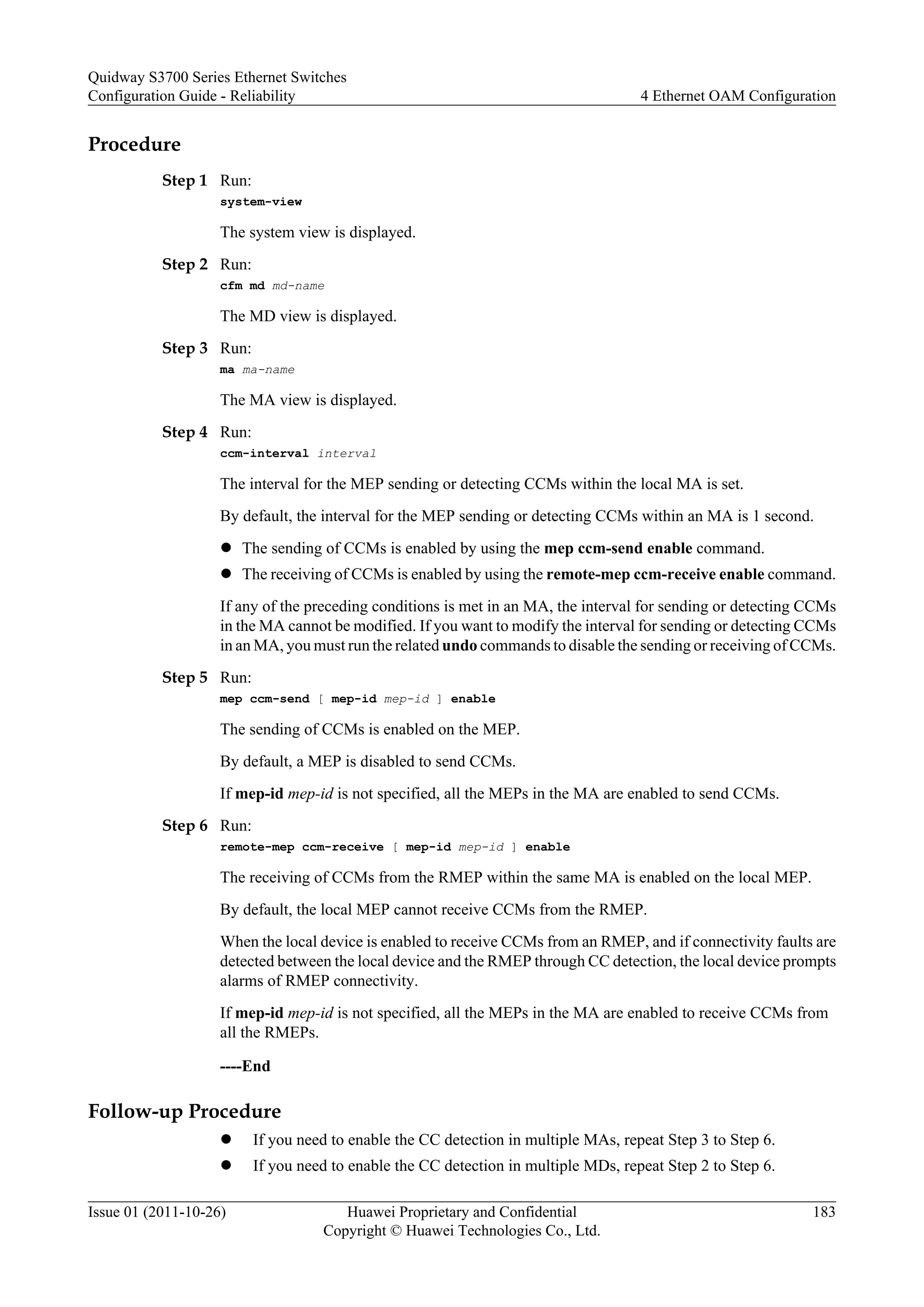 Procedure
Step 1 Run:
system-view
The system view is displayed.
Step 2 Run:
cfm md md-name
The MD view is displayed.
Step 3 Run:
ma ma-name
The MA view is displayed.
Step 4 Run:
ccm-interval interval
The interval for the MEP sending or detecting CCMs within the local MA is set.
By default, the interval for the MEP sending or detecting CCMs within an MA is 1 second.
l The sending of CCMs is enabled by using the mep ccm-send enable command.
l The receiving of CCMs is enabled by using the remote-mep ccm-receive enable command.
If any of the preceding conditions is met in an MA, the interval for sending or detecting CCMs
in the MA cannot be modified. If you want to modify the interval for sending or detecting CCMs
in an MA, you must run the related undo commands to disable the sending or receiving of CCMs.
Step 5 Run:
mep ccm-send [ mep-id mep-id ] enable
The sending of CCMs is enabled on the MEP.
By default, a MEP is disabled to send CCMs.
If mep-id mep-id is not specified, all the MEPs in the MA are enabled to send CCMs.
Step 6 Run:
remote-mep ccm-receive [ mep-id mep-id ] enable
The receiving of CCMs from the RMEP within the same MA is enabled on the local MEP.
By default, the local MEP cannot receive CCMs from the RMEP.
When the local device is enabled to receive CCMs from an RMEP, and if connectivity faults are
detected between the local device and the RMEP through CC detection, the local device prompts
alarms of RMEP connectivity.
If mep-id mep-id is not specified, all the MEPs in the MA are enabled to receive CCMs from
all the RMEPs.
----End
Follow-up Procedure
l If you need to enable the CC detection in multiple MAs, repeat Step 3 to Step 6.
l If you need to enable the CC detection in multiple MDs, repeat Step 2 to Step 6.
Quidway S3700 Series Ethernet Switches
Configuration Guide - Reliability 4 Ethernet OAM Configuration
Issue 01 (2011-10-26) Huawei Proprietary and Confidential
Copyright © Huawei Technologies Co., Ltd.
183
 