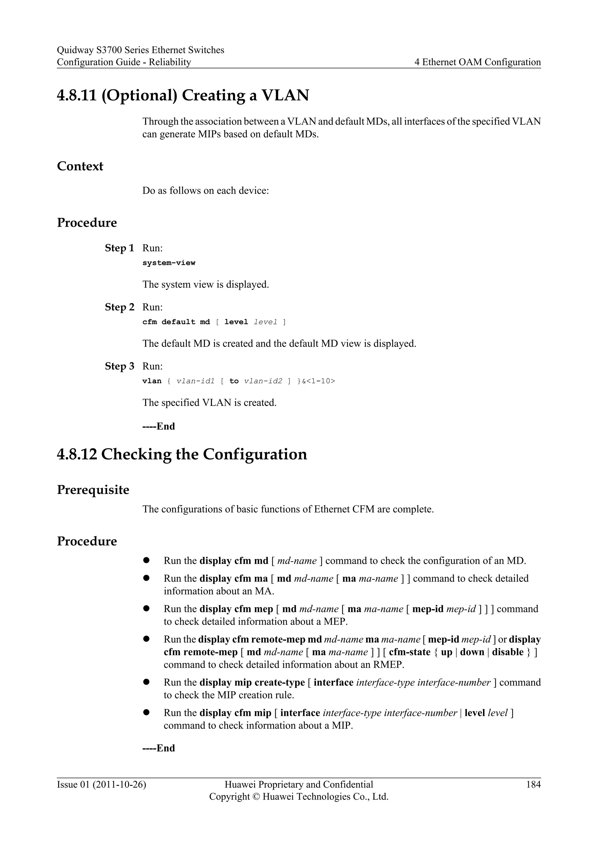 4.8.11 (Optional) Creating a VLAN
Through the association between a VLAN and default MDs, all interfaces of the specified VLAN
can generate MIPs based on default MDs.
Context
Do as follows on each device:
Procedure
Step 1 Run:
system-view
The system view is displayed.
Step 2 Run:
cfm default md [ level level ]
The default MD is created and the default MD view is displayed.
Step 3 Run:
vlan { vlan-id1 [ to vlan-id2 ] }&<1-10>
The specified VLAN is created.
----End
4.8.12 Checking the Configuration
Prerequisite
The configurations of basic functions of Ethernet CFM are complete.
Procedure
l Run the display cfm md [ md-name ] command to check the configuration of an MD.
l Run the display cfm ma [ md md-name [ ma ma-name ] ] command to check detailed
information about an MA.
l Run the display cfm mep [ md md-name [ ma ma-name [ mep-id mep-id ] ] ] command
to check detailed information about a MEP.
l Run the display cfm remote-mep md md-name ma ma-name [ mep-id mep-id ] or display
cfm remote-mep [ md md-name [ ma ma-name ] ] [ cfm-state { up | down | disable } ]
command to check detailed information about an RMEP.
l Run the display mip create-type [ interface interface-type interface-number ] command
to check the MIP creation rule.
l Run the display cfm mip [ interface interface-type interface-number | level level ]
command to check information about a MIP.
----End
Quidway S3700 Series Ethernet Switches
Configuration Guide - Reliability 4 Ethernet OAM Configuration
Issue 01 (2011-10-26) Huawei Proprietary and Confidential
Copyright © Huawei Technologies Co., Ltd.
184
 