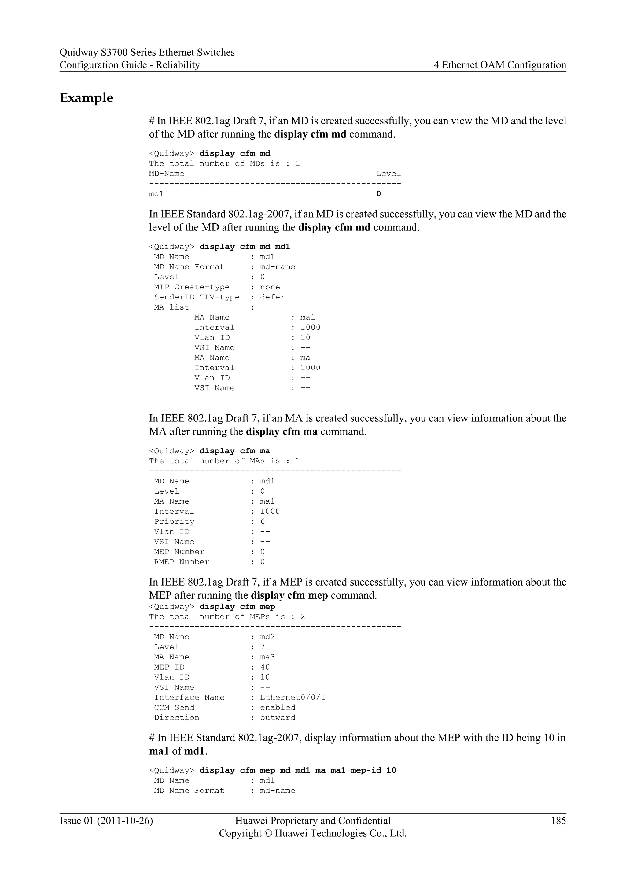 Example
# In IEEE 802.1ag Draft 7, if an MD is created successfully, you can view the MD and the level
of the MD after running the display cfm md command.
<Quidway> display cfm md
The total number of MDs is : 1
MD-Name Level
--------------------------------------------------
md1 0
In IEEE Standard 802.1ag-2007, if an MD is created successfully, you can view the MD and the
level of the MD after running the display cfm md command.
<Quidway> display cfm md md1
MD Name : md1
MD Name Format : md-name
Level : 0
MIP Create-type : none
SenderID TLV-type : defer
MA list :
MA Name : ma1
Interval : 1000
Vlan ID : 10
VSI Name : --
MA Name : ma
Interval : 1000
Vlan ID : --
VSI Name : --
In IEEE 802.1ag Draft 7, if an MA is created successfully, you can view information about the
MA after running the display cfm ma command.
<Quidway> display cfm ma
The total number of MAs is : 1
--------------------------------------------------
MD Name : md1
Level : 0
MA Name : ma1
Interval : 1000
Priority : 6
Vlan ID : --
VSI Name : --
MEP Number : 0
RMEP Number : 0
In IEEE 802.1ag Draft 7, if a MEP is created successfully, you can view information about the
MEP after running the display cfm mep command.
<Quidway> display cfm mep
The total number of MEPs is : 2
--------------------------------------------------
MD Name : md2
Level : 7
MA Name : ma3
MEP ID : 40
Vlan ID : 10
VSI Name : --
Interface Name : Ethernet0/0/1
CCM Send : enabled
Direction : outward
# In IEEE Standard 802.1ag-2007, display information about the MEP with the ID being 10 in
ma1 of md1.
<Quidway> display cfm mep md md1 ma ma1 mep-id 10
MD Name : md1
MD Name Format : md-name
Quidway S3700 Series Ethernet Switches
Configuration Guide - Reliability 4 Ethernet OAM Configuration
Issue 01 (2011-10-26) Huawei Proprietary and Confidential
Copyright © Huawei Technologies Co., Ltd.
185
 