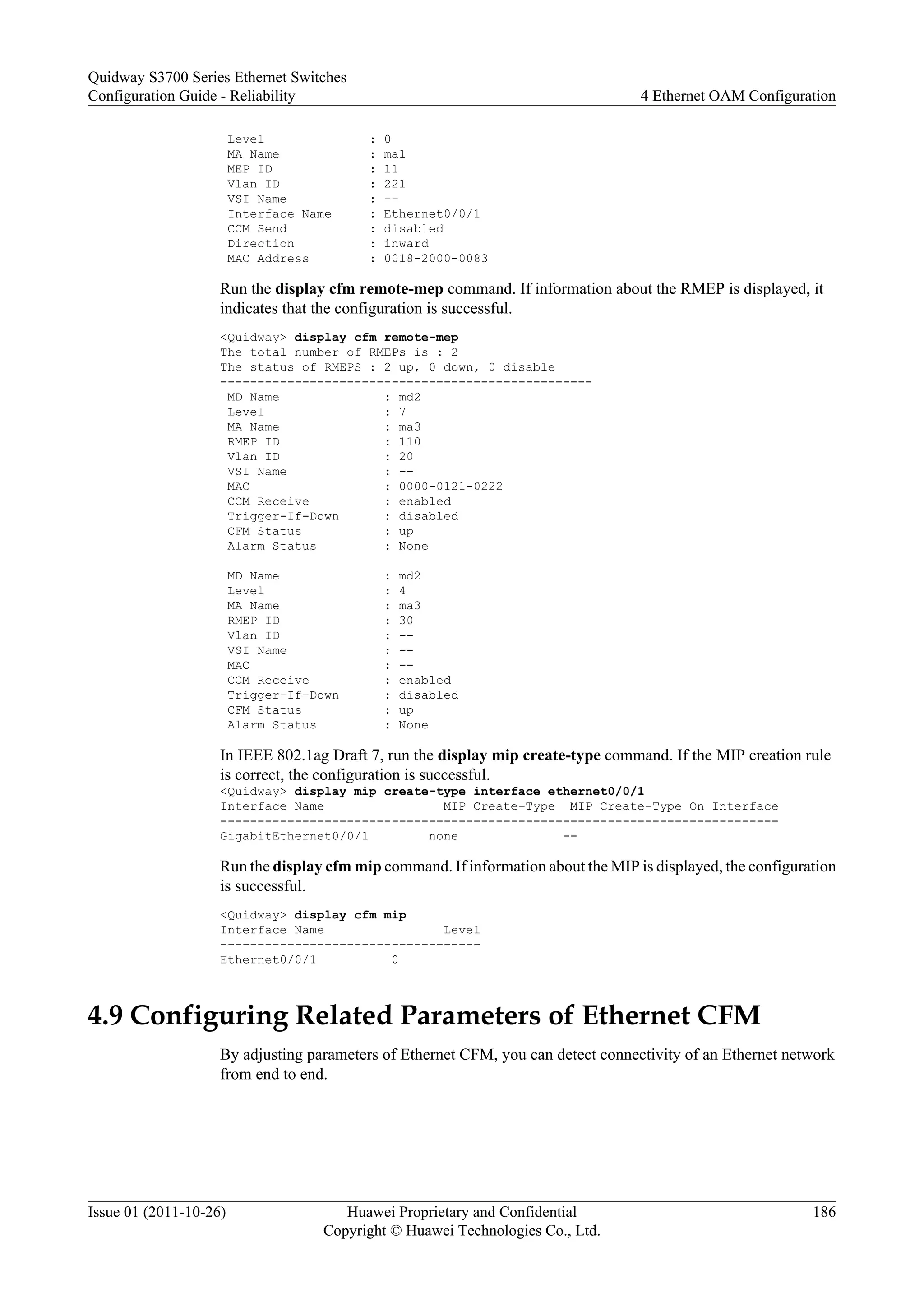 Level : 0
MA Name : ma1
MEP ID : 11
Vlan ID : 221
VSI Name : --
Interface Name : Ethernet0/0/1
CCM Send : disabled
Direction : inward
MAC Address : 0018-2000-0083
Run the display cfm remote-mep command. If information about the RMEP is displayed, it
indicates that the configuration is successful.
<Quidway> display cfm remote-mep
The total number of RMEPs is : 2
The status of RMEPS : 2 up, 0 down, 0 disable
--------------------------------------------------
MD Name : md2
Level : 7
MA Name : ma3
RMEP ID : 110
Vlan ID : 20
VSI Name : --
MAC : 0000-0121-0222
CCM Receive : enabled
Trigger-If-Down : disabled
CFM Status : up
Alarm Status : None
MD Name : md2
Level : 4
MA Name : ma3
RMEP ID : 30
Vlan ID : --
VSI Name : --
MAC : --
CCM Receive : enabled
Trigger-If-Down : disabled
CFM Status : up
Alarm Status : None
In IEEE 802.1ag Draft 7, run the display mip create-type command. If the MIP creation rule
is correct, the configuration is successful.
<Quidway> display mip create-type interface ethernet0/0/1
Interface Name MIP Create-Type MIP Create-Type On Interface
---------------------------------------------------------------------------
GigabitEthernet0/0/1 none --
Run the display cfm mip command. If information about the MIP is displayed, the configuration
is successful.
<Quidway> display cfm mip
Interface Name Level
-----------------------------------
Ethernet0/0/1 0
4.9 Configuring Related Parameters of Ethernet CFM
By adjusting parameters of Ethernet CFM, you can detect connectivity of an Ethernet network
from end to end.
Quidway S3700 Series Ethernet Switches
Configuration Guide - Reliability 4 Ethernet OAM Configuration
Issue 01 (2011-10-26) Huawei Proprietary and Confidential
Copyright © Huawei Technologies Co., Ltd.
186
 