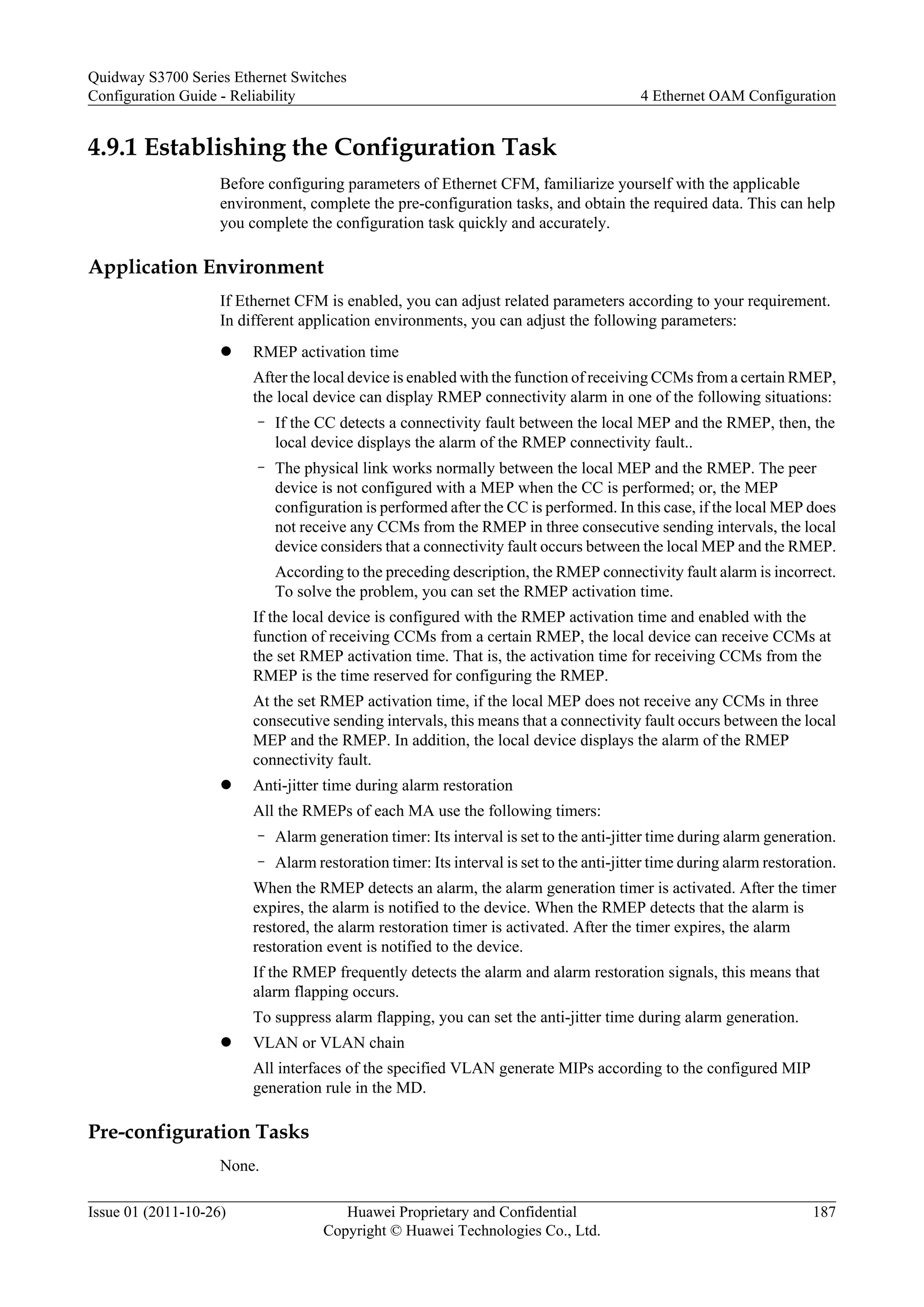 4.9.1 Establishing the Configuration Task
Before configuring parameters of Ethernet CFM, familiarize yourself with the applicable
environment, complete the pre-configuration tasks, and obtain the required data. This can help
you complete the configuration task quickly and accurately.
Application Environment
If Ethernet CFM is enabled, you can adjust related parameters according to your requirement.
In different application environments, you can adjust the following parameters:
l RMEP activation time
After the local device is enabled with the function of receiving CCMs from a certain RMEP,
the local device can display RMEP connectivity alarm in one of the following situations:
– If the CC detects a connectivity fault between the local MEP and the RMEP, then, the
local device displays the alarm of the RMEP connectivity fault..
– The physical link works normally between the local MEP and the RMEP. The peer
device is not configured with a MEP when the CC is performed; or, the MEP
configuration is performed after the CC is performed. In this case, if the local MEP does
not receive any CCMs from the RMEP in three consecutive sending intervals, the local
device considers that a connectivity fault occurs between the local MEP and the RMEP.
According to the preceding description, the RMEP connectivity fault alarm is incorrect.
To solve the problem, you can set the RMEP activation time.
If the local device is configured with the RMEP activation time and enabled with the
function of receiving CCMs from a certain RMEP, the local device can receive CCMs at
the set RMEP activation time. That is, the activation time for receiving CCMs from the
RMEP is the time reserved for configuring the RMEP.
At the set RMEP activation time, if the local MEP does not receive any CCMs in three
consecutive sending intervals, this means that a connectivity fault occurs between the local
MEP and the RMEP. In addition, the local device displays the alarm of the RMEP
connectivity fault.
l Anti-jitter time during alarm restoration
All the RMEPs of each MA use the following timers:
– Alarm generation timer: Its interval is set to the anti-jitter time during alarm generation.
– Alarm restoration timer: Its interval is set to the anti-jitter time during alarm restoration.
When the RMEP detects an alarm, the alarm generation timer is activated. After the timer
expires, the alarm is notified to the device. When the RMEP detects that the alarm is
restored, the alarm restoration timer is activated. After the timer expires, the alarm
restoration event is notified to the device.
If the RMEP frequently detects the alarm and alarm restoration signals, this means that
alarm flapping occurs.
To suppress alarm flapping, you can set the anti-jitter time during alarm generation.
l VLAN or VLAN chain
All interfaces of the specified VLAN generate MIPs according to the configured MIP
generation rule in the MD.
Pre-configuration Tasks
None.
Quidway S3700 Series Ethernet Switches
Configuration Guide - Reliability 4 Ethernet OAM Configuration
Issue 01 (2011-10-26) Huawei Proprietary and Confidential
Copyright © Huawei Technologies Co., Ltd.
187
 