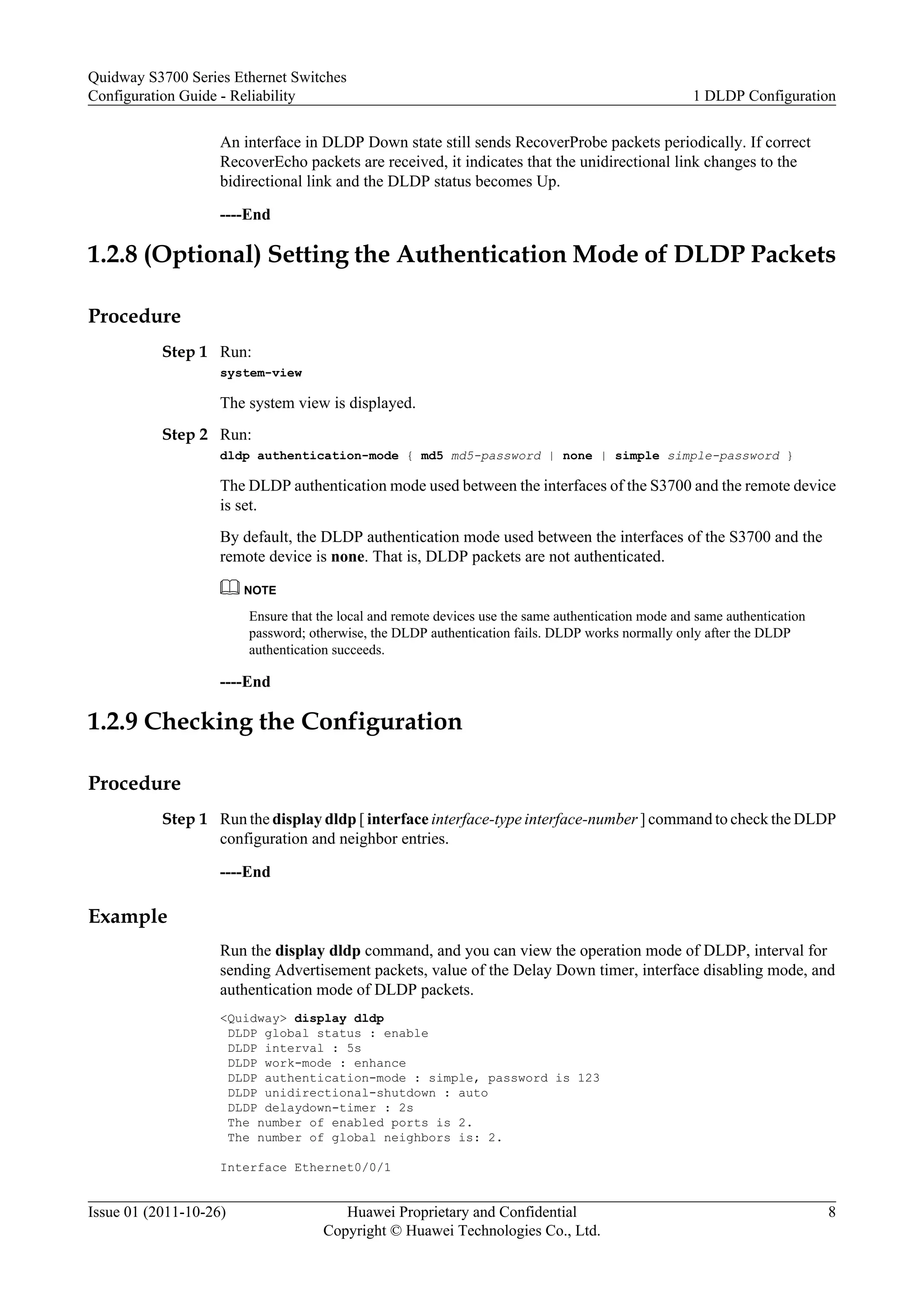 An interface in DLDP Down state still sends RecoverProbe packets periodically. If correct
RecoverEcho packets are received, it indicates that the unidirectional link changes to the
bidirectional link and the DLDP status becomes Up.
----End
1.2.8 (Optional) Setting the Authentication Mode of DLDP Packets
Procedure
Step 1 Run:
system-view
The system view is displayed.
Step 2 Run:
dldp authentication-mode { md5 md5-password | none | simple simple-password }
The DLDP authentication mode used between the interfaces of the S3700 and the remote device
is set.
By default, the DLDP authentication mode used between the interfaces of the S3700 and the
remote device is none. That is, DLDP packets are not authenticated.
NOTE
Ensure that the local and remote devices use the same authentication mode and same authentication
password; otherwise, the DLDP authentication fails. DLDP works normally only after the DLDP
authentication succeeds.
----End
1.2.9 Checking the Configuration
Procedure
Step 1 Run the display dldp [ interface interface-type interface-number ] command to check the DLDP
configuration and neighbor entries.
----End
Example
Run the display dldp command, and you can view the operation mode of DLDP, interval for
sending Advertisement packets, value of the Delay Down timer, interface disabling mode, and
authentication mode of DLDP packets.
<Quidway> display dldp
DLDP global status : enable
DLDP interval : 5s
DLDP work-mode : enhance
DLDP authentication-mode : simple, password is 123
DLDP unidirectional-shutdown : auto
DLDP delaydown-timer : 2s
The number of enabled ports is 2.
The number of global neighbors is: 2.
Interface Ethernet0/0/1
Quidway S3700 Series Ethernet Switches
Configuration Guide - Reliability 1 DLDP Configuration
Issue 01 (2011-10-26) Huawei Proprietary and Confidential
Copyright © Huawei Technologies Co., Ltd.
8
 