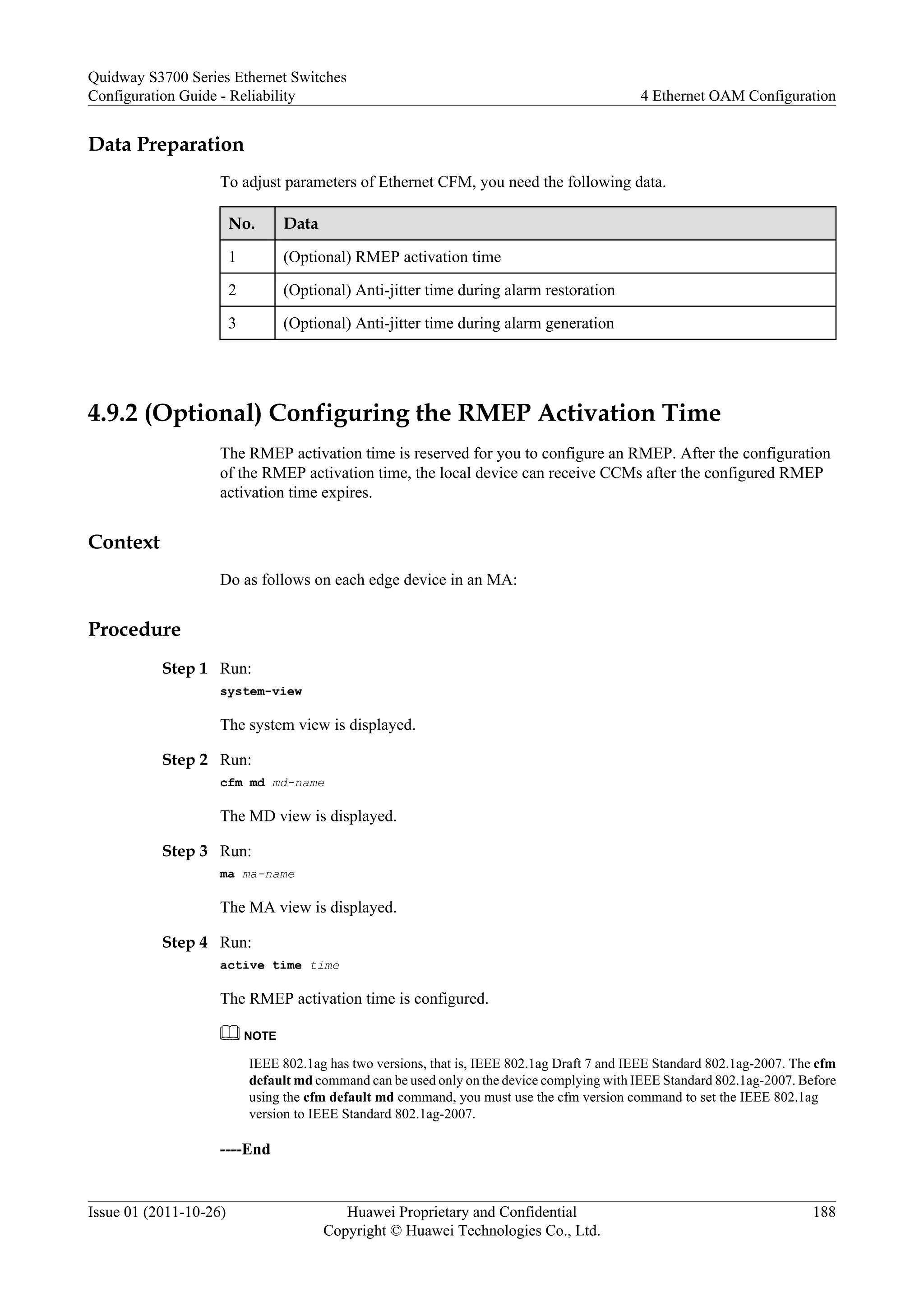 Data Preparation
To adjust parameters of Ethernet CFM, you need the following data.
No. Data
1 (Optional) RMEP activation time
2 (Optional) Anti-jitter time during alarm restoration
3 (Optional) Anti-jitter time during alarm generation
4.9.2 (Optional) Configuring the RMEP Activation Time
The RMEP activation time is reserved for you to configure an RMEP. After the configuration
of the RMEP activation time, the local device can receive CCMs after the configured RMEP
activation time expires.
Context
Do as follows on each edge device in an MA:
Procedure
Step 1 Run:
system-view
The system view is displayed.
Step 2 Run:
cfm md md-name
The MD view is displayed.
Step 3 Run:
ma ma-name
The MA view is displayed.
Step 4 Run:
active time time
The RMEP activation time is configured.
NOTE
IEEE 802.1ag has two versions, that is, IEEE 802.1ag Draft 7 and IEEE Standard 802.1ag-2007. The cfm
default md command can be used only on the device complying with IEEE Standard 802.1ag-2007. Before
using the cfm default md command, you must use the cfm version command to set the IEEE 802.1ag
version to IEEE Standard 802.1ag-2007.
----End
Quidway S3700 Series Ethernet Switches
Configuration Guide - Reliability 4 Ethernet OAM Configuration
Issue 01 (2011-10-26) Huawei Proprietary and Confidential
Copyright © Huawei Technologies Co., Ltd.
188
 