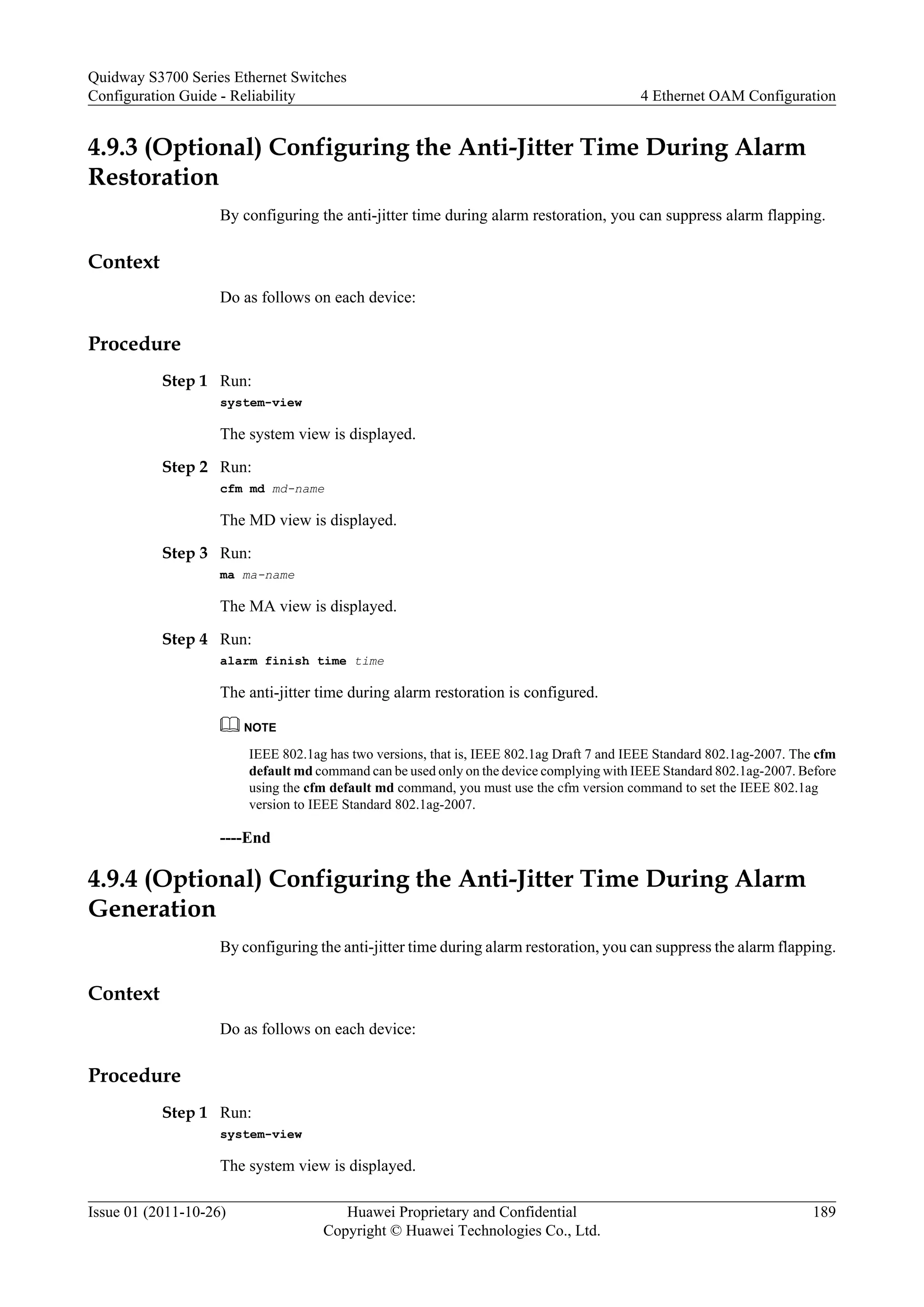 4.9.3 (Optional) Configuring the Anti-Jitter Time During Alarm
Restoration
By configuring the anti-jitter time during alarm restoration, you can suppress alarm flapping.
Context
Do as follows on each device:
Procedure
Step 1 Run:
system-view
The system view is displayed.
Step 2 Run:
cfm md md-name
The MD view is displayed.
Step 3 Run:
ma ma-name
The MA view is displayed.
Step 4 Run:
alarm finish time time
The anti-jitter time during alarm restoration is configured.
NOTE
IEEE 802.1ag has two versions, that is, IEEE 802.1ag Draft 7 and IEEE Standard 802.1ag-2007. The cfm
default md command can be used only on the device complying with IEEE Standard 802.1ag-2007. Before
using the cfm default md command, you must use the cfm version command to set the IEEE 802.1ag
version to IEEE Standard 802.1ag-2007.
----End
4.9.4 (Optional) Configuring the Anti-Jitter Time During Alarm
Generation
By configuring the anti-jitter time during alarm restoration, you can suppress the alarm flapping.
Context
Do as follows on each device:
Procedure
Step 1 Run:
system-view
The system view is displayed.
Quidway S3700 Series Ethernet Switches
Configuration Guide - Reliability 4 Ethernet OAM Configuration
Issue 01 (2011-10-26) Huawei Proprietary and Confidential
Copyright © Huawei Technologies Co., Ltd.
189
 