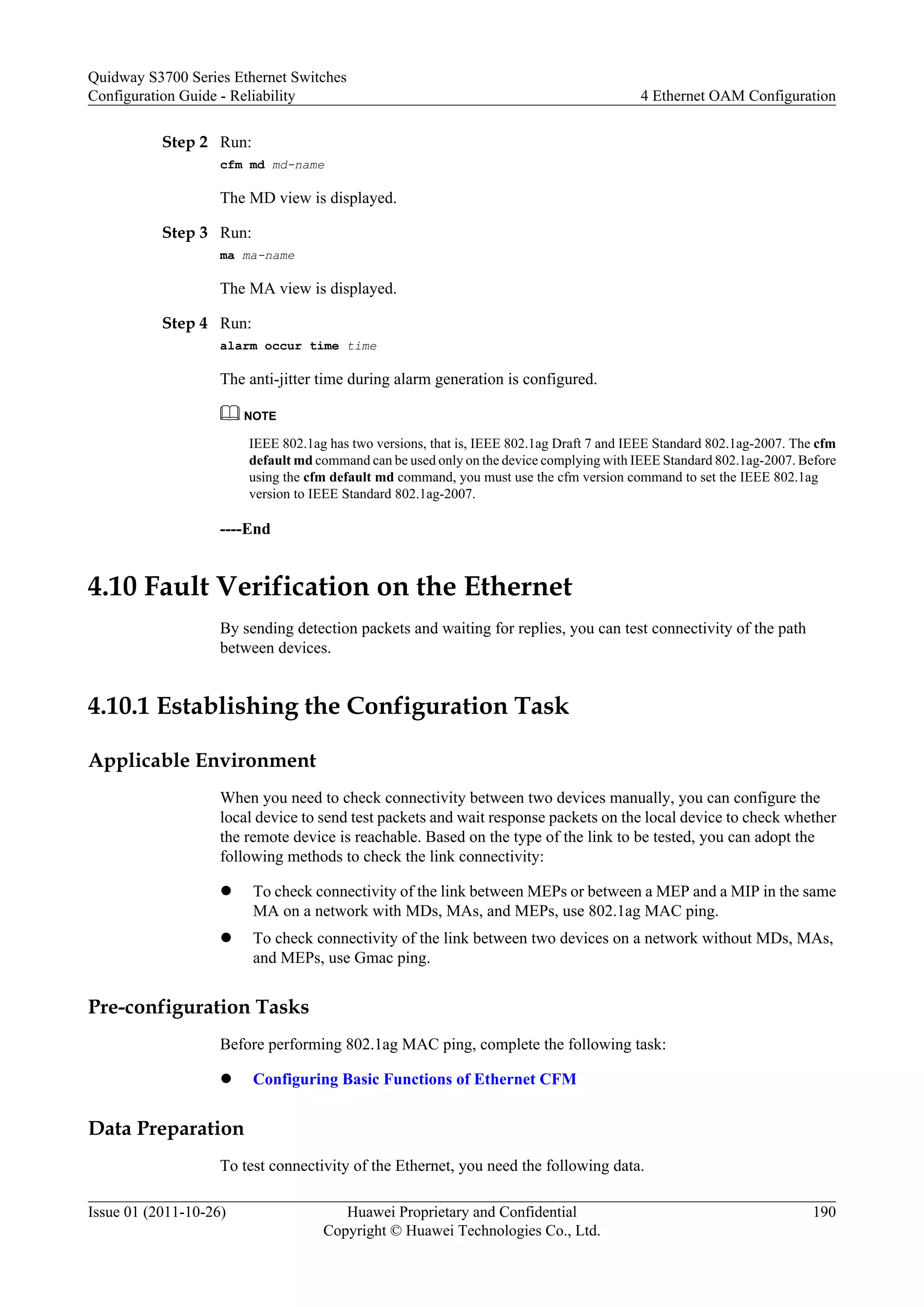 Step 2 Run:
cfm md md-name
The MD view is displayed.
Step 3 Run:
ma ma-name
The MA view is displayed.
Step 4 Run:
alarm occur time time
The anti-jitter time during alarm generation is configured.
NOTE
IEEE 802.1ag has two versions, that is, IEEE 802.1ag Draft 7 and IEEE Standard 802.1ag-2007. The cfm
default md command can be used only on the device complying with IEEE Standard 802.1ag-2007. Before
using the cfm default md command, you must use the cfm version command to set the IEEE 802.1ag
version to IEEE Standard 802.1ag-2007.
----End
4.10 Fault Verification on the Ethernet
By sending detection packets and waiting for replies, you can test connectivity of the path
between devices.
4.10.1 Establishing the Configuration Task
Applicable Environment
When you need to check connectivity between two devices manually, you can configure the
local device to send test packets and wait response packets on the local device to check whether
the remote device is reachable. Based on the type of the link to be tested, you can adopt the
following methods to check the link connectivity:
l To check connectivity of the link between MEPs or between a MEP and a MIP in the same
MA on a network with MDs, MAs, and MEPs, use 802.1ag MAC ping.
l To check connectivity of the link between two devices on a network without MDs, MAs,
and MEPs, use Gmac ping.
Pre-configuration Tasks
Before performing 802.1ag MAC ping, complete the following task:
l Configuring Basic Functions of Ethernet CFM
Data Preparation
To test connectivity of the Ethernet, you need the following data.
Quidway S3700 Series Ethernet Switches
Configuration Guide - Reliability 4 Ethernet OAM Configuration
Issue 01 (2011-10-26) Huawei Proprietary and Confidential
Copyright © Huawei Technologies Co., Ltd.
190
 