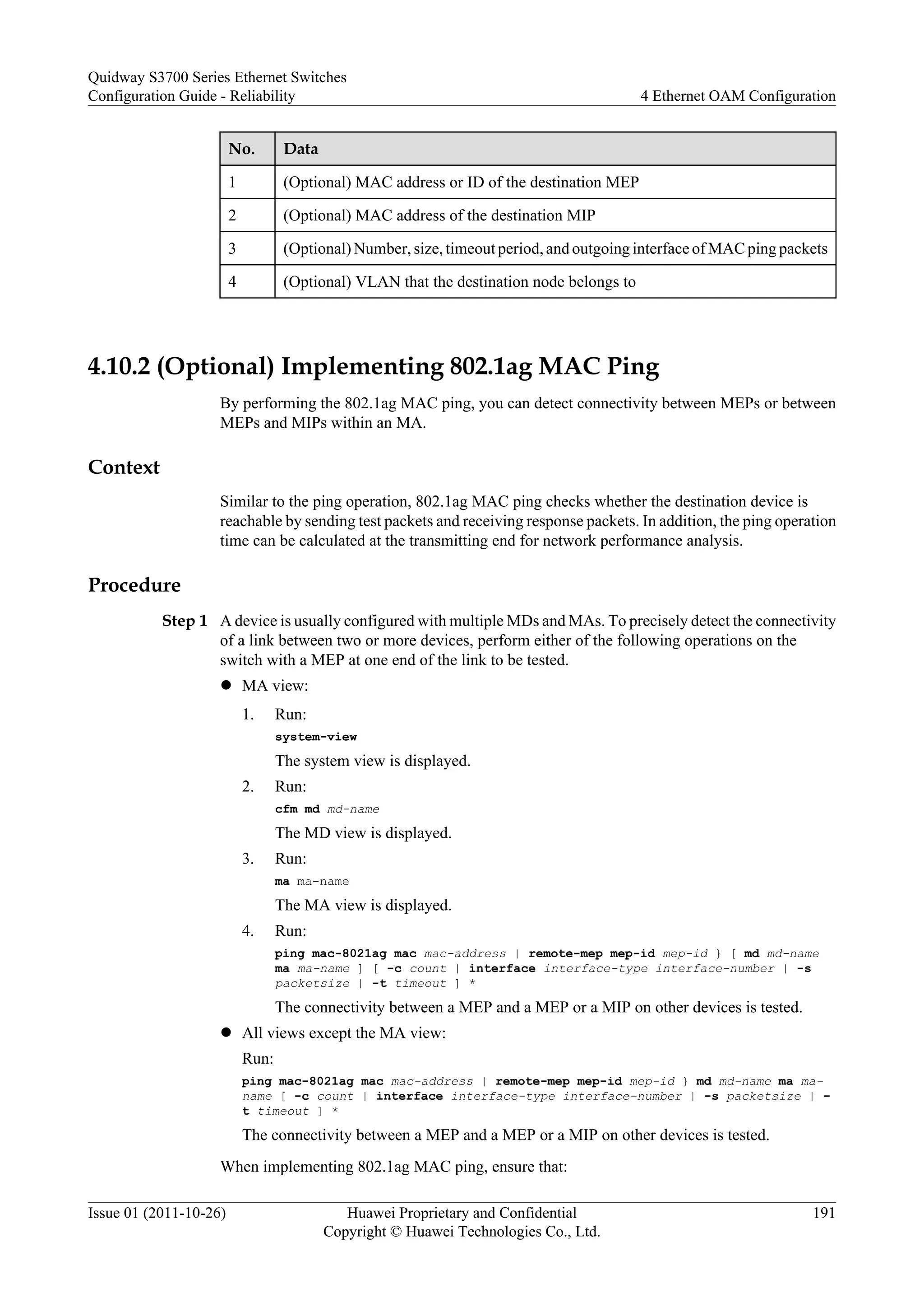 No. Data
1 (Optional) MAC address or ID of the destination MEP
2 (Optional) MAC address of the destination MIP
3 (Optional) Number, size, timeout period, and outgoing interface of MAC ping packets
4 (Optional) VLAN that the destination node belongs to
4.10.2 (Optional) Implementing 802.1ag MAC Ping
By performing the 802.1ag MAC ping, you can detect connectivity between MEPs or between
MEPs and MIPs within an MA.
Context
Similar to the ping operation, 802.1ag MAC ping checks whether the destination device is
reachable by sending test packets and receiving response packets. In addition, the ping operation
time can be calculated at the transmitting end for network performance analysis.
Procedure
Step 1 A device is usually configured with multiple MDs and MAs. To precisely detect the connectivity
of a link between two or more devices, perform either of the following operations on the
switch with a MEP at one end of the link to be tested.
l MA view:
1. Run:
system-view
The system view is displayed.
2. Run:
cfm md md-name
The MD view is displayed.
3. Run:
ma ma-name
The MA view is displayed.
4. Run:
ping mac-8021ag mac mac-address | remote-mep mep-id mep-id } [ md md-name
ma ma-name ] [ -c count | interface interface-type interface-number | -s
packetsize | -t timeout ] *
The connectivity between a MEP and a MEP or a MIP on other devices is tested.
l All views except the MA view:
Run:
ping mac-8021ag mac mac-address | remote-mep mep-id mep-id } md md-name ma ma-
name [ -c count | interface interface-type interface-number | -s packetsize | -
t timeout ] *
The connectivity between a MEP and a MEP or a MIP on other devices is tested.
When implementing 802.1ag MAC ping, ensure that:
Quidway S3700 Series Ethernet Switches
Configuration Guide - Reliability 4 Ethernet OAM Configuration
Issue 01 (2011-10-26) Huawei Proprietary and Confidential
Copyright © Huawei Technologies Co., Ltd.
191
 