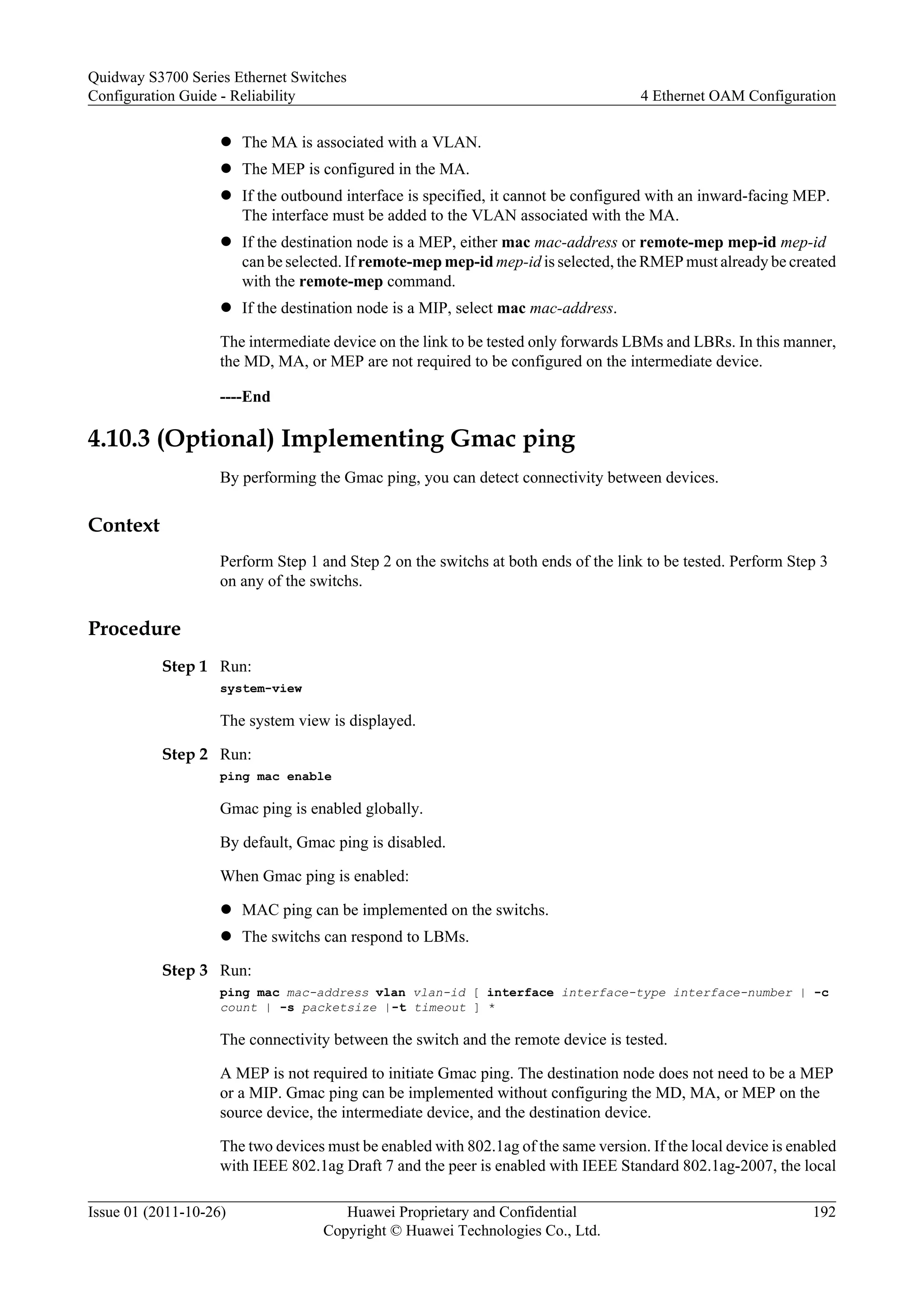 l The MA is associated with a VLAN.
l The MEP is configured in the MA.
l If the outbound interface is specified, it cannot be configured with an inward-facing MEP.
The interface must be added to the VLAN associated with the MA.
l If the destination node is a MEP, either mac mac-address or remote-mep mep-id mep-id
can be selected. If remote-mep mep-id mep-id is selected, the RMEP must already be created
with the remote-mep command.
l If the destination node is a MIP, select mac mac-address.
The intermediate device on the link to be tested only forwards LBMs and LBRs. In this manner,
the MD, MA, or MEP are not required to be configured on the intermediate device.
----End
4.10.3 (Optional) Implementing Gmac ping
By performing the Gmac ping, you can detect connectivity between devices.
Context
Perform Step 1 and Step 2 on the switchs at both ends of the link to be tested. Perform Step 3
on any of the switchs.
Procedure
Step 1 Run:
system-view
The system view is displayed.
Step 2 Run:
ping mac enable
Gmac ping is enabled globally.
By default, Gmac ping is disabled.
When Gmac ping is enabled:
l MAC ping can be implemented on the switchs.
l The switchs can respond to LBMs.
Step 3 Run:
ping mac mac-address vlan vlan-id [ interface interface-type interface-number | -c
count | -s packetsize |-t timeout ] *
The connectivity between the switch and the remote device is tested.
A MEP is not required to initiate Gmac ping. The destination node does not need to be a MEP
or a MIP. Gmac ping can be implemented without configuring the MD, MA, or MEP on the
source device, the intermediate device, and the destination device.
The two devices must be enabled with 802.1ag of the same version. If the local device is enabled
with IEEE 802.1ag Draft 7 and the peer is enabled with IEEE Standard 802.1ag-2007, the local
Quidway S3700 Series Ethernet Switches
Configuration Guide - Reliability 4 Ethernet OAM Configuration
Issue 01 (2011-10-26) Huawei Proprietary and Confidential
Copyright © Huawei Technologies Co., Ltd.
192
 