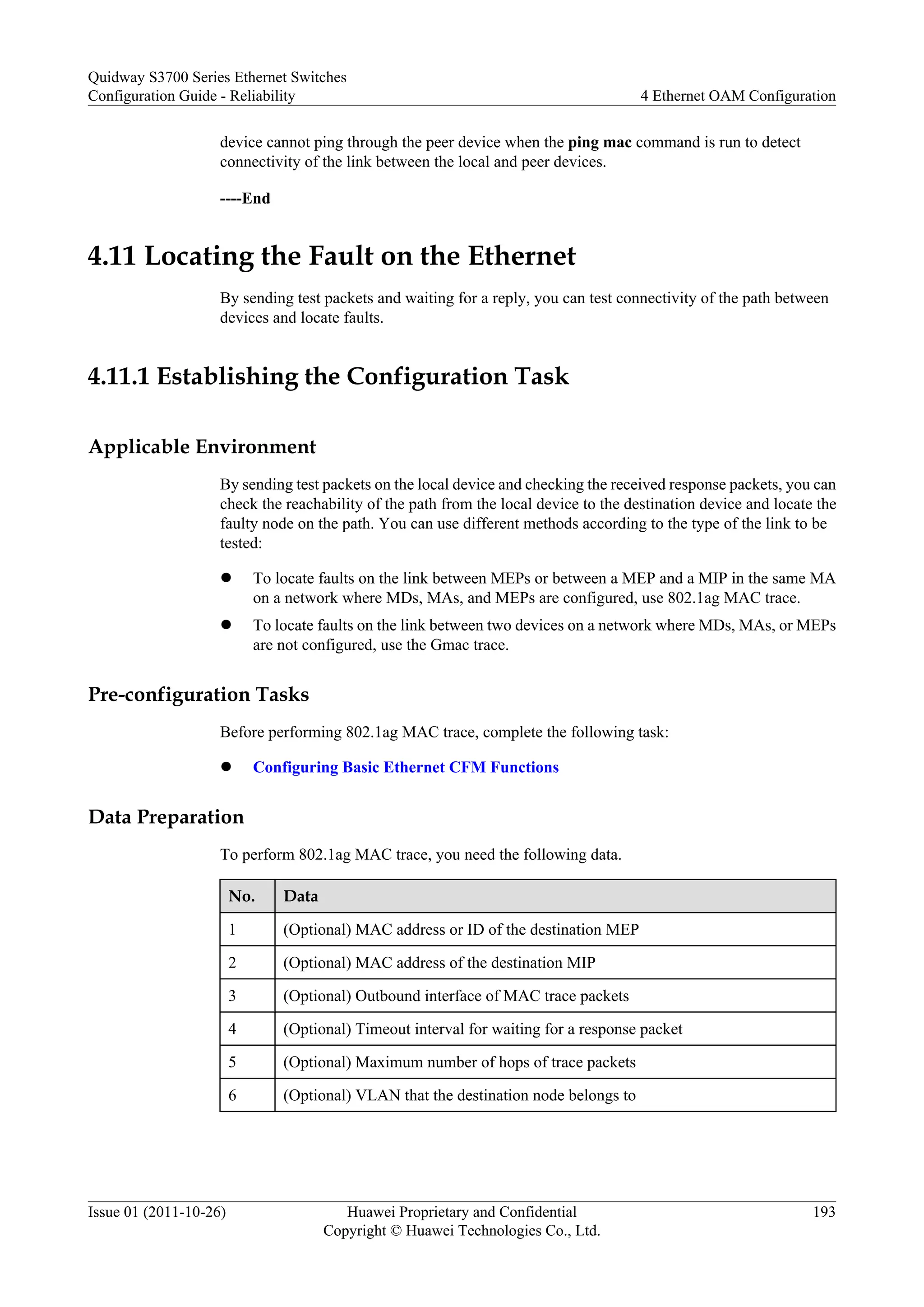device cannot ping through the peer device when the ping mac command is run to detect
connectivity of the link between the local and peer devices.
----End
4.11 Locating the Fault on the Ethernet
By sending test packets and waiting for a reply, you can test connectivity of the path between
devices and locate faults.
4.11.1 Establishing the Configuration Task
Applicable Environment
By sending test packets on the local device and checking the received response packets, you can
check the reachability of the path from the local device to the destination device and locate the
faulty node on the path. You can use different methods according to the type of the link to be
tested:
l To locate faults on the link between MEPs or between a MEP and a MIP in the same MA
on a network where MDs, MAs, and MEPs are configured, use 802.1ag MAC trace.
l To locate faults on the link between two devices on a network where MDs, MAs, or MEPs
are not configured, use the Gmac trace.
Pre-configuration Tasks
Before performing 802.1ag MAC trace, complete the following task:
l Configuring Basic Ethernet CFM Functions
Data Preparation
To perform 802.1ag MAC trace, you need the following data.
No. Data
1 (Optional) MAC address or ID of the destination MEP
2 (Optional) MAC address of the destination MIP
3 (Optional) Outbound interface of MAC trace packets
4 (Optional) Timeout interval for waiting for a response packet
5 (Optional) Maximum number of hops of trace packets
6 (Optional) VLAN that the destination node belongs to
Quidway S3700 Series Ethernet Switches
Configuration Guide - Reliability 4 Ethernet OAM Configuration
Issue 01 (2011-10-26) Huawei Proprietary and Confidential
Copyright © Huawei Technologies Co., Ltd.
193
 