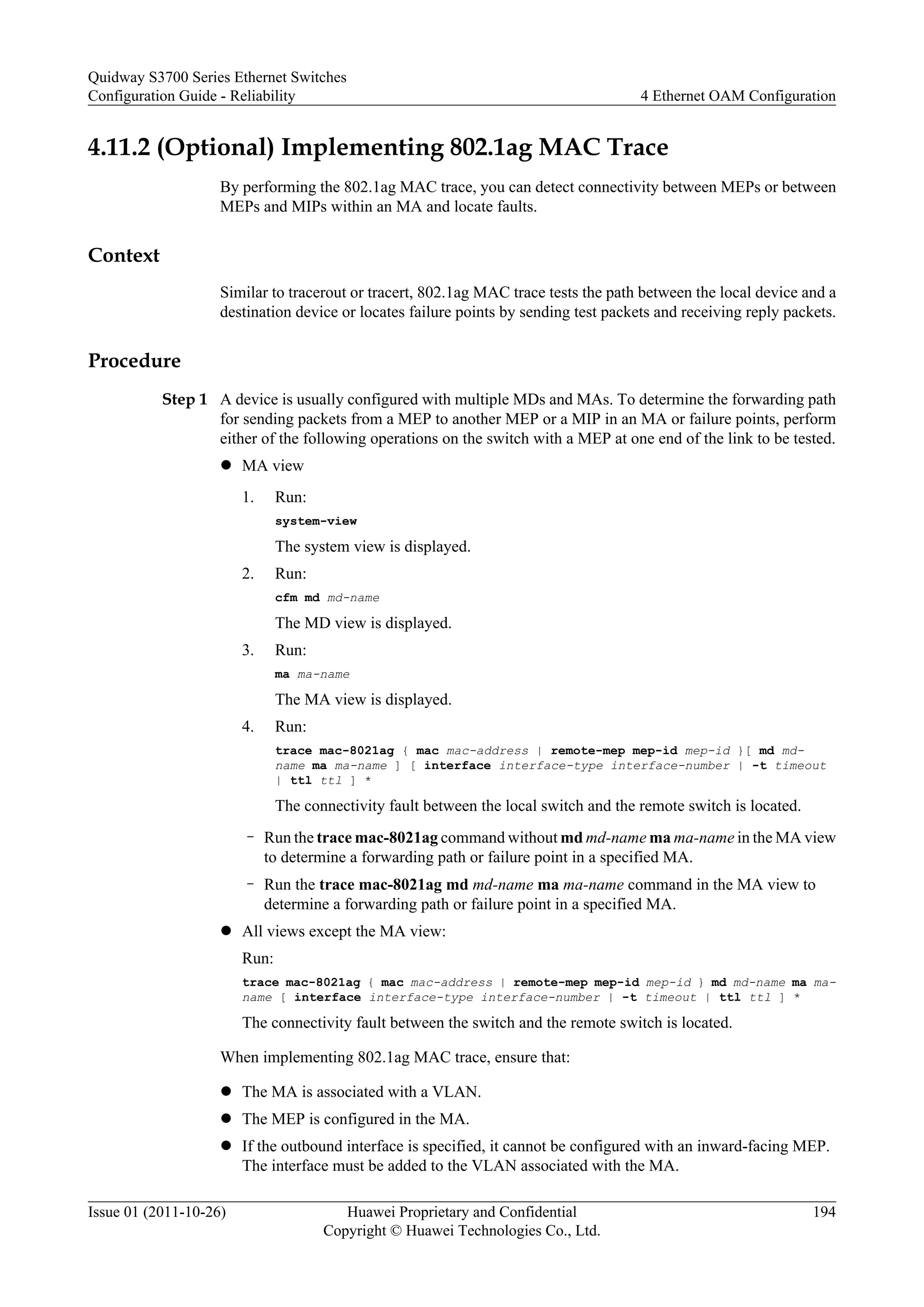 4.11.2 (Optional) Implementing 802.1ag MAC Trace
By performing the 802.1ag MAC trace, you can detect connectivity between MEPs or between
MEPs and MIPs within an MA and locate faults.
Context
Similar to tracerout or tracert, 802.1ag MAC trace tests the path between the local device and a
destination device or locates failure points by sending test packets and receiving reply packets.
Procedure
Step 1 A device is usually configured with multiple MDs and MAs. To determine the forwarding path
for sending packets from a MEP to another MEP or a MIP in an MA or failure points, perform
either of the following operations on the switch with a MEP at one end of the link to be tested.
l MA view
1. Run:
system-view
The system view is displayed.
2. Run:
cfm md md-name
The MD view is displayed.
3. Run:
ma ma-name
The MA view is displayed.
4. Run:
trace mac-8021ag { mac mac-address | remote-mep mep-id mep-id }[ md md-
name ma ma-name ] [ interface interface-type interface-number | -t timeout
| ttl ttl ] *
The connectivity fault between the local switch and the remote switch is located.
– Run the trace mac-8021ag command without md md-name ma ma-name in the MA view
to determine a forwarding path or failure point in a specified MA.
– Run the trace mac-8021ag md md-name ma ma-name command in the MA view to
determine a forwarding path or failure point in a specified MA.
l All views except the MA view:
Run:
trace mac-8021ag { mac mac-address | remote-mep mep-id mep-id } md md-name ma ma-
name [ interface interface-type interface-number | -t timeout | ttl ttl ] *
The connectivity fault between the switch and the remote switch is located.
When implementing 802.1ag MAC trace, ensure that:
l The MA is associated with a VLAN.
l The MEP is configured in the MA.
l If the outbound interface is specified, it cannot be configured with an inward-facing MEP.
The interface must be added to the VLAN associated with the MA.
Quidway S3700 Series Ethernet Switches
Configuration Guide - Reliability 4 Ethernet OAM Configuration
Issue 01 (2011-10-26) Huawei Proprietary and Confidential
Copyright © Huawei Technologies Co., Ltd.
194
 