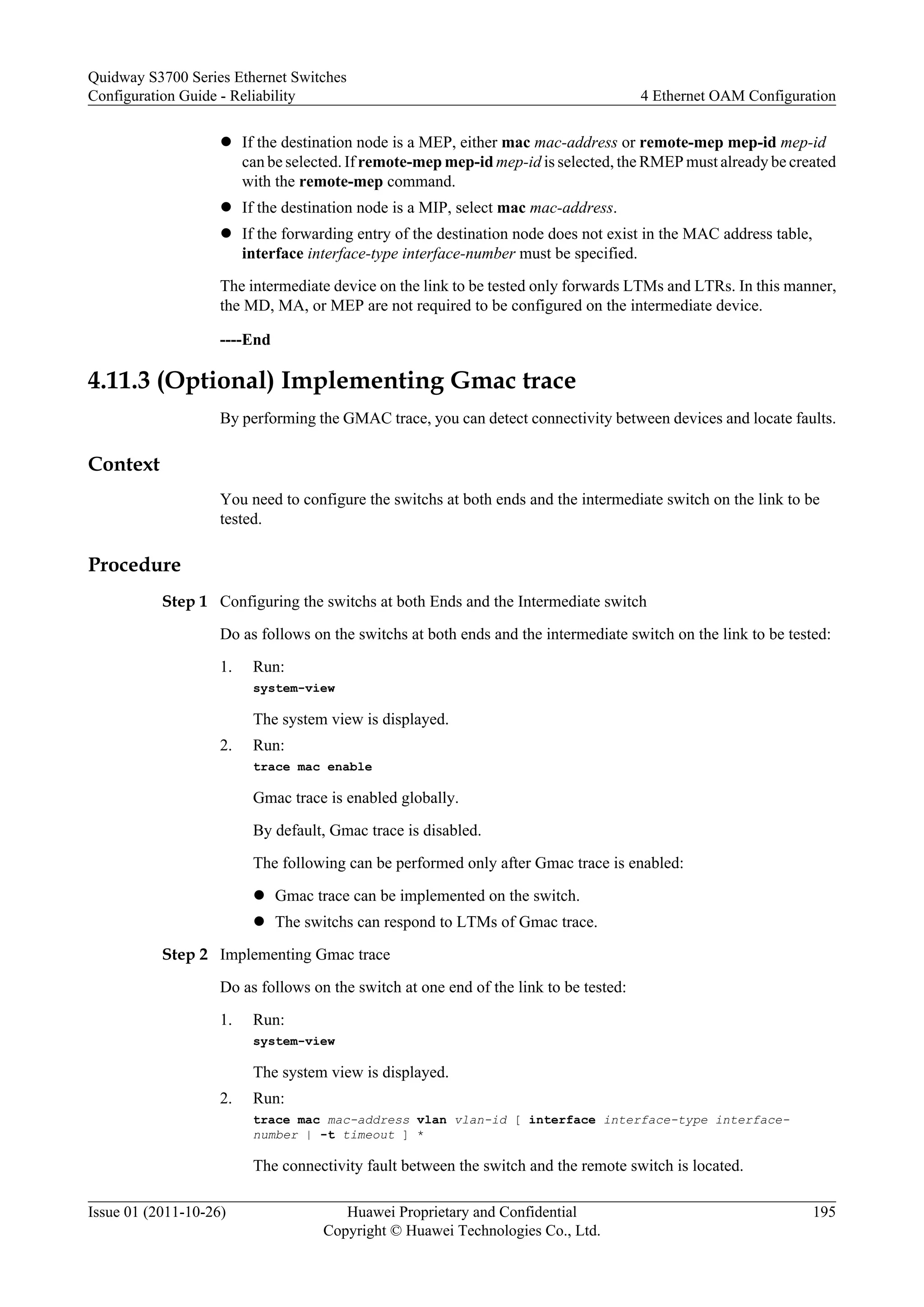 l If the destination node is a MEP, either mac mac-address or remote-mep mep-id mep-id
can be selected. If remote-mep mep-id mep-id is selected, the RMEP must already be created
with the remote-mep command.
l If the destination node is a MIP, select mac mac-address.
l If the forwarding entry of the destination node does not exist in the MAC address table,
interface interface-type interface-number must be specified.
The intermediate device on the link to be tested only forwards LTMs and LTRs. In this manner,
the MD, MA, or MEP are not required to be configured on the intermediate device.
----End
4.11.3 (Optional) Implementing Gmac trace
By performing the GMAC trace, you can detect connectivity between devices and locate faults.
Context
You need to configure the switchs at both ends and the intermediate switch on the link to be
tested.
Procedure
Step 1 Configuring the switchs at both Ends and the Intermediate switch
Do as follows on the switchs at both ends and the intermediate switch on the link to be tested:
1. Run:
system-view
The system view is displayed.
2. Run:
trace mac enable
Gmac trace is enabled globally.
By default, Gmac trace is disabled.
The following can be performed only after Gmac trace is enabled:
l Gmac trace can be implemented on the switch.
l The switchs can respond to LTMs of Gmac trace.
Step 2 Implementing Gmac trace
Do as follows on the switch at one end of the link to be tested:
1. Run:
system-view
The system view is displayed.
2. Run:
trace mac mac-address vlan vlan-id [ interface interface-type interface-
number | -t timeout ] *
The connectivity fault between the switch and the remote switch is located.
Quidway S3700 Series Ethernet Switches
Configuration Guide - Reliability 4 Ethernet OAM Configuration
Issue 01 (2011-10-26) Huawei Proprietary and Confidential
Copyright © Huawei Technologies Co., Ltd.
195
 
