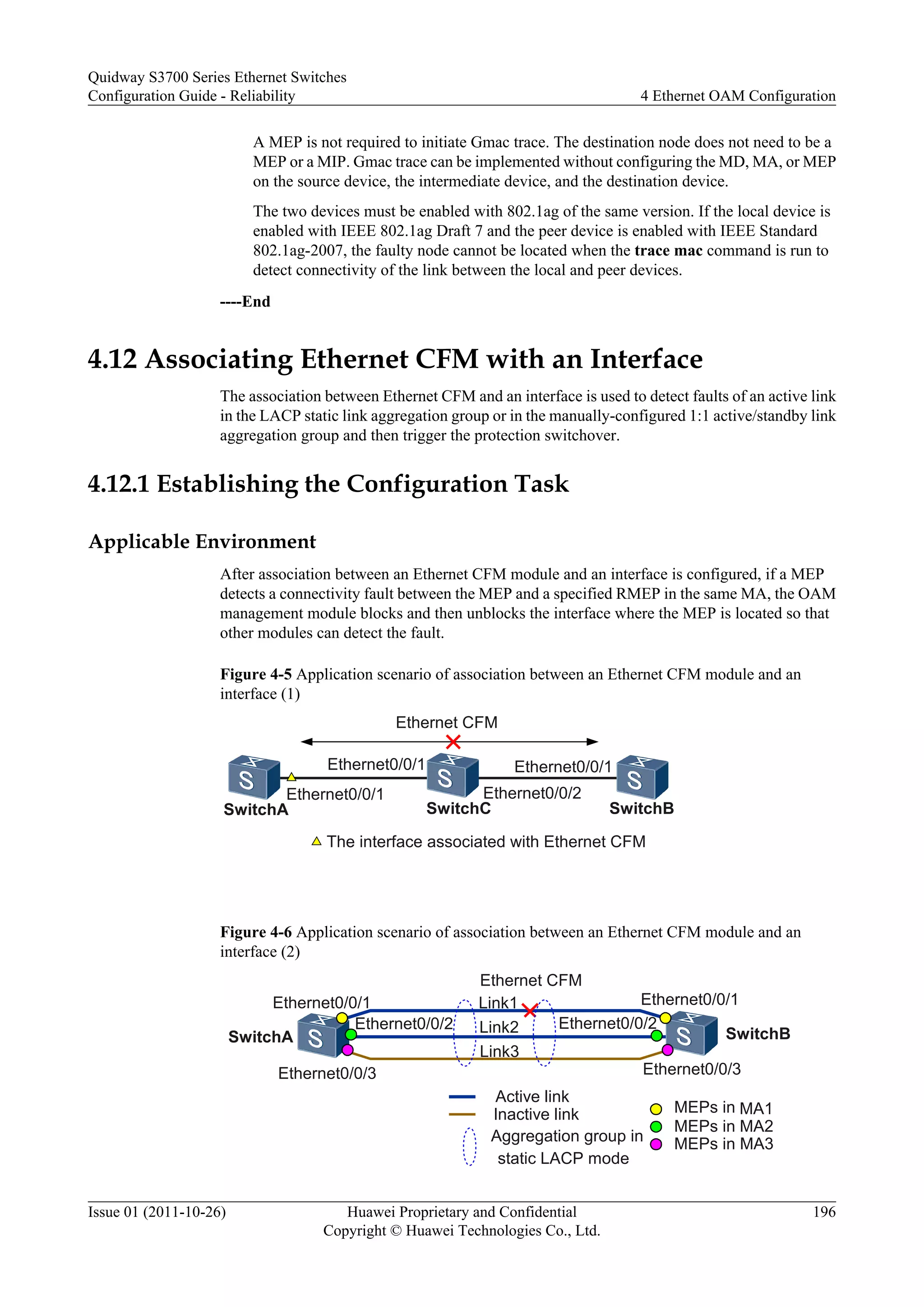 A MEP is not required to initiate Gmac trace. The destination node does not need to be a
MEP or a MIP. Gmac trace can be implemented without configuring the MD, MA, or MEP
on the source device, the intermediate device, and the destination device.
The two devices must be enabled with 802.1ag of the same version. If the local device is
enabled with IEEE 802.1ag Draft 7 and the peer device is enabled with IEEE Standard
802.1ag-2007, the faulty node cannot be located when the trace mac command is run to
detect connectivity of the link between the local and peer devices.
----End
4.12 Associating Ethernet CFM with an Interface
The association between Ethernet CFM and an interface is used to detect faults of an active link
in the LACP static link aggregation group or in the manually-configured 1:1 active/standby link
aggregation group and then trigger the protection switchover.
4.12.1 Establishing the Configuration Task
Applicable Environment
After association between an Ethernet CFM module and an interface is configured, if a MEP
detects a connectivity fault between the MEP and a specified RMEP in the same MA, the OAM
management module blocks and then unblocks the interface where the MEP is located so that
other modules can detect the fault.
Figure 4-5 Application scenario of association between an Ethernet CFM module and an
interface (1)
The interface associated with Ethernet CFM
Ethernet0/0/1
Ethernet0/0/1
SwitchA SwitchB
Ethernet CFM
SwitchC
Ethernet0/0/1
Ethernet0/0/2
Figure 4-6 Application scenario of association between an Ethernet CFM module and an
interface (2)
Ethernet CFM
Ethernet0/0/1
Ethernet0/0/3
Ethernet0/0/2
Ethernet0/0/1
Ethernet0/0/3
SwitchA SwitchB
Link1
Link2
Link3
Aggregation group in
static LACP mode
Active link
Inactive link MEPs in MA1
MEPs in MA2
MEPs in MA3
Ethernet0/0/2
Quidway S3700 Series Ethernet Switches
Configuration Guide - Reliability 4 Ethernet OAM Configuration
Issue 01 (2011-10-26) Huawei Proprietary and Confidential
Copyright © Huawei Technologies Co., Ltd.
196
 