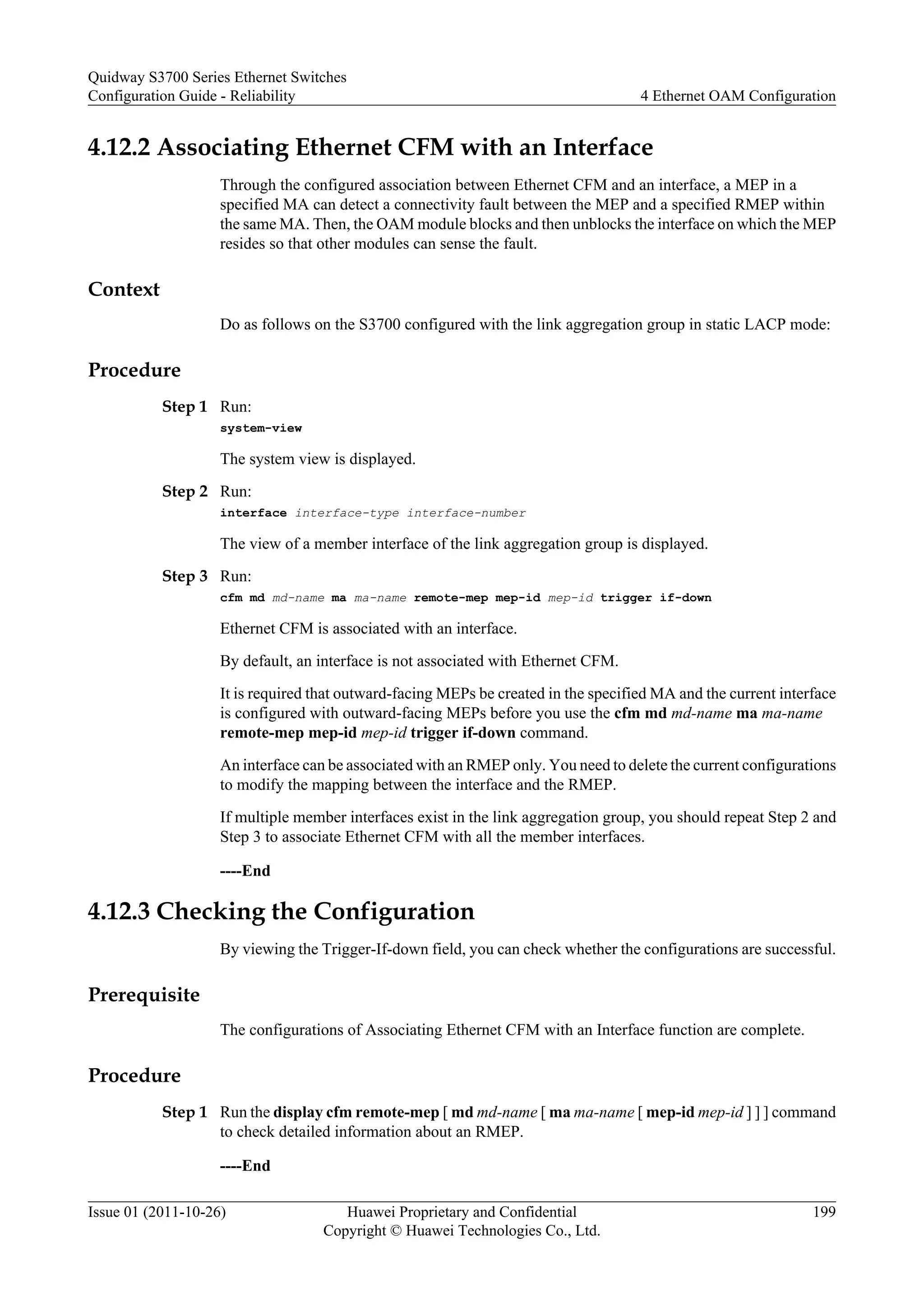 4.12.2 Associating Ethernet CFM with an Interface
Through the configured association between Ethernet CFM and an interface, a MEP in a
specified MA can detect a connectivity fault between the MEP and a specified RMEP within
the same MA. Then, the OAM module blocks and then unblocks the interface on which the MEP
resides so that other modules can sense the fault.
Context
Do as follows on the S3700 configured with the link aggregation group in static LACP mode:
Procedure
Step 1 Run:
system-view
The system view is displayed.
Step 2 Run:
interface interface-type interface-number
The view of a member interface of the link aggregation group is displayed.
Step 3 Run:
cfm md md-name ma ma-name remote-mep mep-id mep-id trigger if-down
Ethernet CFM is associated with an interface.
By default, an interface is not associated with Ethernet CFM.
It is required that outward-facing MEPs be created in the specified MA and the current interface
is configured with outward-facing MEPs before you use the cfm md md-name ma ma-name
remote-mep mep-id mep-id trigger if-down command.
An interface can be associated with an RMEP only. You need to delete the current configurations
to modify the mapping between the interface and the RMEP.
If multiple member interfaces exist in the link aggregation group, you should repeat Step 2 and
Step 3 to associate Ethernet CFM with all the member interfaces.
----End
4.12.3 Checking the Configuration
By viewing the Trigger-If-down field, you can check whether the configurations are successful.
Prerequisite
The configurations of Associating Ethernet CFM with an Interface function are complete.
Procedure
Step 1 Run the display cfm remote-mep [ md md-name [ ma ma-name [ mep-id mep-id ] ] ] command
to check detailed information about an RMEP.
----End
Quidway S3700 Series Ethernet Switches
Configuration Guide - Reliability 4 Ethernet OAM Configuration
Issue 01 (2011-10-26) Huawei Proprietary and Confidential
Copyright © Huawei Technologies Co., Ltd.
199
 