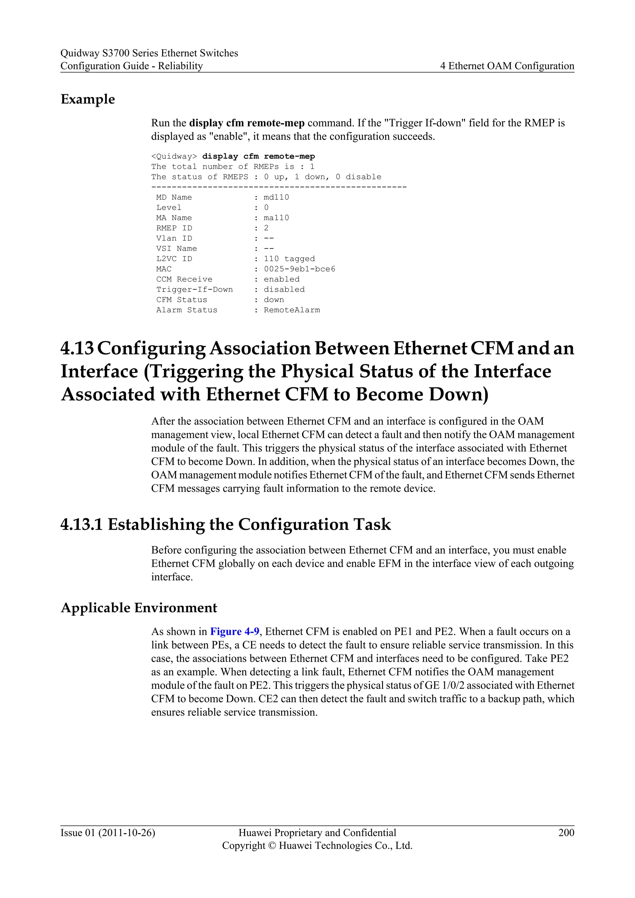 Example
Run the display cfm remote-mep command. If the "Trigger If-down" field for the RMEP is
displayed as "enable", it means that the configuration succeeds.
<Quidway> display cfm remote-mep
The total number of RMEPs is : 1
The status of RMEPS : 0 up, 1 down, 0 disable
--------------------------------------------------
MD Name : md110
Level : 0
MA Name : ma110
RMEP ID : 2
Vlan ID : --
VSI Name : --
L2VC ID : 110 tagged
MAC : 0025-9eb1-bce6
CCM Receive : enabled
Trigger-If-Down : disabled
CFM Status : down
Alarm Status : RemoteAlarm
4.13 Configuring Association Between Ethernet CFM and an
Interface (Triggering the Physical Status of the Interface
Associated with Ethernet CFM to Become Down)
After the association between Ethernet CFM and an interface is configured in the OAM
management view, local Ethernet CFM can detect a fault and then notify the OAM management
module of the fault. This triggers the physical status of the interface associated with Ethernet
CFM to become Down. In addition, when the physical status of an interface becomes Down, the
OAM management module notifies Ethernet CFM of the fault, and Ethernet CFM sends Ethernet
CFM messages carrying fault information to the remote device.
4.13.1 Establishing the Configuration Task
Before configuring the association between Ethernet CFM and an interface, you must enable
Ethernet CFM globally on each device and enable EFM in the interface view of each outgoing
interface.
Applicable Environment
As shown in Figure 4-9, Ethernet CFM is enabled on PE1 and PE2. When a fault occurs on a
link between PEs, a CE needs to detect the fault to ensure reliable service transmission. In this
case, the associations between Ethernet CFM and interfaces need to be configured. Take PE2
as an example. When detecting a link fault, Ethernet CFM notifies the OAM management
module of the fault on PE2. This triggers the physical status of GE 1/0/2 associated with Ethernet
CFM to become Down. CE2 can then detect the fault and switch traffic to a backup path, which
ensures reliable service transmission.
Quidway S3700 Series Ethernet Switches
Configuration Guide - Reliability 4 Ethernet OAM Configuration
Issue 01 (2011-10-26) Huawei Proprietary and Confidential
Copyright © Huawei Technologies Co., Ltd.
200
 