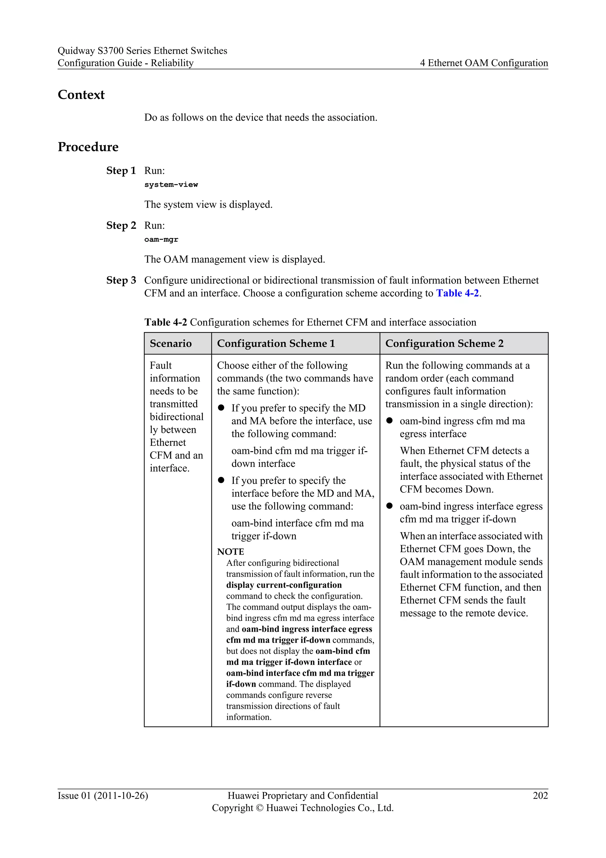 Context
Do as follows on the device that needs the association.
Procedure
Step 1 Run:
system-view
The system view is displayed.
Step 2 Run:
oam-mgr
The OAM management view is displayed.
Step 3 Configure unidirectional or bidirectional transmission of fault information between Ethernet
CFM and an interface. Choose a configuration scheme according to Table 4-2.
Table 4-2 Configuration schemes for Ethernet CFM and interface association
Scenario Configuration Scheme 1 Configuration Scheme 2
Fault
information
needs to be
transmitted
bidirectional
ly between
Ethernet
CFM and an
interface.
Choose either of the following
commands (the two commands have
the same function):
l If you prefer to specify the MD
and MA before the interface, use
the following command:
oam-bind cfm md ma trigger if-
down interface
l If you prefer to specify the
interface before the MD and MA,
use the following command:
oam-bind interface cfm md ma
trigger if-down
NOTE
After configuring bidirectional
transmission of fault information, run the
display current-configuration
command to check the configuration.
The command output displays the oam-
bind ingress cfm md ma egress interface
and oam-bind ingress interface egress
cfm md ma trigger if-down commands,
but does not display the oam-bind cfm
md ma trigger if-down interface or
oam-bind interface cfm md ma trigger
if-down command. The displayed
commands configure reverse
transmission directions of fault
information.
Run the following commands at a
random order (each command
configures fault information
transmission in a single direction):
l oam-bind ingress cfm md ma
egress interface
When Ethernet CFM detects a
fault, the physical status of the
interface associated with Ethernet
CFM becomes Down.
l oam-bind ingress interface egress
cfm md ma trigger if-down
When an interface associated with
Ethernet CFM goes Down, the
OAM management module sends
fault information to the associated
Ethernet CFM function, and then
Ethernet CFM sends the fault
message to the remote device.
Quidway S3700 Series Ethernet Switches
Configuration Guide - Reliability 4 Ethernet OAM Configuration
Issue 01 (2011-10-26) Huawei Proprietary and Confidential
Copyright © Huawei Technologies Co., Ltd.
202
 