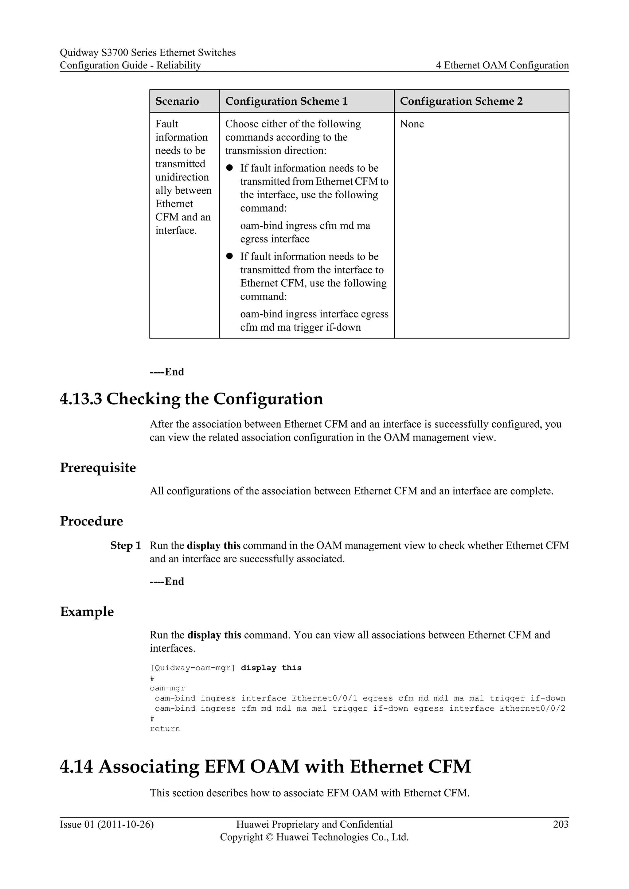 Scenario Configuration Scheme 1 Configuration Scheme 2
Fault
information
needs to be
transmitted
unidirection
ally between
Ethernet
CFM and an
interface.
Choose either of the following
commands according to the
transmission direction:
l If fault information needs to be
transmitted from Ethernet CFM to
the interface, use the following
command:
oam-bind ingress cfm md ma
egress interface
l If fault information needs to be
transmitted from the interface to
Ethernet CFM, use the following
command:
oam-bind ingress interface egress
cfm md ma trigger if-down
None
----End
4.13.3 Checking the Configuration
After the association between Ethernet CFM and an interface is successfully configured, you
can view the related association configuration in the OAM management view.
Prerequisite
All configurations of the association between Ethernet CFM and an interface are complete.
Procedure
Step 1 Run the display this command in the OAM management view to check whether Ethernet CFM
and an interface are successfully associated.
----End
Example
Run the display this command. You can view all associations between Ethernet CFM and
interfaces.
[Quidway-oam-mgr] display this
#
oam-mgr
oam-bind ingress interface Ethernet0/0/1 egress cfm md md1 ma ma1 trigger if-down
oam-bind ingress cfm md md1 ma ma1 trigger if-down egress interface Ethernet0/0/2
#
return
4.14 Associating EFM OAM with Ethernet CFM
This section describes how to associate EFM OAM with Ethernet CFM.
Quidway S3700 Series Ethernet Switches
Configuration Guide - Reliability 4 Ethernet OAM Configuration
Issue 01 (2011-10-26) Huawei Proprietary and Confidential
Copyright © Huawei Technologies Co., Ltd.
203
 