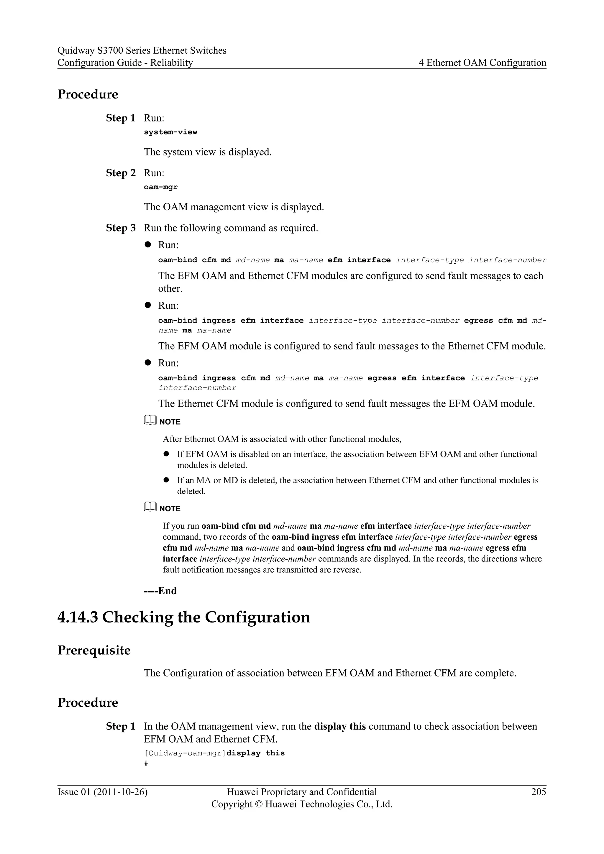 Procedure
Step 1 Run:
system-view
The system view is displayed.
Step 2 Run:
oam-mgr
The OAM management view is displayed.
Step 3 Run the following command as required.
l Run:
oam-bind cfm md md-name ma ma-name efm interface interface-type interface-number
The EFM OAM and Ethernet CFM modules are configured to send fault messages to each
other.
l Run:
oam-bind ingress efm interface interface-type interface-number egress cfm md md-
name ma ma-name
The EFM OAM module is configured to send fault messages to the Ethernet CFM module.
l Run:
oam-bind ingress cfm md md-name ma ma-name egress efm interface interface-type
interface-number
The Ethernet CFM module is configured to send fault messages the EFM OAM module.
NOTE
After Ethernet OAM is associated with other functional modules,
l If EFM OAM is disabled on an interface, the association between EFM OAM and other functional
modules is deleted.
l If an MA or MD is deleted, the association between Ethernet CFM and other functional modules is
deleted.
NOTE
If you run oam-bind cfm md md-name ma ma-name efm interface interface-type interface-number
command, two records of the oam-bind ingress efm interface interface-type interface-number egress
cfm md md-name ma ma-name and oam-bind ingress cfm md md-name ma ma-name egress efm
interface interface-type interface-number commands are displayed. In the records, the directions where
fault notification messages are transmitted are reverse.
----End
4.14.3 Checking the Configuration
Prerequisite
The Configuration of association between EFM OAM and Ethernet CFM are complete.
Procedure
Step 1 In the OAM management view, run the display this command to check association between
EFM OAM and Ethernet CFM.
[Quidway-oam-mgr]display this
#
Quidway S3700 Series Ethernet Switches
Configuration Guide - Reliability 4 Ethernet OAM Configuration
Issue 01 (2011-10-26) Huawei Proprietary and Confidential
Copyright © Huawei Technologies Co., Ltd.
205
 