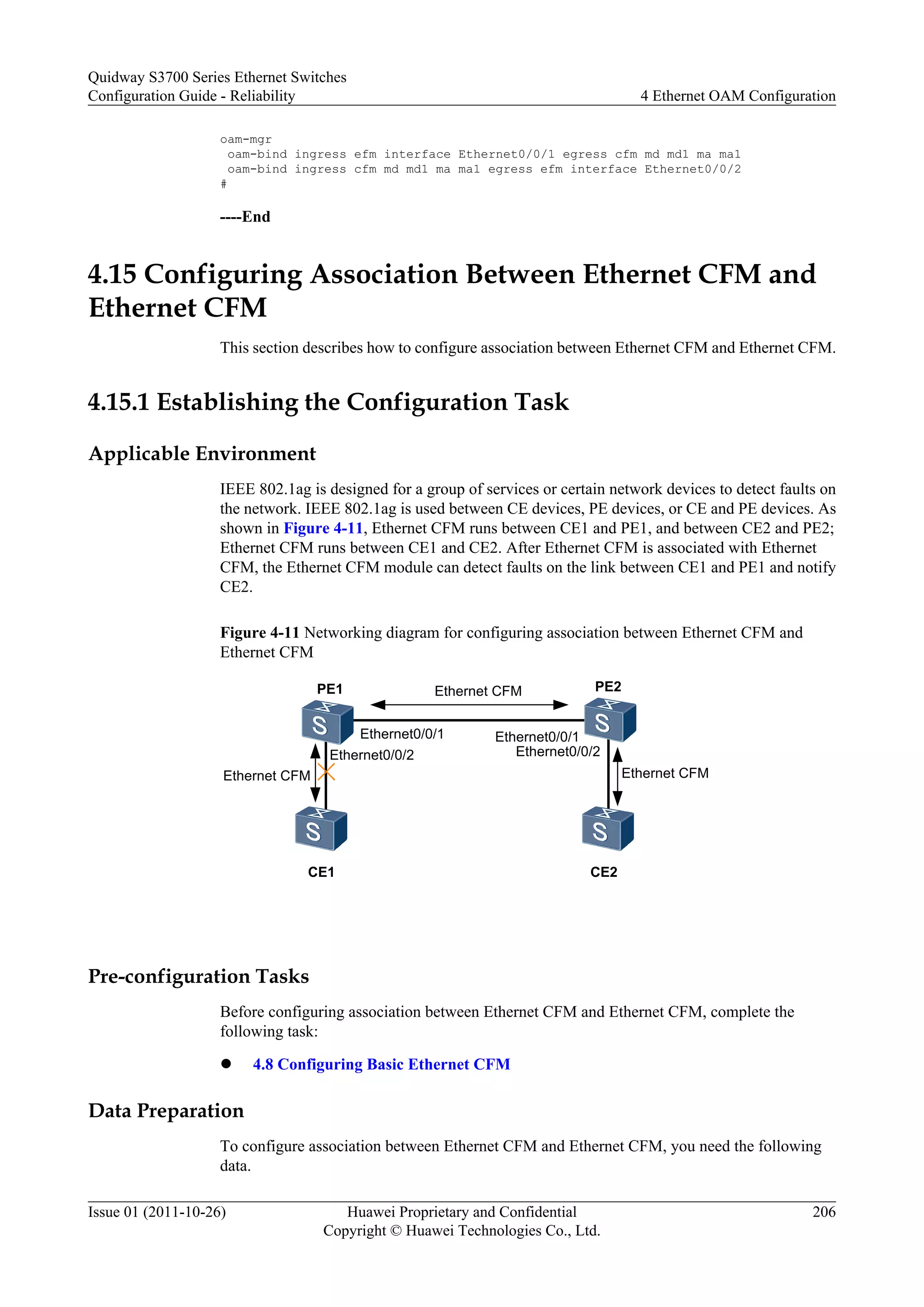 oam-mgr
oam-bind ingress efm interface Ethernet0/0/1 egress cfm md md1 ma ma1
oam-bind ingress cfm md md1 ma ma1 egress efm interface Ethernet0/0/2
#
----End
4.15 Configuring Association Between Ethernet CFM and
Ethernet CFM
This section describes how to configure association between Ethernet CFM and Ethernet CFM.
4.15.1 Establishing the Configuration Task
Applicable Environment
IEEE 802.1ag is designed for a group of services or certain network devices to detect faults on
the network. IEEE 802.1ag is used between CE devices, PE devices, or CE and PE devices. As
shown in Figure 4-11, Ethernet CFM runs between CE1 and PE1, and between CE2 and PE2;
Ethernet CFM runs between CE1 and CE2. After Ethernet CFM is associated with Ethernet
CFM, the Ethernet CFM module can detect faults on the link between CE1 and PE1 and notify
CE2.
Figure 4-11 Networking diagram for configuring association between Ethernet CFM and
Ethernet CFM
Ethernet CFM
Ethernet0/0/1
CE1
PE1 PE2
CE2
Ethernet CFM
Ethernet CFM
Ethernet0/0/1
Ethernet0/0/2 Ethernet0/0/2
Pre-configuration Tasks
Before configuring association between Ethernet CFM and Ethernet CFM, complete the
following task:
l 4.8 Configuring Basic Ethernet CFM
Data Preparation
To configure association between Ethernet CFM and Ethernet CFM, you need the following
data.
Quidway S3700 Series Ethernet Switches
Configuration Guide - Reliability 4 Ethernet OAM Configuration
Issue 01 (2011-10-26) Huawei Proprietary and Confidential
Copyright © Huawei Technologies Co., Ltd.
206
 