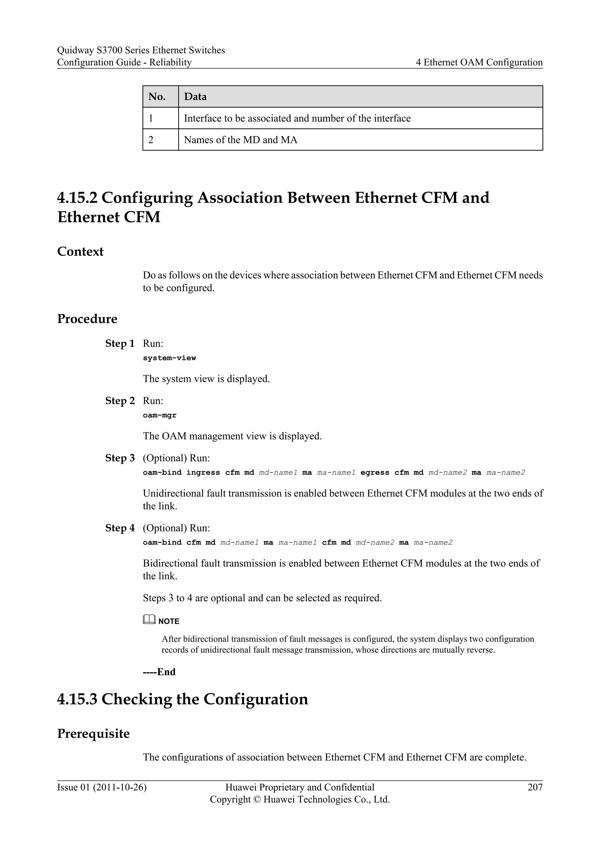 No. Data
1 Interface to be associated and number of the interface
2 Names of the MD and MA
4.15.2 Configuring Association Between Ethernet CFM and
Ethernet CFM
Context
Do as follows on the devices where association between Ethernet CFM and Ethernet CFM needs
to be configured.
Procedure
Step 1 Run:
system-view
The system view is displayed.
Step 2 Run:
oam-mgr
The OAM management view is displayed.
Step 3 (Optional) Run:
oam-bind ingress cfm md md-name1 ma ma-name1 egress cfm md md-name2 ma ma-name2
Unidirectional fault transmission is enabled between Ethernet CFM modules at the two ends of
the link.
Step 4 (Optional) Run:
oam-bind cfm md md-name1 ma ma-name1 cfm md md-name2 ma ma-name2
Bidirectional fault transmission is enabled between Ethernet CFM modules at the two ends of
the link.
Steps 3 to 4 are optional and can be selected as required.
NOTE
After bidirectional transmission of fault messages is configured, the system displays two configuration
records of unidirectional fault message transmission, whose directions are mutually reverse.
----End
4.15.3 Checking the Configuration
Prerequisite
The configurations of association between Ethernet CFM and Ethernet CFM are complete.
Quidway S3700 Series Ethernet Switches
Configuration Guide - Reliability 4 Ethernet OAM Configuration
Issue 01 (2011-10-26) Huawei Proprietary and Confidential
Copyright © Huawei Technologies Co., Ltd.
207
 