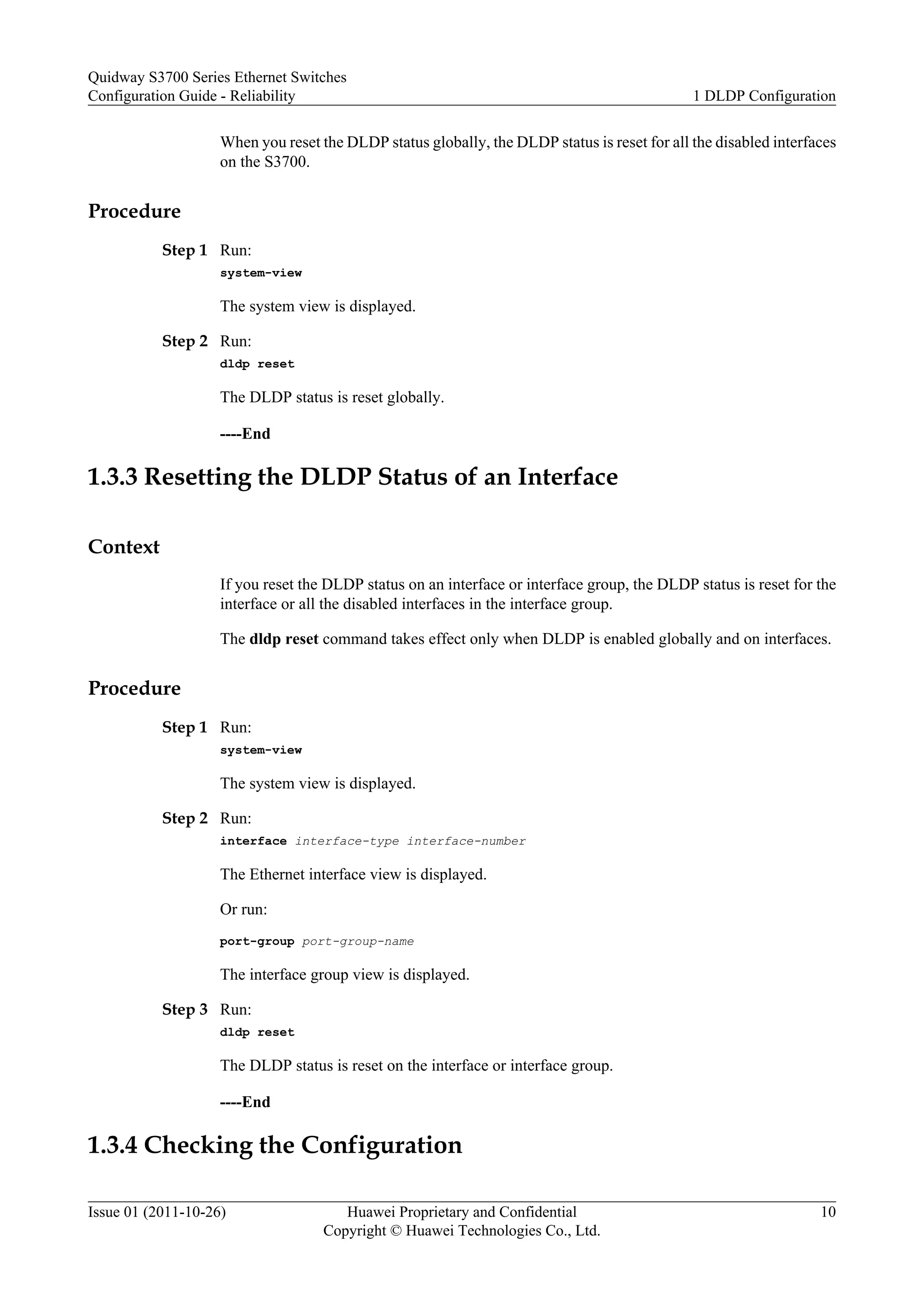 When you reset the DLDP status globally, the DLDP status is reset for all the disabled interfaces
on the S3700.
Procedure
Step 1 Run:
system-view
The system view is displayed.
Step 2 Run:
dldp reset
The DLDP status is reset globally.
----End
1.3.3 Resetting the DLDP Status of an Interface
Context
If you reset the DLDP status on an interface or interface group, the DLDP status is reset for the
interface or all the disabled interfaces in the interface group.
The dldp reset command takes effect only when DLDP is enabled globally and on interfaces.
Procedure
Step 1 Run:
system-view
The system view is displayed.
Step 2 Run:
interface interface-type interface-number
The Ethernet interface view is displayed.
Or run:
port-group port-group-name
The interface group view is displayed.
Step 3 Run:
dldp reset
The DLDP status is reset on the interface or interface group.
----End
1.3.4 Checking the Configuration
Quidway S3700 Series Ethernet Switches
Configuration Guide - Reliability 1 DLDP Configuration
Issue 01 (2011-10-26) Huawei Proprietary and Confidential
Copyright © Huawei Technologies Co., Ltd.
10
 