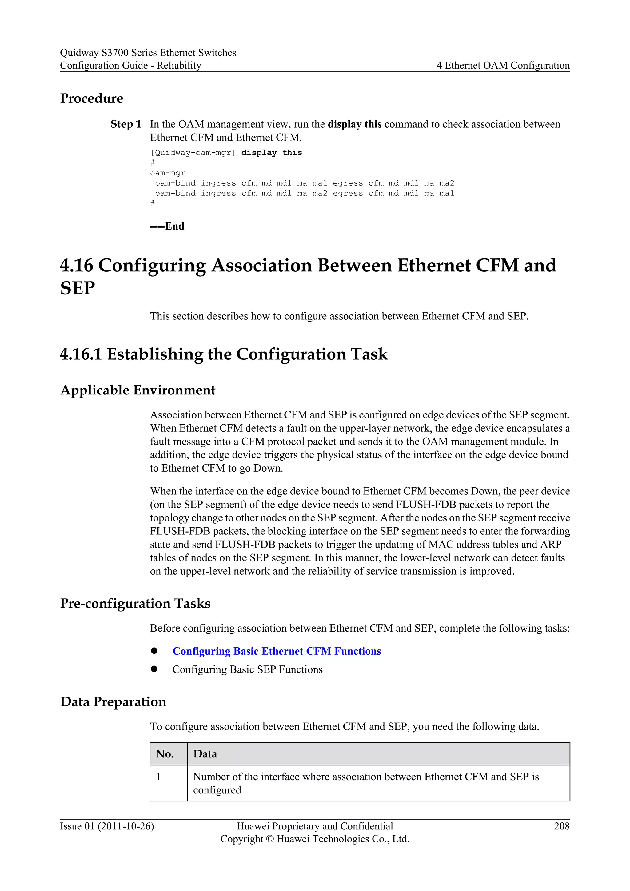 Procedure
Step 1 In the OAM management view, run the display this command to check association between
Ethernet CFM and Ethernet CFM.
[Quidway-oam-mgr] display this
#
oam-mgr
oam-bind ingress cfm md md1 ma ma1 egress cfm md md1 ma ma2
oam-bind ingress cfm md md1 ma ma2 egress cfm md md1 ma ma1
#
----End
4.16 Configuring Association Between Ethernet CFM and
SEP
This section describes how to configure association between Ethernet CFM and SEP.
4.16.1 Establishing the Configuration Task
Applicable Environment
Association between Ethernet CFM and SEP is configured on edge devices of the SEP segment.
When Ethernet CFM detects a fault on the upper-layer network, the edge device encapsulates a
fault message into a CFM protocol packet and sends it to the OAM management module. In
addition, the edge device triggers the physical status of the interface on the edge device bound
to Ethernet CFM to go Down.
When the interface on the edge device bound to Ethernet CFM becomes Down, the peer device
(on the SEP segment) of the edge device needs to send FLUSH-FDB packets to report the
topology change to other nodes on the SEP segment. After the nodes on the SEP segment receive
FLUSH-FDB packets, the blocking interface on the SEP segment needs to enter the forwarding
state and send FLUSH-FDB packets to trigger the updating of MAC address tables and ARP
tables of nodes on the SEP segment. In this manner, the lower-level network can detect faults
on the upper-level network and the reliability of service transmission is improved.
Pre-configuration Tasks
Before configuring association between Ethernet CFM and SEP, complete the following tasks:
l Configuring Basic Ethernet CFM Functions
l Configuring Basic SEP Functions
Data Preparation
To configure association between Ethernet CFM and SEP, you need the following data.
No. Data
1 Number of the interface where association between Ethernet CFM and SEP is
configured
Quidway S3700 Series Ethernet Switches
Configuration Guide - Reliability 4 Ethernet OAM Configuration
Issue 01 (2011-10-26) Huawei Proprietary and Confidential
Copyright © Huawei Technologies Co., Ltd.
208
 