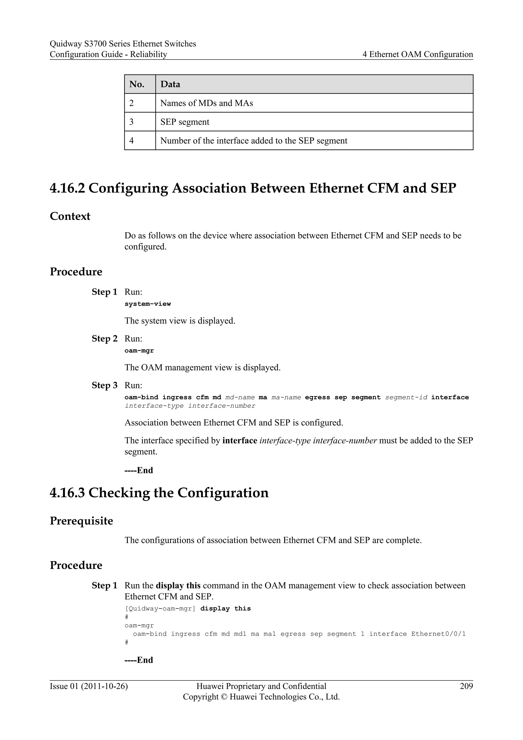 No. Data
2 Names of MDs and MAs
3 SEP segment
4 Number of the interface added to the SEP segment
4.16.2 Configuring Association Between Ethernet CFM and SEP
Context
Do as follows on the device where association between Ethernet CFM and SEP needs to be
configured.
Procedure
Step 1 Run:
system-view
The system view is displayed.
Step 2 Run:
oam-mgr
The OAM management view is displayed.
Step 3 Run:
oam-bind ingress cfm md md-name ma ma-name egress sep segment segment-id interface
interface-type interface-number
Association between Ethernet CFM and SEP is configured.
The interface specified by interface interface-type interface-number must be added to the SEP
segment.
----End
4.16.3 Checking the Configuration
Prerequisite
The configurations of association between Ethernet CFM and SEP are complete.
Procedure
Step 1 Run the display this command in the OAM management view to check association between
Ethernet CFM and SEP.
[Quidway-oam-mgr] display this
#
oam-mgr
oam-bind ingress cfm md md1 ma ma1 egress sep segment 1 interface Ethernet0/0/1
#
----End
Quidway S3700 Series Ethernet Switches
Configuration Guide - Reliability 4 Ethernet OAM Configuration
Issue 01 (2011-10-26) Huawei Proprietary and Confidential
Copyright © Huawei Technologies Co., Ltd.
209
 