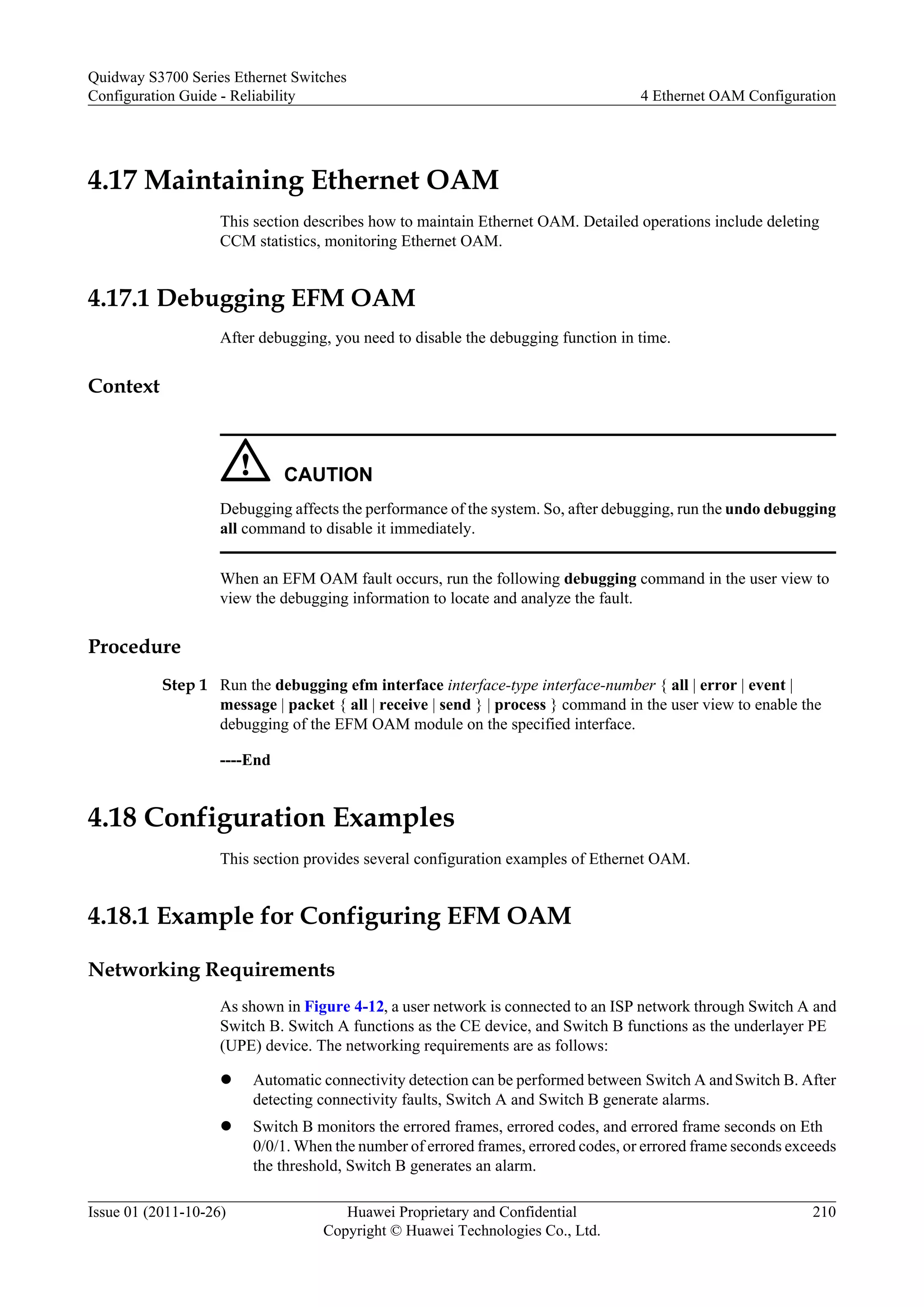 4.17 Maintaining Ethernet OAM
This section describes how to maintain Ethernet OAM. Detailed operations include deleting
CCM statistics, monitoring Ethernet OAM.
4.17.1 Debugging EFM OAM
After debugging, you need to disable the debugging function in time.
Context
CAUTION
Debugging affects the performance of the system. So, after debugging, run the undo debugging
all command to disable it immediately.
When an EFM OAM fault occurs, run the following debugging command in the user view to
view the debugging information to locate and analyze the fault.
Procedure
Step 1 Run the debugging efm interface interface-type interface-number { all | error | event |
message | packet { all | receive | send } | process } command in the user view to enable the
debugging of the EFM OAM module on the specified interface.
----End
4.18 Configuration Examples
This section provides several configuration examples of Ethernet OAM.
4.18.1 Example for Configuring EFM OAM
Networking Requirements
As shown in Figure 4-12, a user network is connected to an ISP network through Switch A and
Switch B. Switch A functions as the CE device, and Switch B functions as the underlayer PE
(UPE) device. The networking requirements are as follows:
l Automatic connectivity detection can be performed between Switch A andSwitch B. After
detecting connectivity faults, Switch A and Switch B generate alarms.
l Switch B monitors the errored frames, errored codes, and errored frame seconds on Eth
0/0/1. When the number of errored frames, errored codes, or errored frame seconds exceeds
the threshold, Switch B generates an alarm.
Quidway S3700 Series Ethernet Switches
Configuration Guide - Reliability 4 Ethernet OAM Configuration
Issue 01 (2011-10-26) Huawei Proprietary and Confidential
Copyright © Huawei Technologies Co., Ltd.
210
 