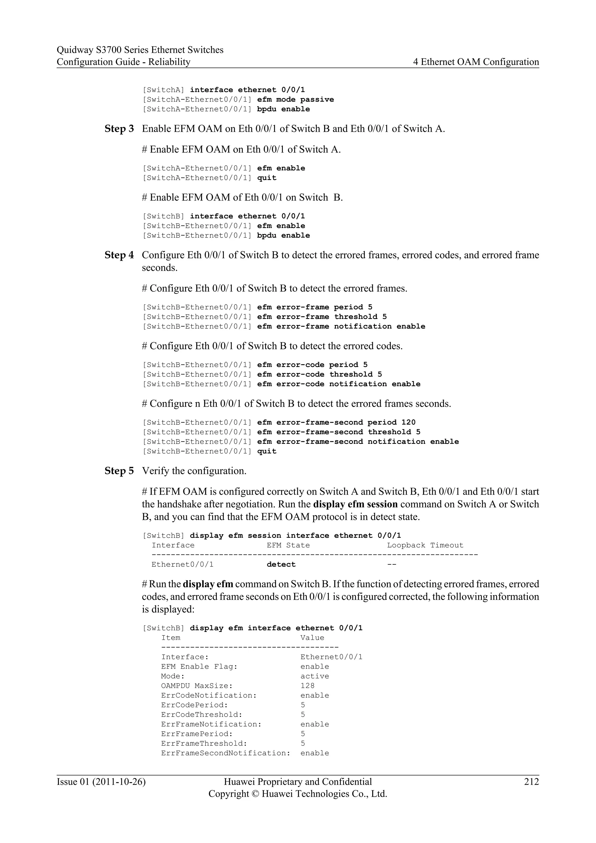 [SwitchA] interface ethernet 0/0/1
[SwitchA-Ethernet0/0/1] efm mode passive
[SwitchA-Ethernet0/0/1] bpdu enable
Step 3 Enable EFM OAM on Eth 0/0/1 of Switch B and Eth 0/0/1 of Switch A.
# Enable EFM OAM on Eth 0/0/1 of Switch A.
[SwitchA-Ethernet0/0/1] efm enable
[SwitchA-Ethernet0/0/1] quit
# Enable EFM OAM of Eth 0/0/1 on Switch B.
[SwitchB] interface ethernet 0/0/1
[SwitchB-Ethernet0/0/1] efm enable
[SwitchB-Ethernet0/0/1] bpdu enable
Step 4 Configure Eth 0/0/1 of Switch B to detect the errored frames, errored codes, and errored frame
seconds.
# Configure Eth 0/0/1 of Switch B to detect the errored frames.
[SwitchB-Ethernet0/0/1] efm error-frame period 5
[SwitchB-Ethernet0/0/1] efm error-frame threshold 5
[SwitchB-Ethernet0/0/1] efm error-frame notification enable
# Configure Eth 0/0/1 of Switch B to detect the errored codes.
[SwitchB-Ethernet0/0/1] efm error-code period 5
[SwitchB-Ethernet0/0/1] efm error-code threshold 5
[SwitchB-Ethernet0/0/1] efm error-code notification enable
# Configure n Eth 0/0/1 of Switch B to detect the errored frames seconds.
[SwitchB-Ethernet0/0/1] efm error-frame-second period 120
[SwitchB-Ethernet0/0/1] efm error-frame-second threshold 5
[SwitchB-Ethernet0/0/1] efm error-frame-second notification enable
[SwitchB-Ethernet0/0/1] quit
Step 5 Verify the configuration.
# If EFM OAM is configured correctly on Switch A and Switch B, Eth 0/0/1 and Eth 0/0/1 start
the handshake after negotiation. Run the display efm session command on Switch A or Switch
B, and you can find that the EFM OAM protocol is in detect state.
[SwitchB] display efm session interface ethernet 0/0/1
Interface EFM State Loopback Timeout
--------------------------------------------------------------------
Ethernet0/0/1 detect --
# Run the display efm command on Switch B. If the function of detecting errored frames, errored
codes, and errored frame seconds on Eth 0/0/1 is configured corrected, the following information
is displayed:
[SwitchB] display efm interface ethernet 0/0/1
Item Value
-------------------------------------
Interface: Ethernet0/0/1
EFM Enable Flag: enable
Mode: active
OAMPDU MaxSize: 128
ErrCodeNotification: enable
ErrCodePeriod: 5
ErrCodeThreshold: 5
ErrFrameNotification: enable
ErrFramePeriod: 5
ErrFrameThreshold: 5
ErrFrameSecondNotification: enable
Quidway S3700 Series Ethernet Switches
Configuration Guide - Reliability 4 Ethernet OAM Configuration
Issue 01 (2011-10-26) Huawei Proprietary and Confidential
Copyright © Huawei Technologies Co., Ltd.
212
 
