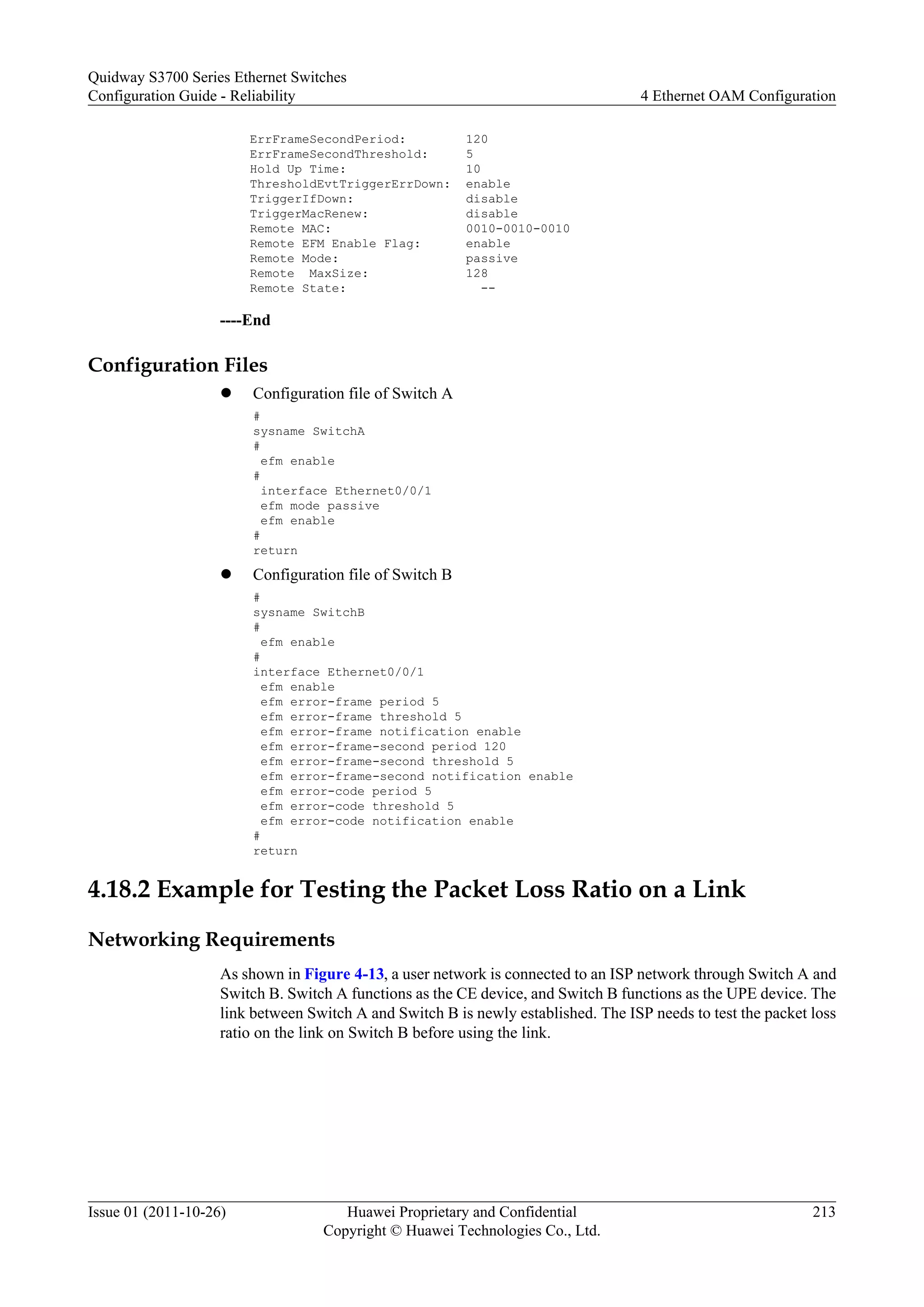 ErrFrameSecondPeriod: 120
ErrFrameSecondThreshold: 5
Hold Up Time: 10
ThresholdEvtTriggerErrDown: enable
TriggerIfDown: disable
TriggerMacRenew: disable
Remote MAC: 0010-0010-0010
Remote EFM Enable Flag: enable
Remote Mode: passive
Remote MaxSize: 128
Remote State: --
----End
Configuration Files
l Configuration file of Switch A
#
sysname SwitchA
#
efm enable
#
interface Ethernet0/0/1
efm mode passive
efm enable
#
return
l Configuration file of Switch B
#
sysname SwitchB
#
efm enable
#
interface Ethernet0/0/1
efm enable
efm error-frame period 5
efm error-frame threshold 5
efm error-frame notification enable
efm error-frame-second period 120
efm error-frame-second threshold 5
efm error-frame-second notification enable
efm error-code period 5
efm error-code threshold 5
efm error-code notification enable
#
return
4.18.2 Example for Testing the Packet Loss Ratio on a Link
Networking Requirements
As shown in Figure 4-13, a user network is connected to an ISP network through Switch A and
Switch B. Switch A functions as the CE device, and Switch B functions as the UPE device. The
link between Switch A and Switch B is newly established. The ISP needs to test the packet loss
ratio on the link on Switch B before using the link.
Quidway S3700 Series Ethernet Switches
Configuration Guide - Reliability 4 Ethernet OAM Configuration
Issue 01 (2011-10-26) Huawei Proprietary and Confidential
Copyright © Huawei Technologies Co., Ltd.
213
 