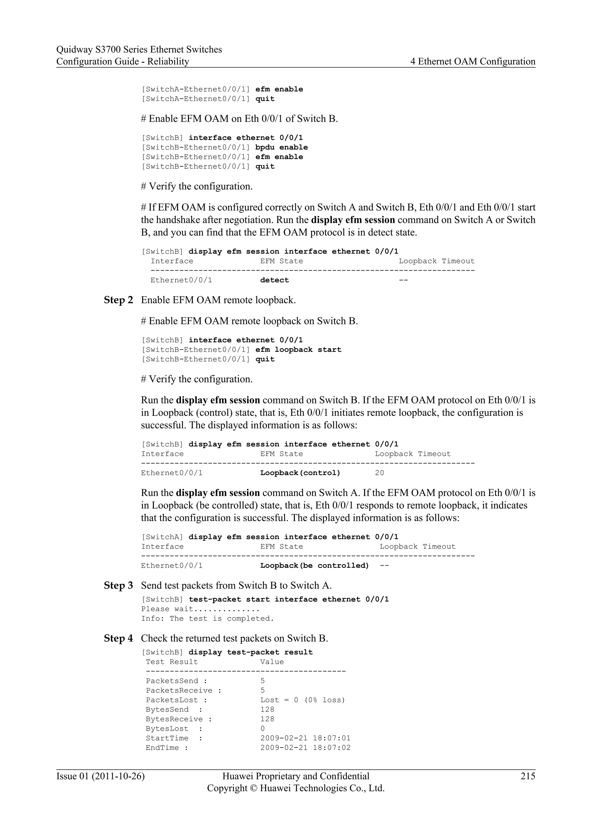 [SwitchA-Ethernet0/0/1] efm enable
[SwitchA-Ethernet0/0/1] quit
# Enable EFM OAM on Eth 0/0/1 of Switch B.
[SwitchB] interface ethernet 0/0/1
[SwitchB-Ethernet0/0/1] bpdu enable
[SwitchB-Ethernet0/0/1] efm enable
[SwitchB-Ethernet0/0/1] quit
# Verify the configuration.
# If EFM OAM is configured correctly on Switch A and Switch B, Eth 0/0/1 and Eth 0/0/1 start
the handshake after negotiation. Run the display efm session command on Switch A or Switch
B, and you can find that the EFM OAM protocol is in detect state.
[SwitchB] display efm session interface ethernet 0/0/1
Interface EFM State Loopback Timeout
--------------------------------------------------------------------
Ethernet0/0/1 detect --
Step 2 Enable EFM OAM remote loopback.
# Enable EFM OAM remote loopback on Switch B.
[SwitchB] interface ethernet 0/0/1
[SwitchB-Ethernet0/0/1] efm loopback start
[SwitchB-Ethernet0/0/1] quit
# Verify the configuration.
Run the display efm session command on Switch B. If the EFM OAM protocol on Eth 0/0/1 is
in Loopback (control) state, that is, Eth 0/0/1 initiates remote loopback, the configuration is
successful. The displayed information is as follows:
[SwitchB] display efm session interface ethernet 0/0/1
Interface EFM State Loopback Timeout
----------------------------------------------------------------------
Ethernet0/0/1 Loopback(control) 20
Run the display efm session command on Switch A. If the EFM OAM protocol on Eth 0/0/1 is
in Loopback (be controlled) state, that is, Eth 0/0/1 responds to remote loopback, it indicates
that the configuration is successful. The displayed information is as follows:
[SwitchA] display efm session interface ethernet 0/0/1
Interface EFM State Loopback Timeout
----------------------------------------------------------------------
Ethernet0/0/1 Loopback(be controlled) --
Step 3 Send test packets from Switch B to Switch A.
[SwitchB] test-packet start interface ethernet 0/0/1
Please wait..............
Info: The test is completed.
Step 4 Check the returned test packets on Switch B.
[SwitchB] display test-packet result
Test Result Value
------------------------------------------
PacketsSend : 5
PacketsReceive : 5
PacketsLost : Lost = 0 (0% loss)
BytesSend : 128
BytesReceive : 128
BytesLost : 0
StartTime : 2009-02-21 18:07:01
EndTime : 2009-02-21 18:07:02
Quidway S3700 Series Ethernet Switches
Configuration Guide - Reliability 4 Ethernet OAM Configuration
Issue 01 (2011-10-26) Huawei Proprietary and Confidential
Copyright © Huawei Technologies Co., Ltd.
215
 