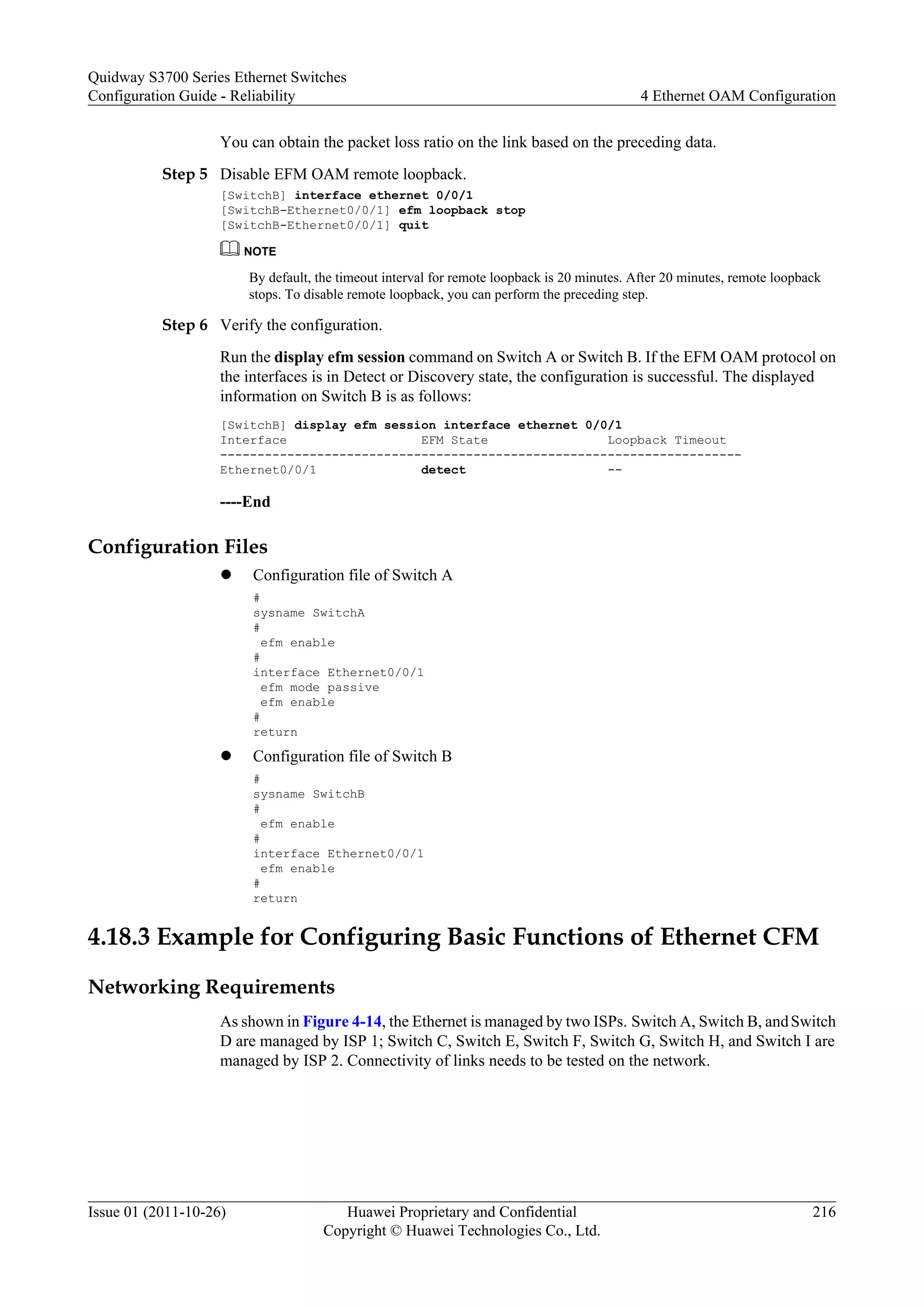 You can obtain the packet loss ratio on the link based on the preceding data.
Step 5 Disable EFM OAM remote loopback.
[SwitchB] interface ethernet 0/0/1
[SwitchB-Ethernet0/0/1] efm loopback stop
[SwitchB-Ethernet0/0/1] quit
NOTE
By default, the timeout interval for remote loopback is 20 minutes. After 20 minutes, remote loopback
stops. To disable remote loopback, you can perform the preceding step.
Step 6 Verify the configuration.
Run the display efm session command on Switch A or Switch B. If the EFM OAM protocol on
the interfaces is in Detect or Discovery state, the configuration is successful. The displayed
information on Switch B is as follows:
[SwitchB] display efm session interface ethernet 0/0/1
Interface EFM State Loopback Timeout
----------------------------------------------------------------------
Ethernet0/0/1 detect --
----End
Configuration Files
l Configuration file of Switch A
#
sysname SwitchA
#
efm enable
#
interface Ethernet0/0/1
efm mode passive
efm enable
#
return
l Configuration file of Switch B
#
sysname SwitchB
#
efm enable
#
interface Ethernet0/0/1
efm enable
#
return
4.18.3 Example for Configuring Basic Functions of Ethernet CFM
Networking Requirements
As shown in Figure 4-14, the Ethernet is managed by two ISPs. Switch A, Switch B, andSwitch
D are managed by ISP 1; Switch C, Switch E, Switch F, Switch G, Switch H, and Switch I are
managed by ISP 2. Connectivity of links needs to be tested on the network.
Quidway S3700 Series Ethernet Switches
Configuration Guide - Reliability 4 Ethernet OAM Configuration
Issue 01 (2011-10-26) Huawei Proprietary and Confidential
Copyright © Huawei Technologies Co., Ltd.
216
 