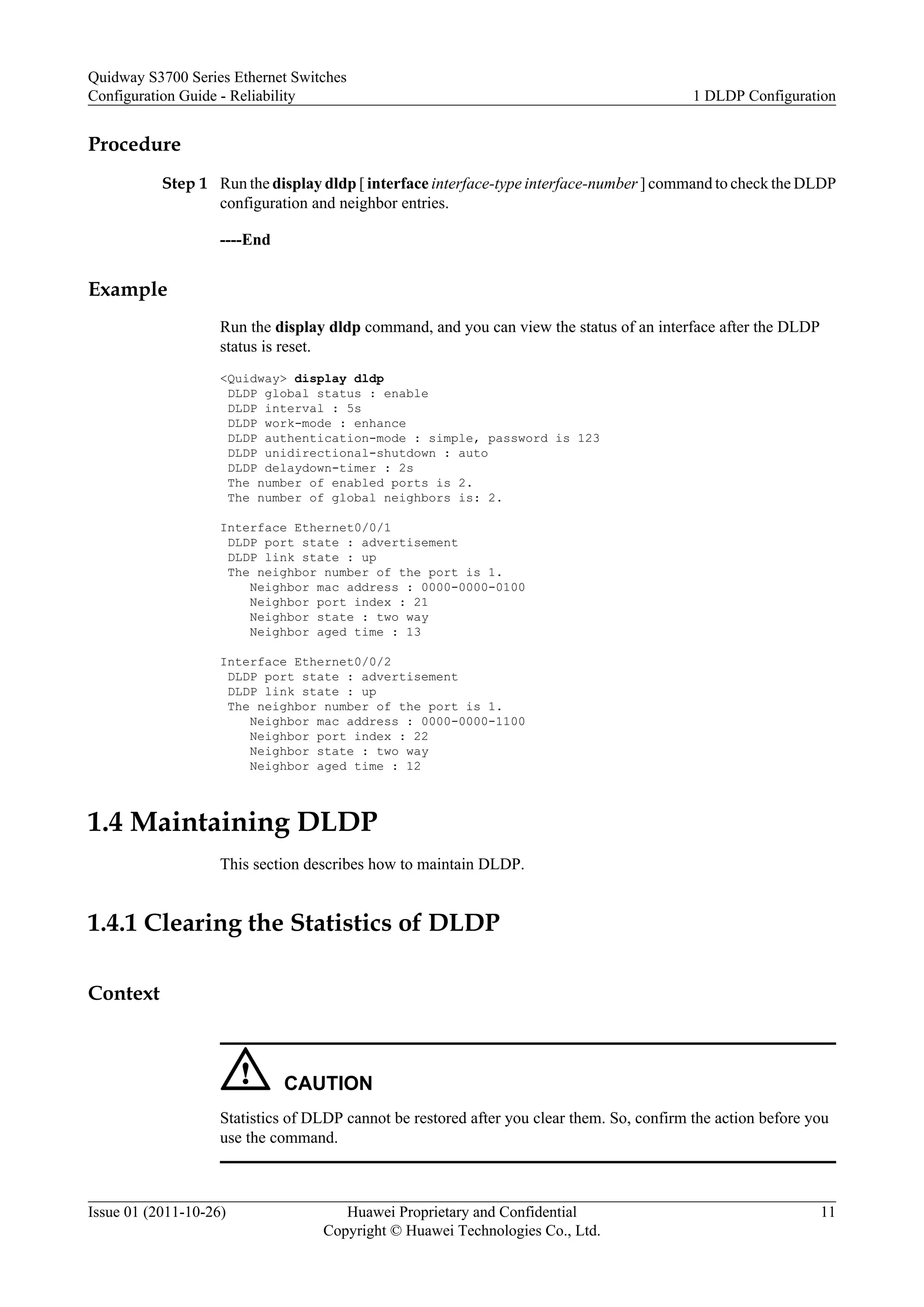 Procedure
Step 1 Run the display dldp [ interface interface-type interface-number ] command to check the DLDP
configuration and neighbor entries.
----End
Example
Run the display dldp command, and you can view the status of an interface after the DLDP
status is reset.
<Quidway> display dldp
DLDP global status : enable
DLDP interval : 5s
DLDP work-mode : enhance
DLDP authentication-mode : simple, password is 123
DLDP unidirectional-shutdown : auto
DLDP delaydown-timer : 2s
The number of enabled ports is 2.
The number of global neighbors is: 2.
Interface Ethernet0/0/1
DLDP port state : advertisement
DLDP link state : up
The neighbor number of the port is 1.
Neighbor mac address : 0000-0000-0100
Neighbor port index : 21
Neighbor state : two way
Neighbor aged time : 13
Interface Ethernet0/0/2
DLDP port state : advertisement
DLDP link state : up
The neighbor number of the port is 1.
Neighbor mac address : 0000-0000-1100
Neighbor port index : 22
Neighbor state : two way
Neighbor aged time : 12
1.4 Maintaining DLDP
This section describes how to maintain DLDP.
1.4.1 Clearing the Statistics of DLDP
Context
CAUTION
Statistics of DLDP cannot be restored after you clear them. So, confirm the action before you
use the command.
Quidway S3700 Series Ethernet Switches
Configuration Guide - Reliability 1 DLDP Configuration
Issue 01 (2011-10-26) Huawei Proprietary and Confidential
Copyright © Huawei Technologies Co., Ltd.
11
 