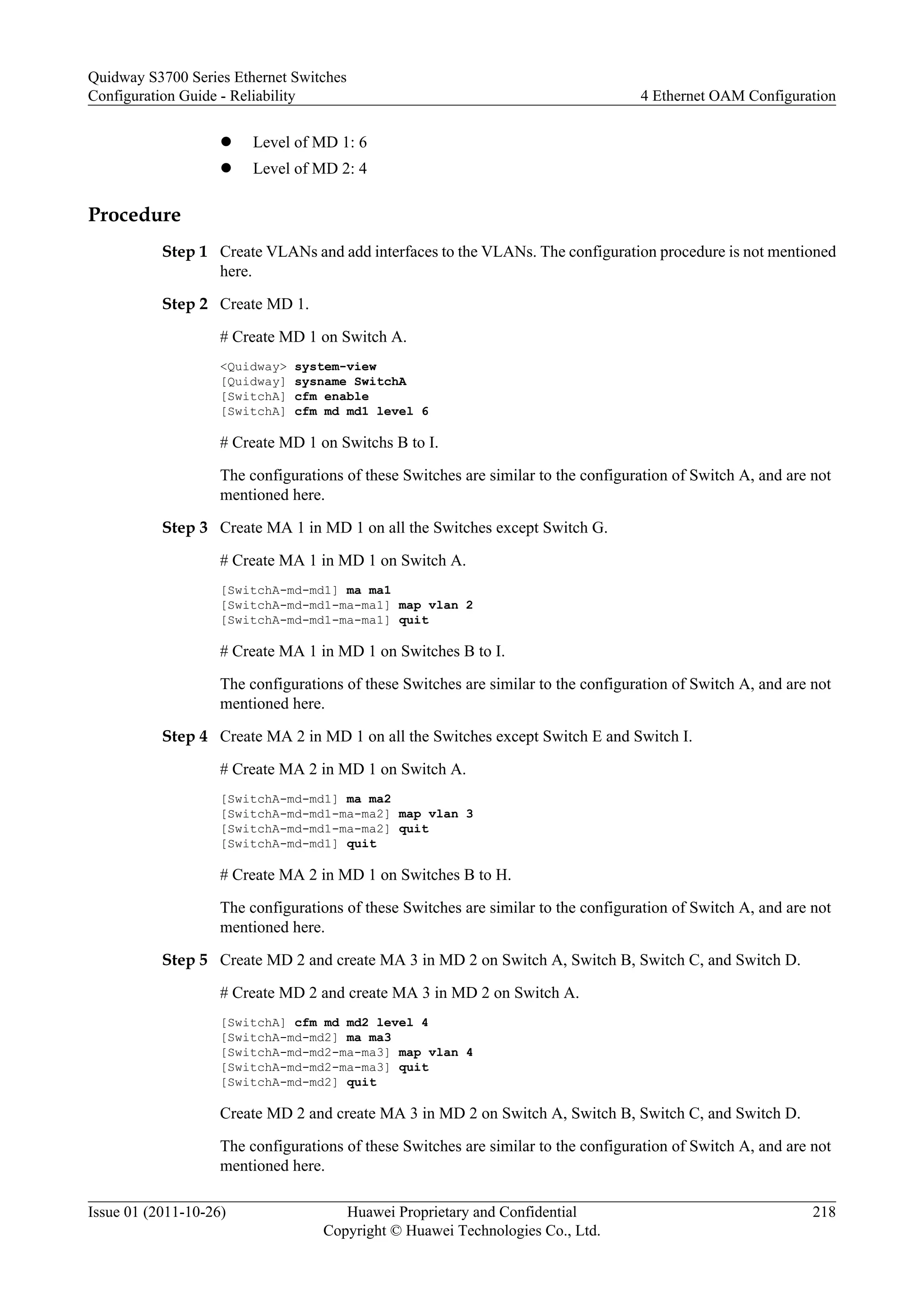 l Level of MD 1: 6
l Level of MD 2: 4
Procedure
Step 1 Create VLANs and add interfaces to the VLANs. The configuration procedure is not mentioned
here.
Step 2 Create MD 1.
# Create MD 1 on Switch A.
<Quidway> system-view
[Quidway] sysname SwitchA
[SwitchA] cfm enable
[SwitchA] cfm md md1 level 6
# Create MD 1 on Switchs B to I.
The configurations of these Switches are similar to the configuration of Switch A, and are not
mentioned here.
Step 3 Create MA 1 in MD 1 on all the Switches except Switch G.
# Create MA 1 in MD 1 on Switch A.
[SwitchA-md-md1] ma ma1
[SwitchA-md-md1-ma-ma1] map vlan 2
[SwitchA-md-md1-ma-ma1] quit
# Create MA 1 in MD 1 on Switches B to I.
The configurations of these Switches are similar to the configuration of Switch A, and are not
mentioned here.
Step 4 Create MA 2 in MD 1 on all the Switches except Switch E and Switch I.
# Create MA 2 in MD 1 on Switch A.
[SwitchA-md-md1] ma ma2
[SwitchA-md-md1-ma-ma2] map vlan 3
[SwitchA-md-md1-ma-ma2] quit
[SwitchA-md-md1] quit
# Create MA 2 in MD 1 on Switches B to H.
The configurations of these Switches are similar to the configuration of Switch A, and are not
mentioned here.
Step 5 Create MD 2 and create MA 3 in MD 2 on Switch A, Switch B, Switch C, and Switch D.
# Create MD 2 and create MA 3 in MD 2 on Switch A.
[SwitchA] cfm md md2 level 4
[SwitchA-md-md2] ma ma3
[SwitchA-md-md2-ma-ma3] map vlan 4
[SwitchA-md-md2-ma-ma3] quit
[SwitchA-md-md2] quit
Create MD 2 and create MA 3 in MD 2 on Switch A, Switch B, Switch C, and Switch D.
The configurations of these Switches are similar to the configuration of Switch A, and are not
mentioned here.
Quidway S3700 Series Ethernet Switches
Configuration Guide - Reliability 4 Ethernet OAM Configuration
Issue 01 (2011-10-26) Huawei Proprietary and Confidential
Copyright © Huawei Technologies Co., Ltd.
218
 