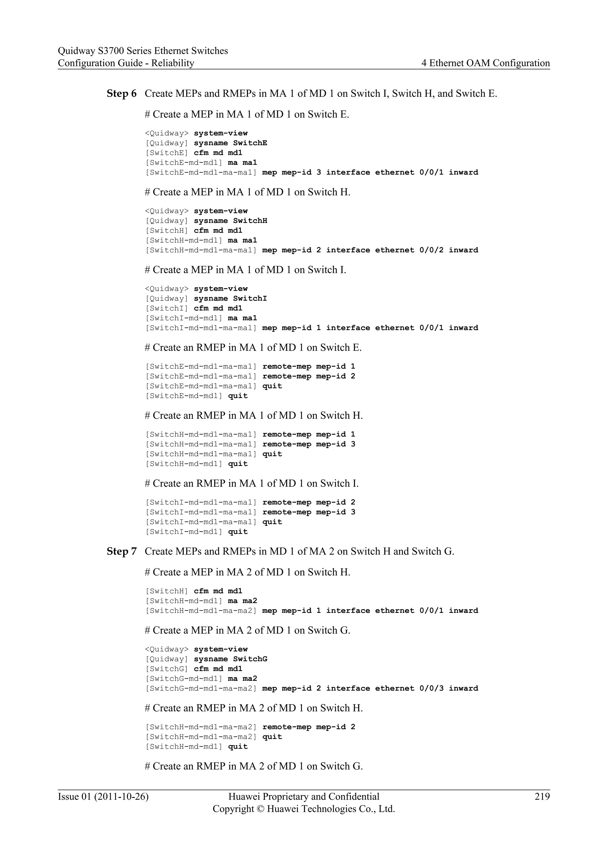Step 6 Create MEPs and RMEPs in MA 1 of MD 1 on Switch I, Switch H, and Switch E.
# Create a MEP in MA 1 of MD 1 on Switch E.
<Quidway> system-view
[Quidway] sysname SwitchE
[SwitchE] cfm md md1
[SwitchE-md-md1] ma ma1
[SwitchE-md-md1-ma-ma1] mep mep-id 3 interface ethernet 0/0/1 inward
# Create a MEP in MA 1 of MD 1 on Switch H.
<Quidway> system-view
[Quidway] sysname SwitchH
[SwitchH] cfm md md1
[SwitchH-md-md1] ma ma1
[SwitchH-md-md1-ma-ma1] mep mep-id 2 interface ethernet 0/0/2 inward
# Create a MEP in MA 1 of MD 1 on Switch I.
<Quidway> system-view
[Quidway] sysname SwitchI
[SwitchI] cfm md md1
[SwitchI-md-md1] ma ma1
[SwitchI-md-md1-ma-ma1] mep mep-id 1 interface ethernet 0/0/1 inward
# Create an RMEP in MA 1 of MD 1 on Switch E.
[SwitchE-md-md1-ma-ma1] remote-mep mep-id 1
[SwitchE-md-md1-ma-ma1] remote-mep mep-id 2
[SwitchE-md-md1-ma-ma1] quit
[SwitchE-md-md1] quit
# Create an RMEP in MA 1 of MD 1 on Switch H.
[SwitchH-md-md1-ma-ma1] remote-mep mep-id 1
[SwitchH-md-md1-ma-ma1] remote-mep mep-id 3
[SwitchH-md-md1-ma-ma1] quit
[SwitchH-md-md1] quit
# Create an RMEP in MA 1 of MD 1 on Switch I.
[SwitchI-md-md1-ma-ma1] remote-mep mep-id 2
[SwitchI-md-md1-ma-ma1] remote-mep mep-id 3
[SwitchI-md-md1-ma-ma1] quit
[SwitchI-md-md1] quit
Step 7 Create MEPs and RMEPs in MD 1 of MA 2 on Switch H and Switch G.
# Create a MEP in MA 2 of MD 1 on Switch H.
[SwitchH] cfm md md1
[SwitchH-md-md1] ma ma2
[SwitchH-md-md1-ma-ma2] mep mep-id 1 interface ethernet 0/0/1 inward
# Create a MEP in MA 2 of MD 1 on Switch G.
<Quidway> system-view
[Quidway] sysname SwitchG
[SwitchG] cfm md md1
[SwitchG-md-md1] ma ma2
[SwitchG-md-md1-ma-ma2] mep mep-id 2 interface ethernet 0/0/3 inward
# Create an RMEP in MA 2 of MD 1 on Switch H.
[SwitchH-md-md1-ma-ma2] remote-mep mep-id 2
[SwitchH-md-md1-ma-ma2] quit
[SwitchH-md-md1] quit
# Create an RMEP in MA 2 of MD 1 on Switch G.
Quidway S3700 Series Ethernet Switches
Configuration Guide - Reliability 4 Ethernet OAM Configuration
Issue 01 (2011-10-26) Huawei Proprietary and Confidential
Copyright © Huawei Technologies Co., Ltd.
219
 