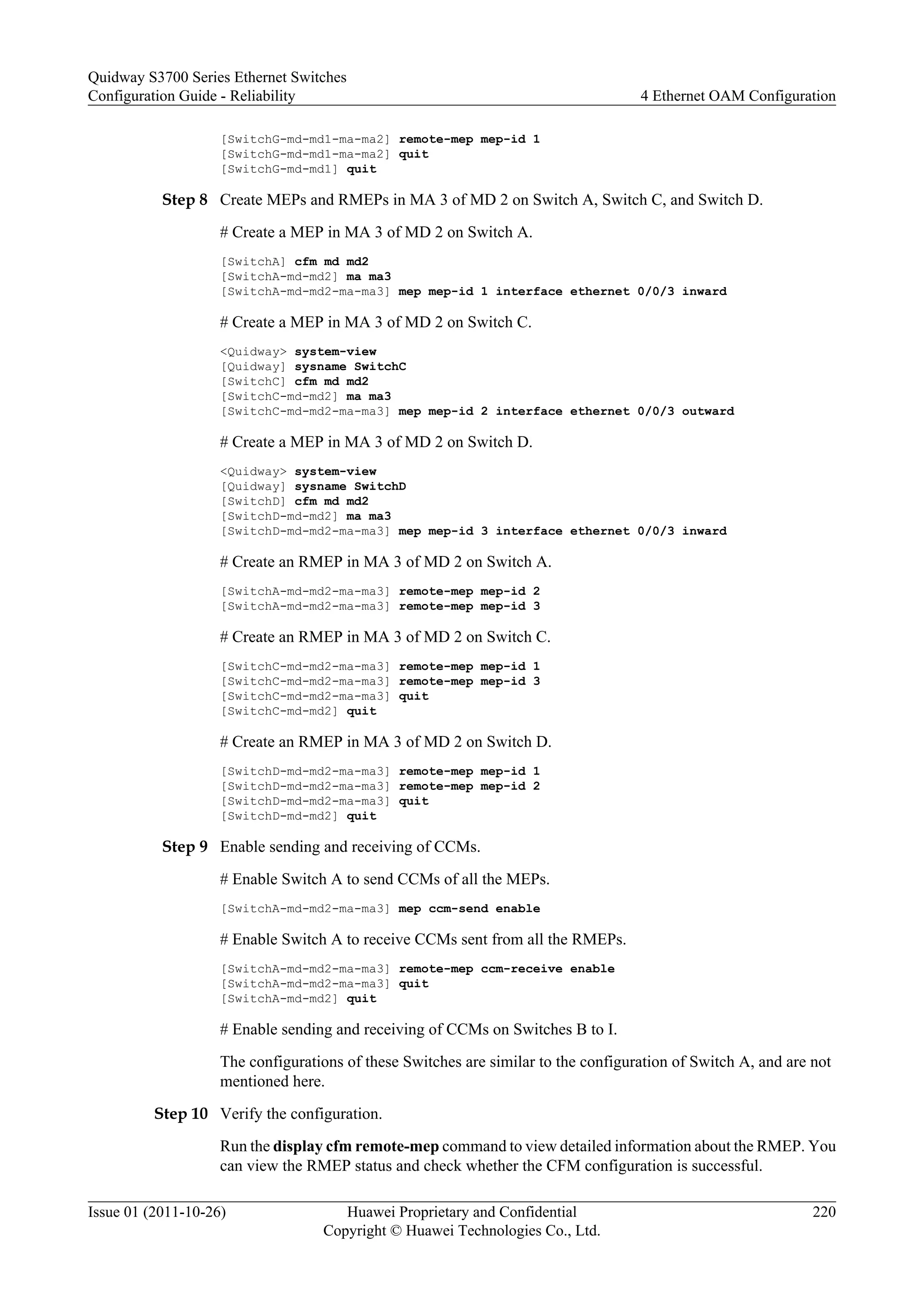 [SwitchG-md-md1-ma-ma2] remote-mep mep-id 1
[SwitchG-md-md1-ma-ma2] quit
[SwitchG-md-md1] quit
Step 8 Create MEPs and RMEPs in MA 3 of MD 2 on Switch A, Switch C, and Switch D.
# Create a MEP in MA 3 of MD 2 on Switch A.
[SwitchA] cfm md md2
[SwitchA-md-md2] ma ma3
[SwitchA-md-md2-ma-ma3] mep mep-id 1 interface ethernet 0/0/3 inward
# Create a MEP in MA 3 of MD 2 on Switch C.
<Quidway> system-view
[Quidway] sysname SwitchC
[SwitchC] cfm md md2
[SwitchC-md-md2] ma ma3
[SwitchC-md-md2-ma-ma3] mep mep-id 2 interface ethernet 0/0/3 outward
# Create a MEP in MA 3 of MD 2 on Switch D.
<Quidway> system-view
[Quidway] sysname SwitchD
[SwitchD] cfm md md2
[SwitchD-md-md2] ma ma3
[SwitchD-md-md2-ma-ma3] mep mep-id 3 interface ethernet 0/0/3 inward
# Create an RMEP in MA 3 of MD 2 on Switch A.
[SwitchA-md-md2-ma-ma3] remote-mep mep-id 2
[SwitchA-md-md2-ma-ma3] remote-mep mep-id 3
# Create an RMEP in MA 3 of MD 2 on Switch C.
[SwitchC-md-md2-ma-ma3] remote-mep mep-id 1
[SwitchC-md-md2-ma-ma3] remote-mep mep-id 3
[SwitchC-md-md2-ma-ma3] quit
[SwitchC-md-md2] quit
# Create an RMEP in MA 3 of MD 2 on Switch D.
[SwitchD-md-md2-ma-ma3] remote-mep mep-id 1
[SwitchD-md-md2-ma-ma3] remote-mep mep-id 2
[SwitchD-md-md2-ma-ma3] quit
[SwitchD-md-md2] quit
Step 9 Enable sending and receiving of CCMs.
# Enable Switch A to send CCMs of all the MEPs.
[SwitchA-md-md2-ma-ma3] mep ccm-send enable
# Enable Switch A to receive CCMs sent from all the RMEPs.
[SwitchA-md-md2-ma-ma3] remote-mep ccm-receive enable
[SwitchA-md-md2-ma-ma3] quit
[SwitchA-md-md2] quit
# Enable sending and receiving of CCMs on Switches B to I.
The configurations of these Switches are similar to the configuration of Switch A, and are not
mentioned here.
Step 10 Verify the configuration.
Run the display cfm remote-mep command to view detailed information about the RMEP. You
can view the RMEP status and check whether the CFM configuration is successful.
Quidway S3700 Series Ethernet Switches
Configuration Guide - Reliability 4 Ethernet OAM Configuration
Issue 01 (2011-10-26) Huawei Proprietary and Confidential
Copyright © Huawei Technologies Co., Ltd.
220
 