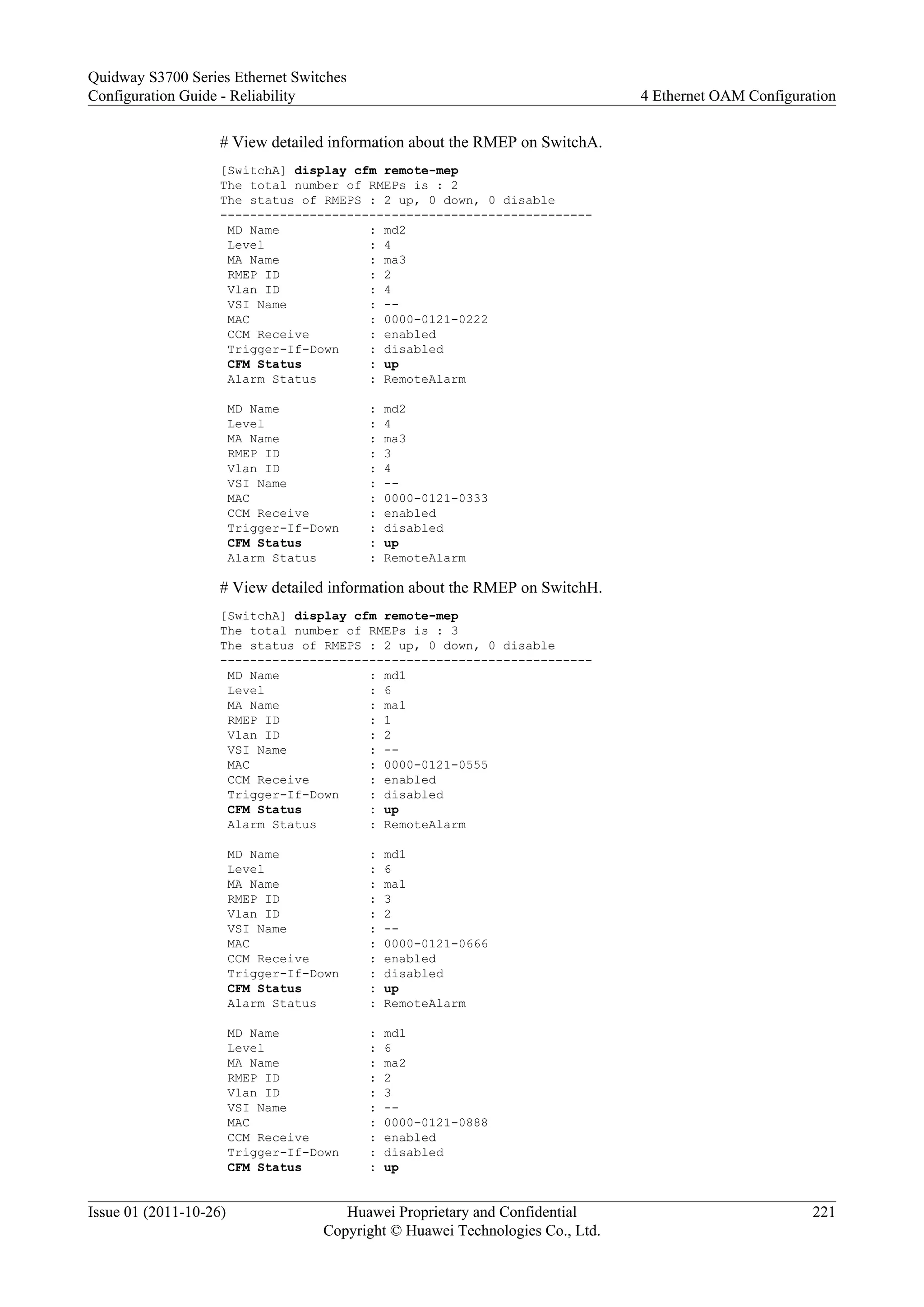 # View detailed information about the RMEP on SwitchA.
[SwitchA] display cfm remote-mep
The total number of RMEPs is : 2
The status of RMEPS : 2 up, 0 down, 0 disable
--------------------------------------------------
MD Name : md2
Level : 4
MA Name : ma3
RMEP ID : 2
Vlan ID : 4
VSI Name : --
MAC : 0000-0121-0222
CCM Receive : enabled
Trigger-If-Down : disabled
CFM Status : up
Alarm Status : RemoteAlarm
MD Name : md2
Level : 4
MA Name : ma3
RMEP ID : 3
Vlan ID : 4
VSI Name : --
MAC : 0000-0121-0333
CCM Receive : enabled
Trigger-If-Down : disabled
CFM Status : up
Alarm Status : RemoteAlarm
# View detailed information about the RMEP on SwitchH.
[SwitchA] display cfm remote-mep
The total number of RMEPs is : 3
The status of RMEPS : 2 up, 0 down, 0 disable
--------------------------------------------------
MD Name : md1
Level : 6
MA Name : ma1
RMEP ID : 1
Vlan ID : 2
VSI Name : --
MAC : 0000-0121-0555
CCM Receive : enabled
Trigger-If-Down : disabled
CFM Status : up
Alarm Status : RemoteAlarm
MD Name : md1
Level : 6
MA Name : ma1
RMEP ID : 3
Vlan ID : 2
VSI Name : --
MAC : 0000-0121-0666
CCM Receive : enabled
Trigger-If-Down : disabled
CFM Status : up
Alarm Status : RemoteAlarm
MD Name : md1
Level : 6
MA Name : ma2
RMEP ID : 2
Vlan ID : 3
VSI Name : --
MAC : 0000-0121-0888
CCM Receive : enabled
Trigger-If-Down : disabled
CFM Status : up
Quidway S3700 Series Ethernet Switches
Configuration Guide - Reliability 4 Ethernet OAM Configuration
Issue 01 (2011-10-26) Huawei Proprietary and Confidential
Copyright © Huawei Technologies Co., Ltd.
221
 