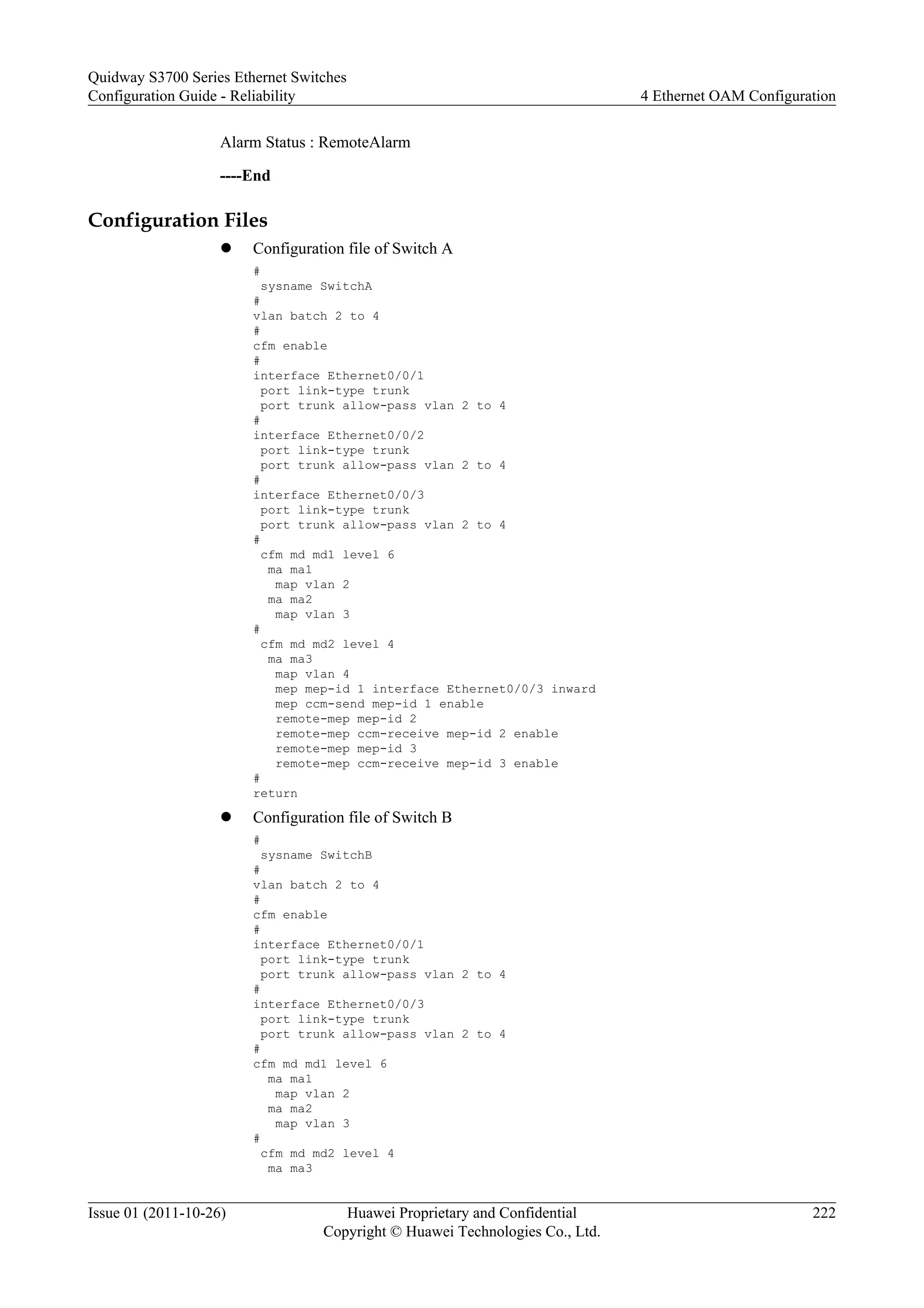 Alarm Status : RemoteAlarm
----End
Configuration Files
l Configuration file of Switch A
#
sysname SwitchA
#
vlan batch 2 to 4
#
cfm enable
#
interface Ethernet0/0/1
port link-type trunk
port trunk allow-pass vlan 2 to 4
#
interface Ethernet0/0/2
port link-type trunk
port trunk allow-pass vlan 2 to 4
#
interface Ethernet0/0/3
port link-type trunk
port trunk allow-pass vlan 2 to 4
#
cfm md md1 level 6
ma ma1
map vlan 2
ma ma2
map vlan 3
#
cfm md md2 level 4
ma ma3
map vlan 4
mep mep-id 1 interface Ethernet0/0/3 inward
mep ccm-send mep-id 1 enable
remote-mep mep-id 2
remote-mep ccm-receive mep-id 2 enable
remote-mep mep-id 3
remote-mep ccm-receive mep-id 3 enable
#
return
l Configuration file of Switch B
#
sysname SwitchB
#
vlan batch 2 to 4
#
cfm enable
#
interface Ethernet0/0/1
port link-type trunk
port trunk allow-pass vlan 2 to 4
#
interface Ethernet0/0/3
port link-type trunk
port trunk allow-pass vlan 2 to 4
#
cfm md md1 level 6
ma ma1
map vlan 2
ma ma2
map vlan 3
#
cfm md md2 level 4
ma ma3
Quidway S3700 Series Ethernet Switches
Configuration Guide - Reliability 4 Ethernet OAM Configuration
Issue 01 (2011-10-26) Huawei Proprietary and Confidential
Copyright © Huawei Technologies Co., Ltd.
222
 