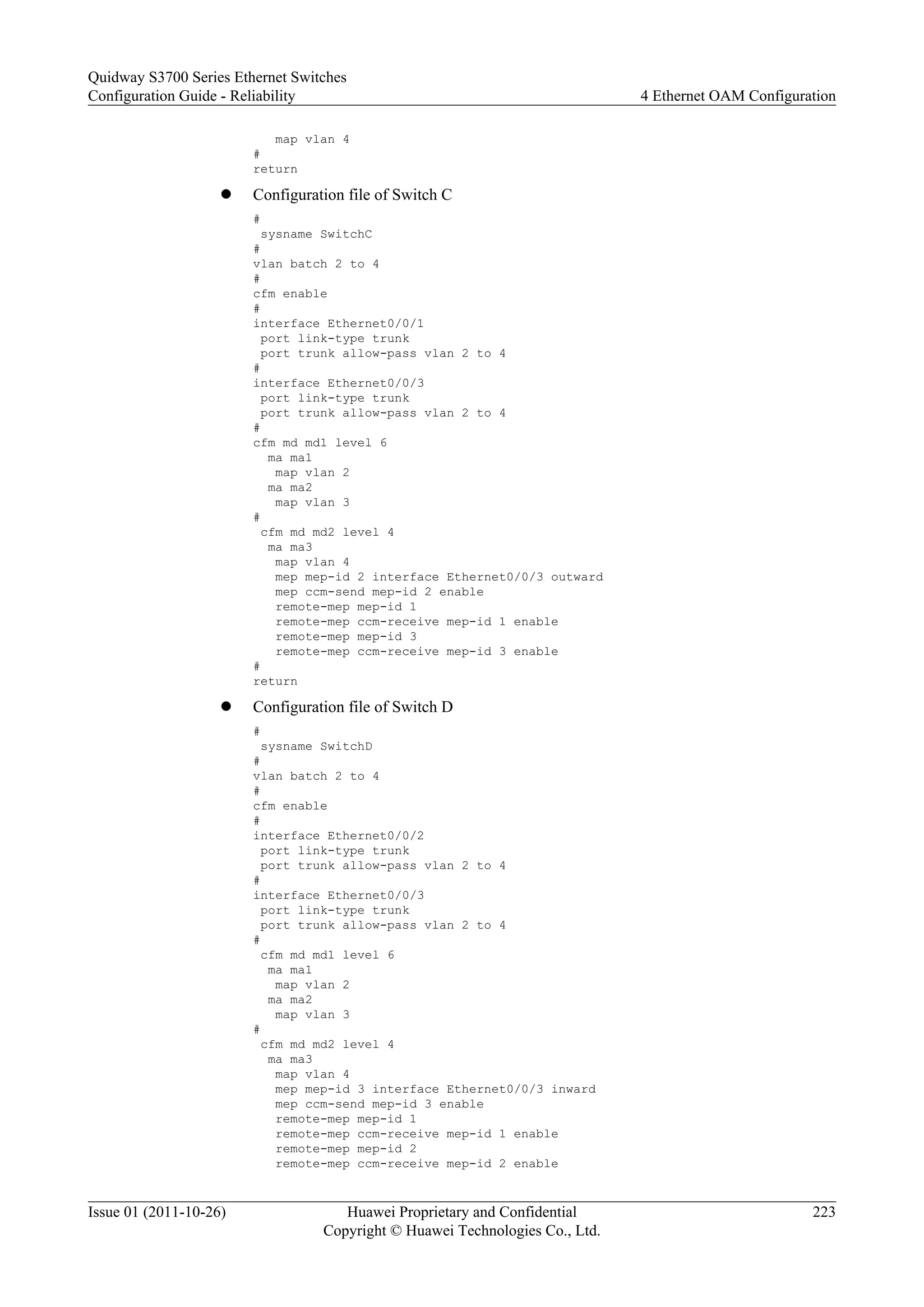 map vlan 4
#
return
l Configuration file of Switch C
#
sysname SwitchC
#
vlan batch 2 to 4
#
cfm enable
#
interface Ethernet0/0/1
port link-type trunk
port trunk allow-pass vlan 2 to 4
#
interface Ethernet0/0/3
port link-type trunk
port trunk allow-pass vlan 2 to 4
#
cfm md md1 level 6
ma ma1
map vlan 2
ma ma2
map vlan 3
#
cfm md md2 level 4
ma ma3
map vlan 4
mep mep-id 2 interface Ethernet0/0/3 outward
mep ccm-send mep-id 2 enable
remote-mep mep-id 1
remote-mep ccm-receive mep-id 1 enable
remote-mep mep-id 3
remote-mep ccm-receive mep-id 3 enable
#
return
l Configuration file of Switch D
#
sysname SwitchD
#
vlan batch 2 to 4
#
cfm enable
#
interface Ethernet0/0/2
port link-type trunk
port trunk allow-pass vlan 2 to 4
#
interface Ethernet0/0/3
port link-type trunk
port trunk allow-pass vlan 2 to 4
#
cfm md md1 level 6
ma ma1
map vlan 2
ma ma2
map vlan 3
#
cfm md md2 level 4
ma ma3
map vlan 4
mep mep-id 3 interface Ethernet0/0/3 inward
mep ccm-send mep-id 3 enable
remote-mep mep-id 1
remote-mep ccm-receive mep-id 1 enable
remote-mep mep-id 2
remote-mep ccm-receive mep-id 2 enable
Quidway S3700 Series Ethernet Switches
Configuration Guide - Reliability 4 Ethernet OAM Configuration
Issue 01 (2011-10-26) Huawei Proprietary and Confidential
Copyright © Huawei Technologies Co., Ltd.
223
 