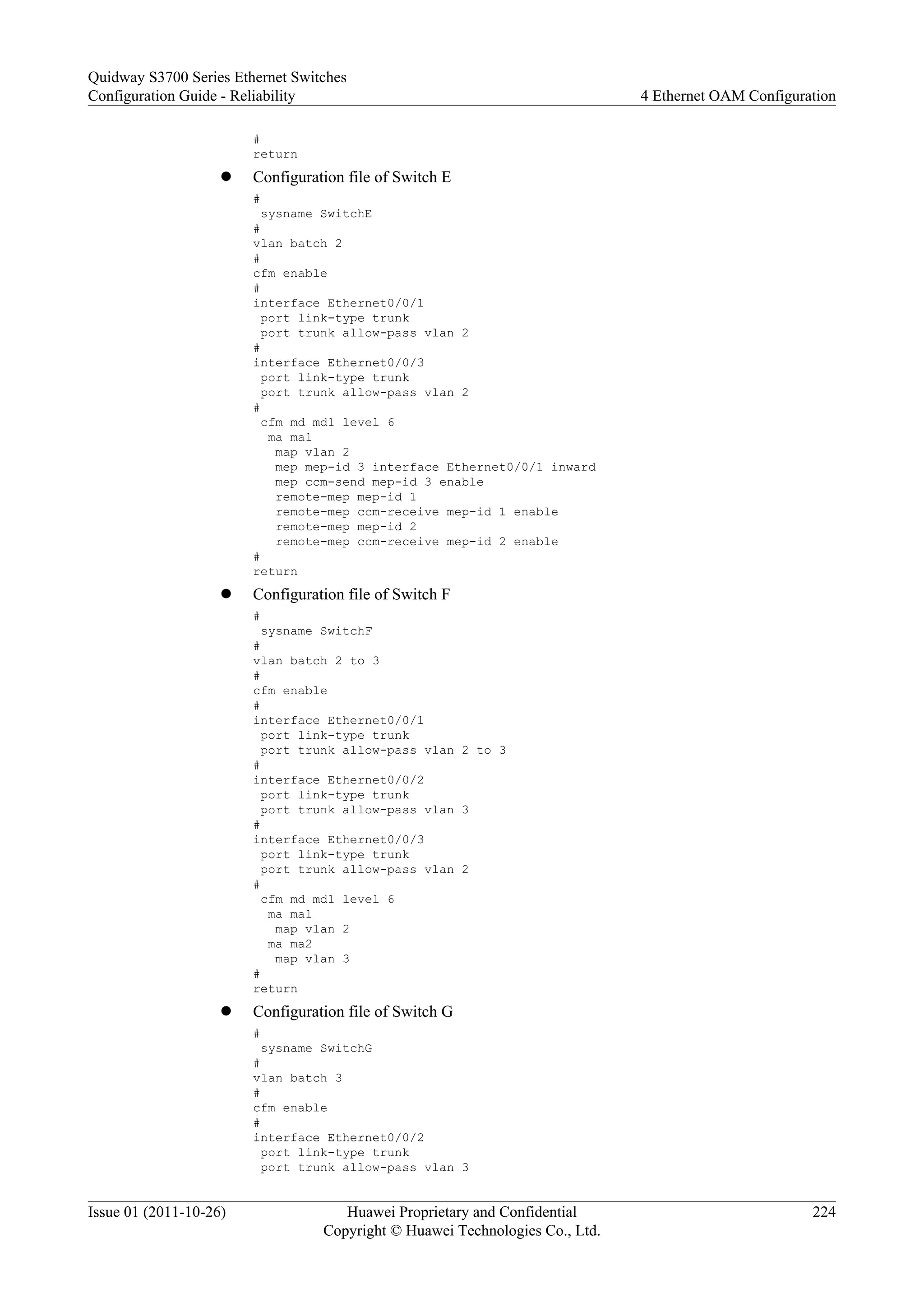 #
return
l Configuration file of Switch E
#
sysname SwitchE
#
vlan batch 2
#
cfm enable
#
interface Ethernet0/0/1
port link-type trunk
port trunk allow-pass vlan 2
#
interface Ethernet0/0/3
port link-type trunk
port trunk allow-pass vlan 2
#
cfm md md1 level 6
ma ma1
map vlan 2
mep mep-id 3 interface Ethernet0/0/1 inward
mep ccm-send mep-id 3 enable
remote-mep mep-id 1
remote-mep ccm-receive mep-id 1 enable
remote-mep mep-id 2
remote-mep ccm-receive mep-id 2 enable
#
return
l Configuration file of Switch F
#
sysname SwitchF
#
vlan batch 2 to 3
#
cfm enable
#
interface Ethernet0/0/1
port link-type trunk
port trunk allow-pass vlan 2 to 3
#
interface Ethernet0/0/2
port link-type trunk
port trunk allow-pass vlan 3
#
interface Ethernet0/0/3
port link-type trunk
port trunk allow-pass vlan 2
#
cfm md md1 level 6
ma ma1
map vlan 2
ma ma2
map vlan 3
#
return
l Configuration file of Switch G
#
sysname SwitchG
#
vlan batch 3
#
cfm enable
#
interface Ethernet0/0/2
port link-type trunk
port trunk allow-pass vlan 3
Quidway S3700 Series Ethernet Switches
Configuration Guide - Reliability 4 Ethernet OAM Configuration
Issue 01 (2011-10-26) Huawei Proprietary and Confidential
Copyright © Huawei Technologies Co., Ltd.
224
 