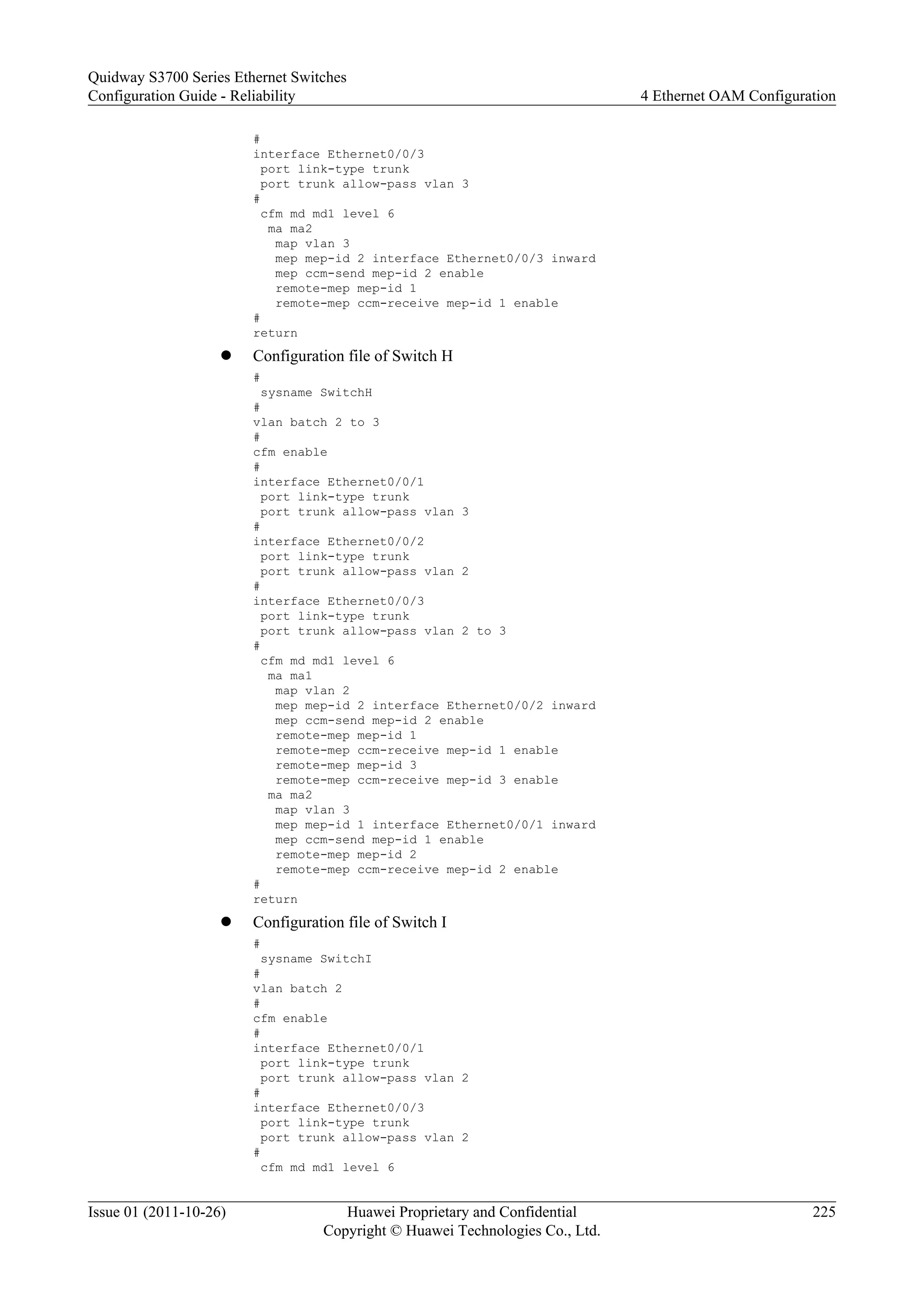 #
interface Ethernet0/0/3
port link-type trunk
port trunk allow-pass vlan 3
#
cfm md md1 level 6
ma ma2
map vlan 3
mep mep-id 2 interface Ethernet0/0/3 inward
mep ccm-send mep-id 2 enable
remote-mep mep-id 1
remote-mep ccm-receive mep-id 1 enable
#
return
l Configuration file of Switch H
#
sysname SwitchH
#
vlan batch 2 to 3
#
cfm enable
#
interface Ethernet0/0/1
port link-type trunk
port trunk allow-pass vlan 3
#
interface Ethernet0/0/2
port link-type trunk
port trunk allow-pass vlan 2
#
interface Ethernet0/0/3
port link-type trunk
port trunk allow-pass vlan 2 to 3
#
cfm md md1 level 6
ma ma1
map vlan 2
mep mep-id 2 interface Ethernet0/0/2 inward
mep ccm-send mep-id 2 enable
remote-mep mep-id 1
remote-mep ccm-receive mep-id 1 enable
remote-mep mep-id 3
remote-mep ccm-receive mep-id 3 enable
ma ma2
map vlan 3
mep mep-id 1 interface Ethernet0/0/1 inward
mep ccm-send mep-id 1 enable
remote-mep mep-id 2
remote-mep ccm-receive mep-id 2 enable
#
return
l Configuration file of Switch I
#
sysname SwitchI
#
vlan batch 2
#
cfm enable
#
interface Ethernet0/0/1
port link-type trunk
port trunk allow-pass vlan 2
#
interface Ethernet0/0/3
port link-type trunk
port trunk allow-pass vlan 2
#
cfm md md1 level 6
Quidway S3700 Series Ethernet Switches
Configuration Guide - Reliability 4 Ethernet OAM Configuration
Issue 01 (2011-10-26) Huawei Proprietary and Confidential
Copyright © Huawei Technologies Co., Ltd.
225
 
