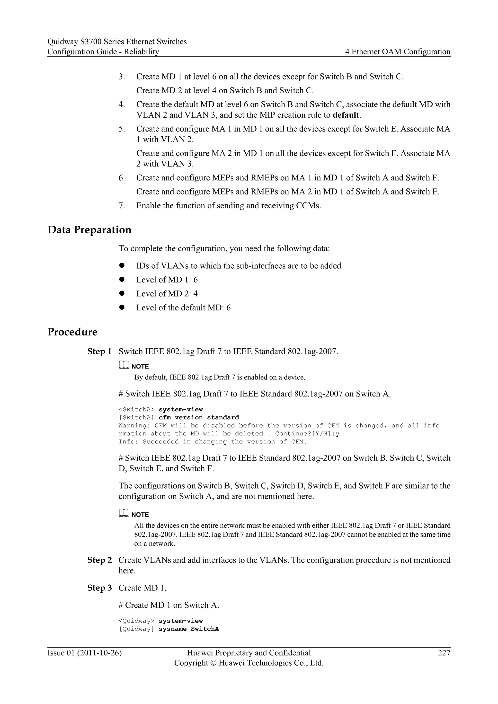 3. Create MD 1 at level 6 on all the devices except for Switch B and Switch C.
Create MD 2 at level 4 on Switch B and Switch C.
4. Create the default MD at level 6 on Switch B and Switch C, associate the default MD with
VLAN 2 and VLAN 3, and set the MIP creation rule to default.
5. Create and configure MA 1 in MD 1 on all the devices except for Switch E. Associate MA
1 with VLAN 2.
Create and configure MA 2 in MD 1 on all the devices except for Switch F. Associate MA
2 with VLAN 3.
6. Create and configure MEPs and RMEPs on MA 1 in MD 1 of Switch A and Switch F.
Create and configure MEPs and RMEPs on MA 2 in MD 1 of Switch A and Switch E.
7. Enable the function of sending and receiving CCMs.
Data Preparation
To complete the configuration, you need the following data:
l IDs of VLANs to which the sub-interfaces are to be added
l Level of MD 1: 6
l Level of MD 2: 4
l Level of the default MD: 6
Procedure
Step 1 Switch IEEE 802.1ag Draft 7 to IEEE Standard 802.1ag-2007.
NOTE
By default, IEEE 802.1ag Draft 7 is enabled on a device.
# Switch IEEE 802.1ag Draft 7 to IEEE Standard 802.1ag-2007 on Switch A.
<SwitchA> system-view
[SwitchA] cfm version standard
Warning: CFM will be disabled before the version of CFM is changed, and all info
rmation about the MD will be deleted . Continue?[Y/N]:y
Info: Succeeded in changing the version of CFM.
# Switch IEEE 802.1ag Draft 7 to IEEE Standard 802.1ag-2007 on Switch B, Switch C, Switch
D, Switch E, and Switch F.
The configurations on Switch B, Switch C, Switch D, Switch E, and Switch F are similar to the
configuration on Switch A, and are not mentioned here.
NOTE
All the devices on the entire network must be enabled with either IEEE 802.1ag Draft 7 or IEEE Standard
802.1ag-2007. IEEE 802.1ag Draft 7 and IEEE Standard 802.1ag-2007 cannot be enabled at the same time
on a network.
Step 2 Create VLANs and add interfaces to the VLANs. The configuration procedure is not mentioned
here.
Step 3 Create MD 1.
# Create MD 1 on Switch A.
<Quidway> system-view
[Quidway] sysname SwitchA
Quidway S3700 Series Ethernet Switches
Configuration Guide - Reliability 4 Ethernet OAM Configuration
Issue 01 (2011-10-26) Huawei Proprietary and Confidential
Copyright © Huawei Technologies Co., Ltd.
227
 