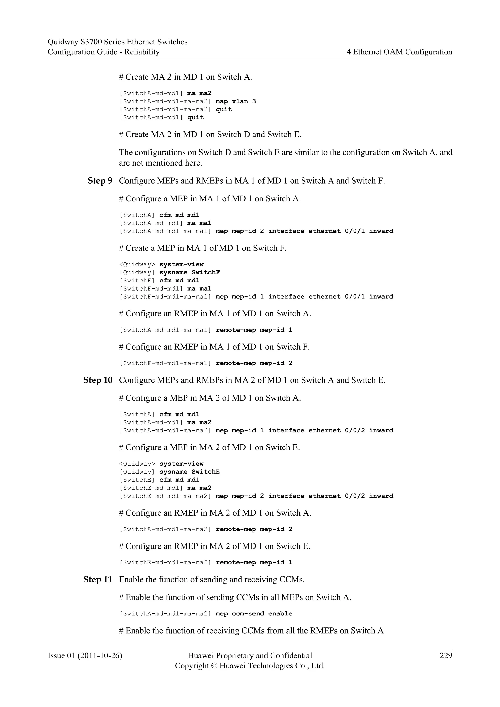 # Create MA 2 in MD 1 on Switch A.
[SwitchA-md-md1] ma ma2
[SwitchA-md-md1-ma-ma2] map vlan 3
[SwitchA-md-md1-ma-ma2] quit
[SwitchA-md-md1] quit
# Create MA 2 in MD 1 on Switch D and Switch E.
The configurations on Switch D and Switch E are similar to the configuration on Switch A, and
are not mentioned here.
Step 9 Configure MEPs and RMEPs in MA 1 of MD 1 on Switch A and Switch F.
# Configure a MEP in MA 1 of MD 1 on Switch A.
[SwitchA] cfm md md1
[SwitchA-md-md1] ma ma1
[SwitchA-md-md1-ma-ma1] mep mep-id 2 interface ethernet 0/0/1 inward
# Create a MEP in MA 1 of MD 1 on Switch F.
<Quidway> system-view
[Quidway] sysname SwitchF
[SwitchF] cfm md md1
[SwitchF-md-md1] ma ma1
[SwitchF-md-md1-ma-ma1] mep mep-id 1 interface ethernet 0/0/1 inward
# Configure an RMEP in MA 1 of MD 1 on Switch A.
[SwitchA-md-md1-ma-ma1] remote-mep mep-id 1
# Configure an RMEP in MA 1 of MD 1 on Switch F.
[SwitchF-md-md1-ma-ma1] remote-mep mep-id 2
Step 10 Configure MEPs and RMEPs in MA 2 of MD 1 on Switch A and Switch E.
# Configure a MEP in MA 2 of MD 1 on Switch A.
[SwitchA] cfm md md1
[SwitchA-md-md1] ma ma2
[SwitchA-md-md1-ma-ma2] mep mep-id 1 interface ethernet 0/0/2 inward
# Configure a MEP in MA 2 of MD 1 on Switch E.
<Quidway> system-view
[Quidway] sysname SwitchE
[SwitchE] cfm md md1
[SwitchE-md-md1] ma ma2
[SwitchE-md-md1-ma-ma2] mep mep-id 2 interface ethernet 0/0/2 inward
# Configure an RMEP in MA 2 of MD 1 on Switch A.
[SwitchA-md-md1-ma-ma2] remote-mep mep-id 2
# Configure an RMEP in MA 2 of MD 1 on Switch E.
[SwitchE-md-md1-ma-ma2] remote-mep mep-id 1
Step 11 Enable the function of sending and receiving CCMs.
# Enable the function of sending CCMs in all MEPs on Switch A.
[SwitchA-md-md1-ma-ma2] mep ccm-send enable
# Enable the function of receiving CCMs from all the RMEPs on Switch A.
Quidway S3700 Series Ethernet Switches
Configuration Guide - Reliability 4 Ethernet OAM Configuration
Issue 01 (2011-10-26) Huawei Proprietary and Confidential
Copyright © Huawei Technologies Co., Ltd.
229
 