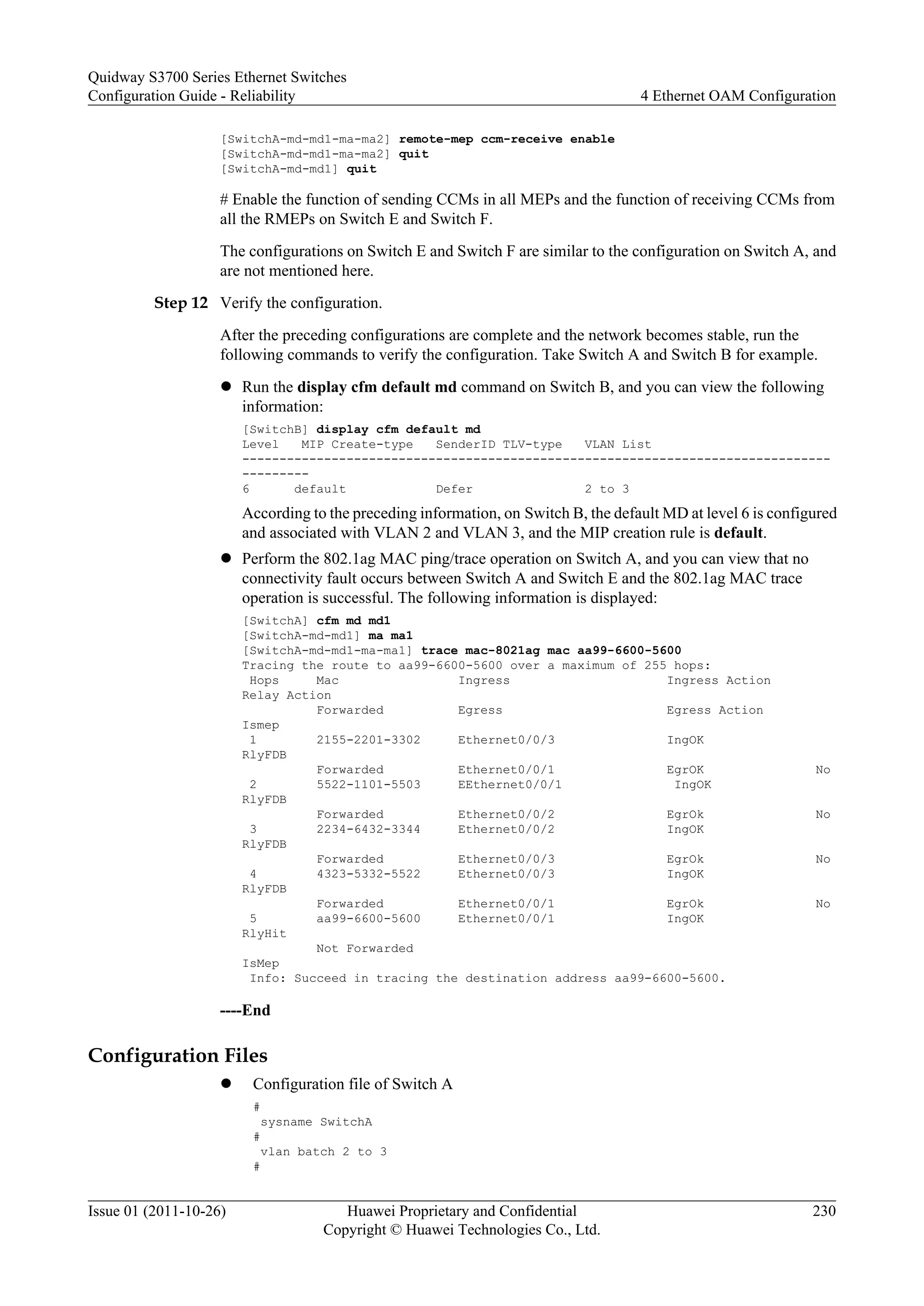 [SwitchA-md-md1-ma-ma2] remote-mep ccm-receive enable
[SwitchA-md-md1-ma-ma2] quit
[SwitchA-md-md1] quit
# Enable the function of sending CCMs in all MEPs and the function of receiving CCMs from
all the RMEPs on Switch E and Switch F.
The configurations on Switch E and Switch F are similar to the configuration on Switch A, and
are not mentioned here.
Step 12 Verify the configuration.
After the preceding configurations are complete and the network becomes stable, run the
following commands to verify the configuration. Take Switch A and Switch B for example.
l Run the display cfm default md command on Switch B, and you can view the following
information:
[SwitchB] display cfm default md
Level MIP Create-type SenderID TLV-type VLAN List
-------------------------------------------------------------------------------
---------
6 default Defer 2 to 3
According to the preceding information, on Switch B, the default MD at level 6 is configured
and associated with VLAN 2 and VLAN 3, and the MIP creation rule is default.
l Perform the 802.1ag MAC ping/trace operation on Switch A, and you can view that no
connectivity fault occurs between Switch A and Switch E and the 802.1ag MAC trace
operation is successful. The following information is displayed:
[SwitchA] cfm md md1
[SwitchA-md-md1] ma ma1
[SwitchA-md-md1-ma-ma1] trace mac-8021ag mac aa99-6600-5600
Tracing the route to aa99-6600-5600 over a maximum of 255 hops:
Hops Mac Ingress Ingress Action
Relay Action
Forwarded Egress Egress Action
Ismep
1 2155-2201-3302 Ethernet0/0/3 IngOK
RlyFDB
Forwarded Ethernet0/0/1 EgrOK No
2 5522-1101-5503 EEthernet0/0/1 IngOK
RlyFDB
Forwarded Ethernet0/0/2 EgrOk No
3 2234-6432-3344 Ethernet0/0/2 IngOK
RlyFDB
Forwarded Ethernet0/0/3 EgrOk No
4 4323-5332-5522 Ethernet0/0/3 IngOK
RlyFDB
Forwarded Ethernet0/0/1 EgrOk No
5 aa99-6600-5600 Ethernet0/0/1 IngOK
RlyHit
Not Forwarded
IsMep
Info: Succeed in tracing the destination address aa99-6600-5600.
----End
Configuration Files
l Configuration file of Switch A
#
sysname SwitchA
#
vlan batch 2 to 3
#
Quidway S3700 Series Ethernet Switches
Configuration Guide - Reliability 4 Ethernet OAM Configuration
Issue 01 (2011-10-26) Huawei Proprietary and Confidential
Copyright © Huawei Technologies Co., Ltd.
230
 