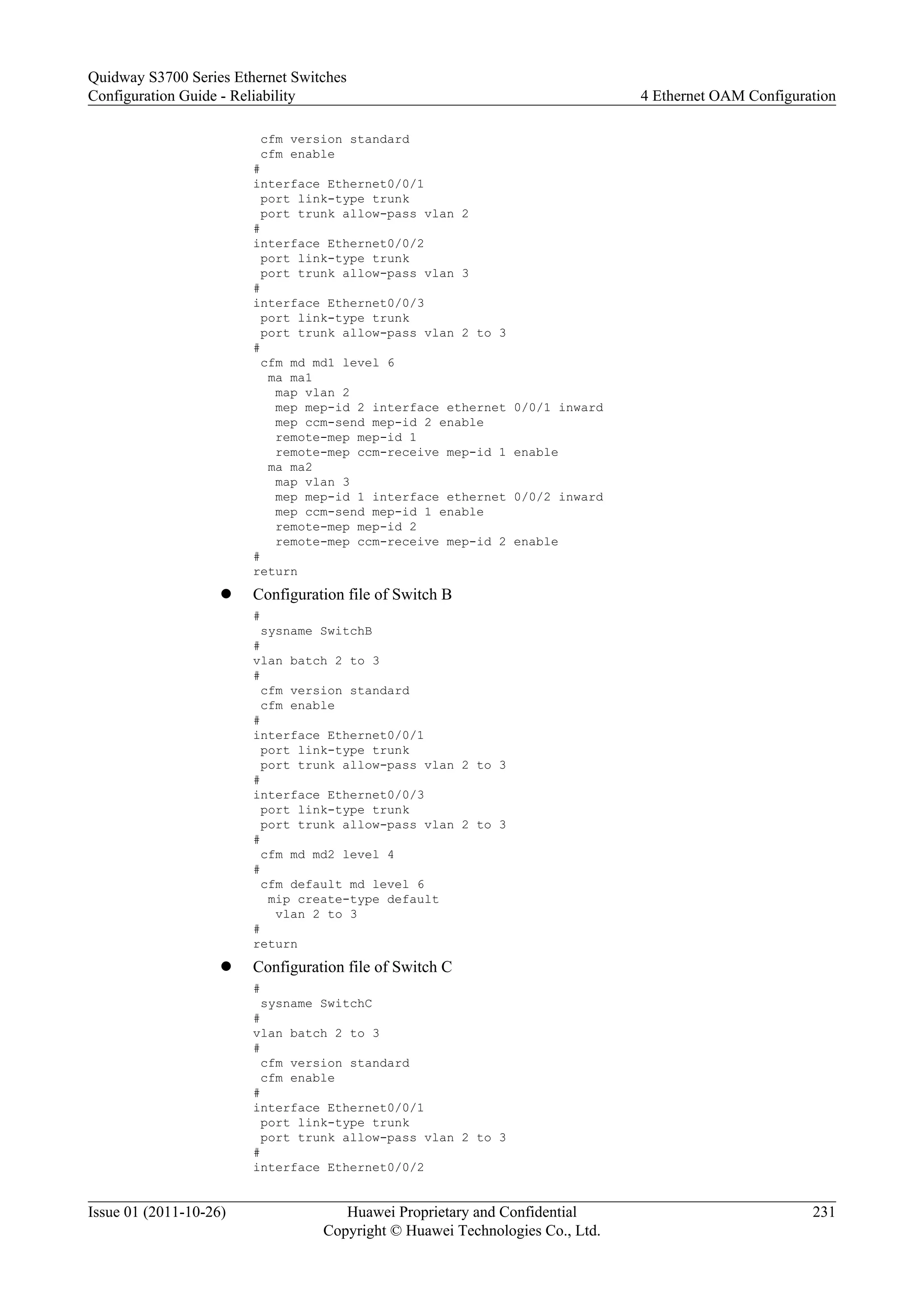 cfm version standard
cfm enable
#
interface Ethernet0/0/1
port link-type trunk
port trunk allow-pass vlan 2
#
interface Ethernet0/0/2
port link-type trunk
port trunk allow-pass vlan 3
#
interface Ethernet0/0/3
port link-type trunk
port trunk allow-pass vlan 2 to 3
#
cfm md md1 level 6
ma ma1
map vlan 2
mep mep-id 2 interface ethernet 0/0/1 inward
mep ccm-send mep-id 2 enable
remote-mep mep-id 1
remote-mep ccm-receive mep-id 1 enable
ma ma2
map vlan 3
mep mep-id 1 interface ethernet 0/0/2 inward
mep ccm-send mep-id 1 enable
remote-mep mep-id 2
remote-mep ccm-receive mep-id 2 enable
#
return
l Configuration file of Switch B
#
sysname SwitchB
#
vlan batch 2 to 3
#
cfm version standard
cfm enable
#
interface Ethernet0/0/1
port link-type trunk
port trunk allow-pass vlan 2 to 3
#
interface Ethernet0/0/3
port link-type trunk
port trunk allow-pass vlan 2 to 3
#
cfm md md2 level 4
#
cfm default md level 6
mip create-type default
vlan 2 to 3
#
return
l Configuration file of Switch C
#
sysname SwitchC
#
vlan batch 2 to 3
#
cfm version standard
cfm enable
#
interface Ethernet0/0/1
port link-type trunk
port trunk allow-pass vlan 2 to 3
#
interface Ethernet0/0/2
Quidway S3700 Series Ethernet Switches
Configuration Guide - Reliability 4 Ethernet OAM Configuration
Issue 01 (2011-10-26) Huawei Proprietary and Confidential
Copyright © Huawei Technologies Co., Ltd.
231
 