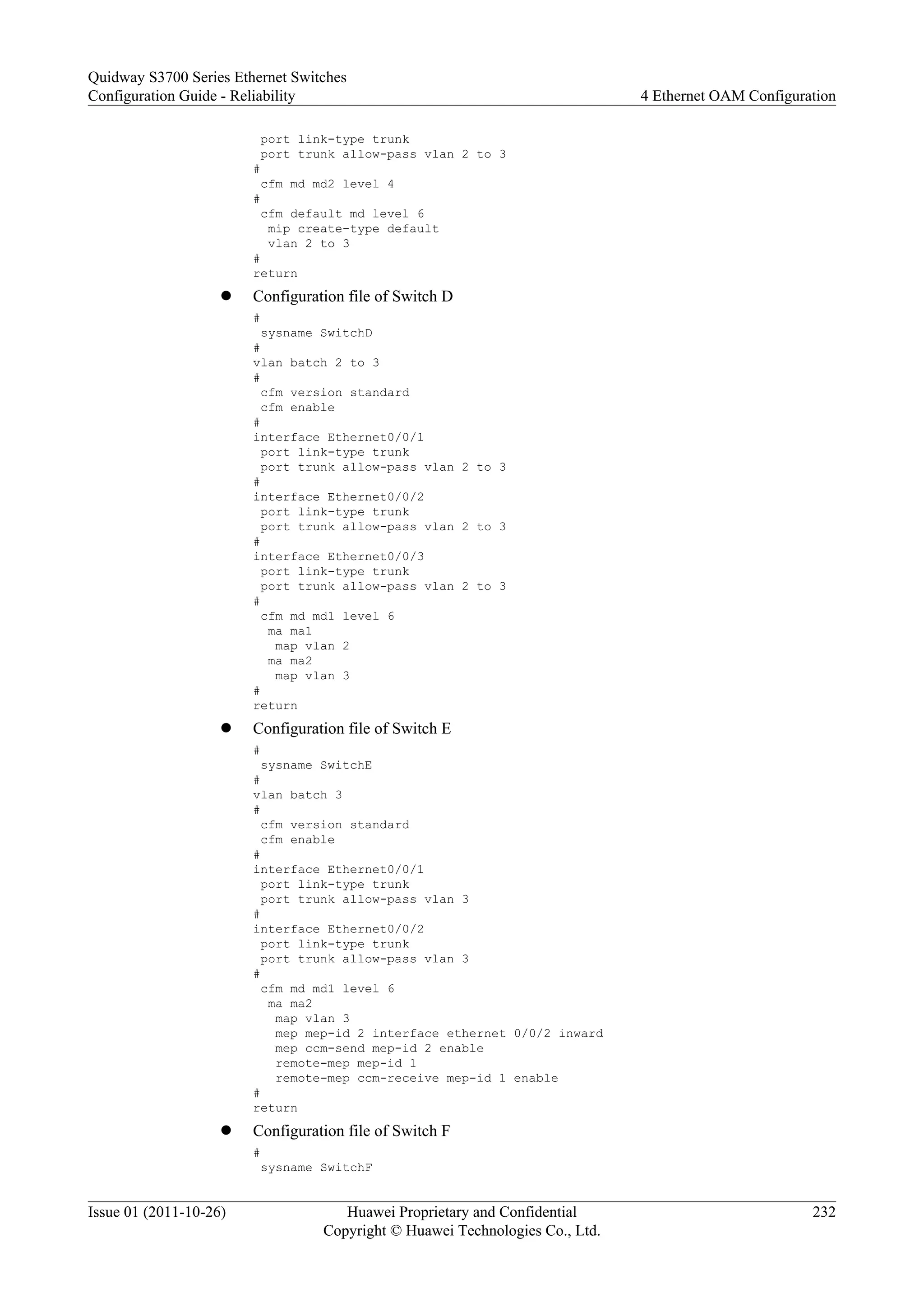 port link-type trunk
port trunk allow-pass vlan 2 to 3
#
cfm md md2 level 4
#
cfm default md level 6
mip create-type default
vlan 2 to 3
#
return
l Configuration file of Switch D
#
sysname SwitchD
#
vlan batch 2 to 3
#
cfm version standard
cfm enable
#
interface Ethernet0/0/1
port link-type trunk
port trunk allow-pass vlan 2 to 3
#
interface Ethernet0/0/2
port link-type trunk
port trunk allow-pass vlan 2 to 3
#
interface Ethernet0/0/3
port link-type trunk
port trunk allow-pass vlan 2 to 3
#
cfm md md1 level 6
ma ma1
map vlan 2
ma ma2
map vlan 3
#
return
l Configuration file of Switch E
#
sysname SwitchE
#
vlan batch 3
#
cfm version standard
cfm enable
#
interface Ethernet0/0/1
port link-type trunk
port trunk allow-pass vlan 3
#
interface Ethernet0/0/2
port link-type trunk
port trunk allow-pass vlan 3
#
cfm md md1 level 6
ma ma2
map vlan 3
mep mep-id 2 interface ethernet 0/0/2 inward
mep ccm-send mep-id 2 enable
remote-mep mep-id 1
remote-mep ccm-receive mep-id 1 enable
#
return
l Configuration file of Switch F
#
sysname SwitchF
Quidway S3700 Series Ethernet Switches
Configuration Guide - Reliability 4 Ethernet OAM Configuration
Issue 01 (2011-10-26) Huawei Proprietary and Confidential
Copyright © Huawei Technologies Co., Ltd.
232
 