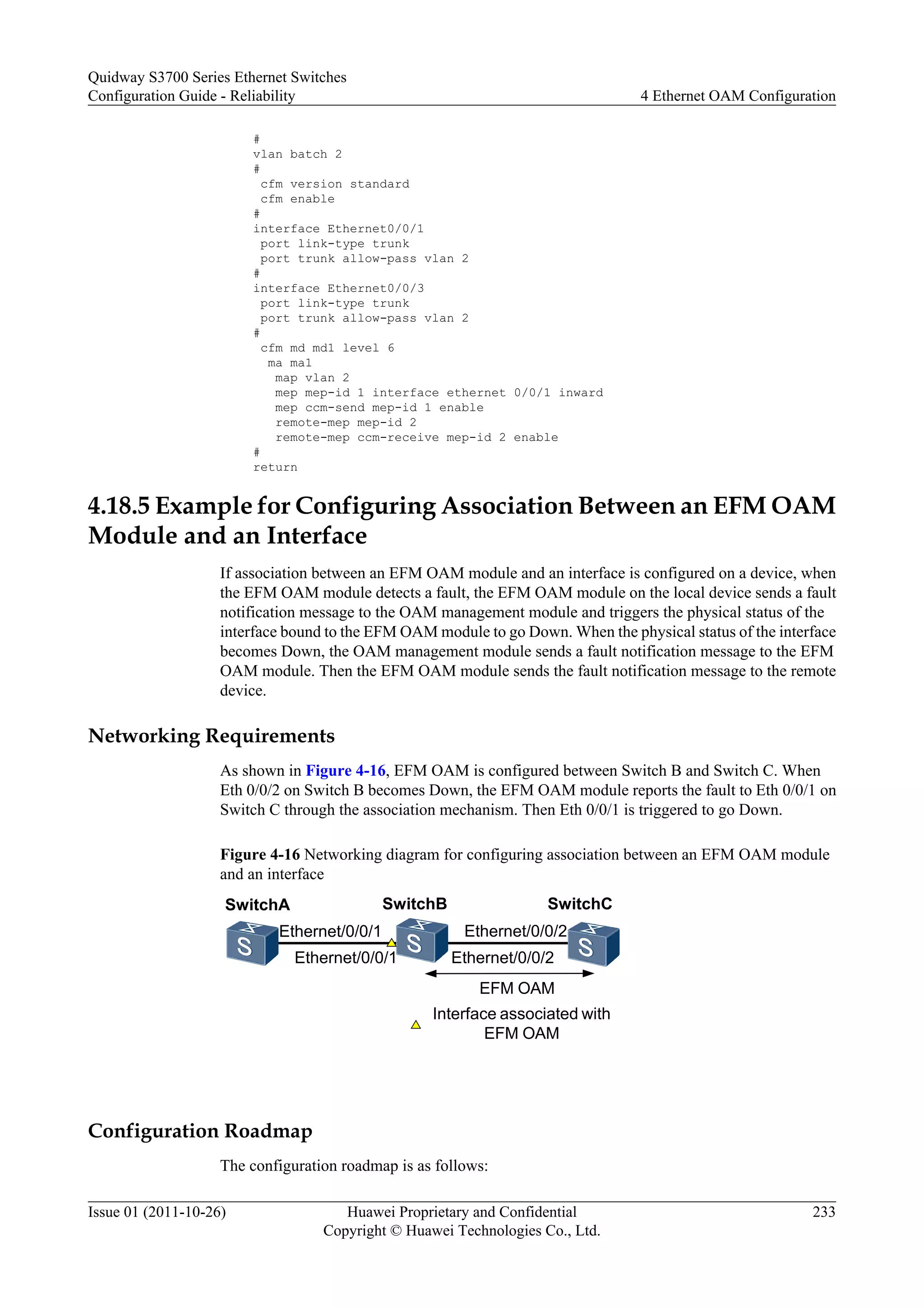 #
vlan batch 2
#
cfm version standard
cfm enable
#
interface Ethernet0/0/1
port link-type trunk
port trunk allow-pass vlan 2
#
interface Ethernet0/0/3
port link-type trunk
port trunk allow-pass vlan 2
#
cfm md md1 level 6
ma ma1
map vlan 2
mep mep-id 1 interface ethernet 0/0/1 inward
mep ccm-send mep-id 1 enable
remote-mep mep-id 2
remote-mep ccm-receive mep-id 2 enable
#
return
4.18.5 Example for Configuring Association Between an EFM OAM
Module and an Interface
If association between an EFM OAM module and an interface is configured on a device, when
the EFM OAM module detects a fault, the EFM OAM module on the local device sends a fault
notification message to the OAM management module and triggers the physical status of the
interface bound to the EFM OAM module to go Down. When the physical status of the interface
becomes Down, the OAM management module sends a fault notification message to the EFM
OAM module. Then the EFM OAM module sends the fault notification message to the remote
device.
Networking Requirements
As shown in Figure 4-16, EFM OAM is configured between Switch B and Switch C. When
Eth 0/0/2 on Switch B becomes Down, the EFM OAM module reports the fault to Eth 0/0/1 on
Switch C through the association mechanism. Then Eth 0/0/1 is triggered to go Down.
Figure 4-16 Networking diagram for configuring association between an EFM OAM module
and an interface
SwitchA SwitchB SwitchC
Ethernet/0/0/1
EFM OAM
Interface associated with
EFM OAM
Ethernet/0/0/1 Ethernet/0/0/2
Ethernet/0/0/2
Configuration Roadmap
The configuration roadmap is as follows:
Quidway S3700 Series Ethernet Switches
Configuration Guide - Reliability 4 Ethernet OAM Configuration
Issue 01 (2011-10-26) Huawei Proprietary and Confidential
Copyright © Huawei Technologies Co., Ltd.
233
 