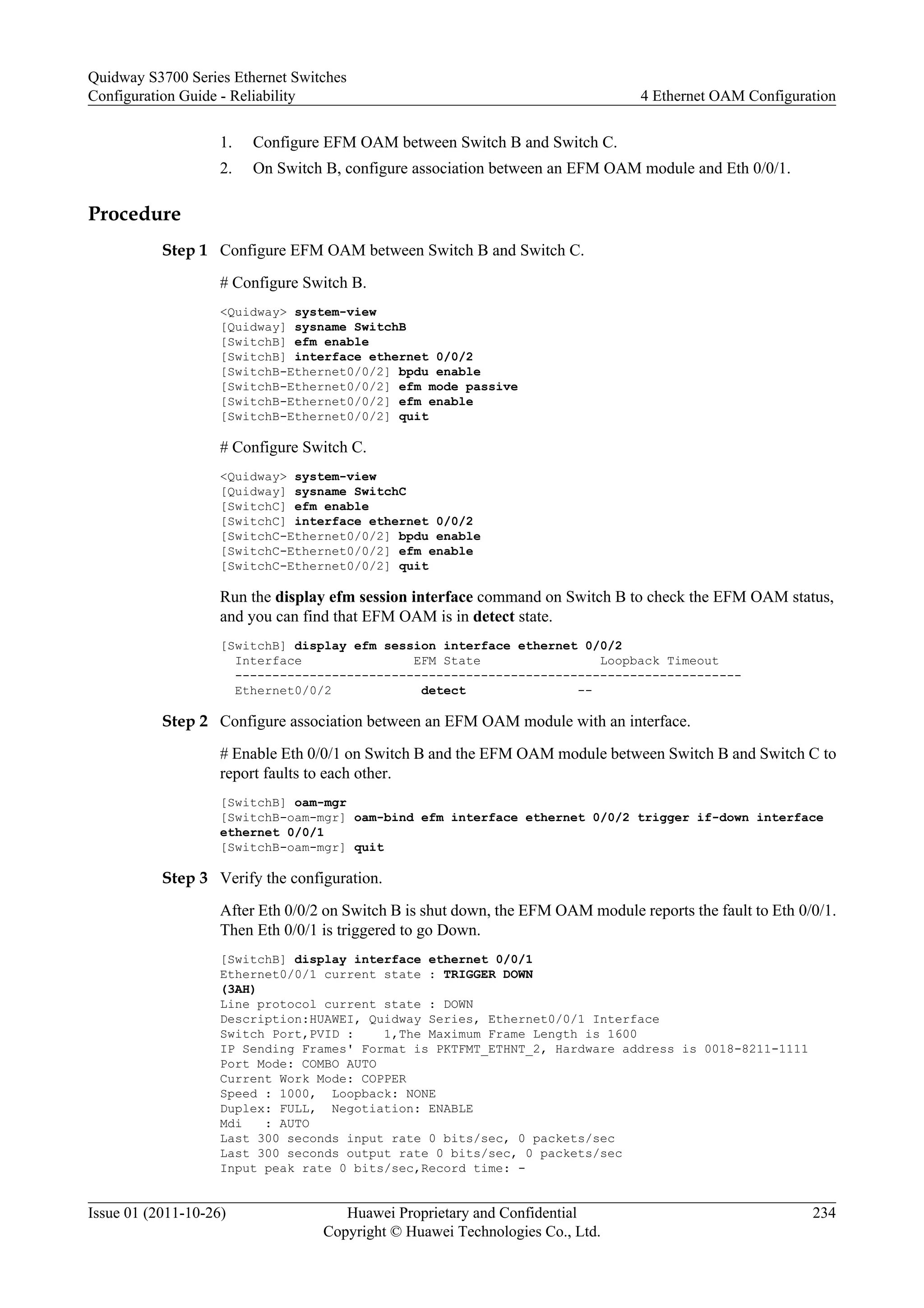 1. Configure EFM OAM between Switch B and Switch C.
2. On Switch B, configure association between an EFM OAM module and Eth 0/0/1.
Procedure
Step 1 Configure EFM OAM between Switch B and Switch C.
# Configure Switch B.
<Quidway> system-view
[Quidway] sysname SwitchB
[SwitchB] efm enable
[SwitchB] interface ethernet 0/0/2
[SwitchB-Ethernet0/0/2] bpdu enable
[SwitchB-Ethernet0/0/2] efm mode passive
[SwitchB-Ethernet0/0/2] efm enable
[SwitchB-Ethernet0/0/2] quit
# Configure Switch C.
<Quidway> system-view
[Quidway] sysname SwitchC
[SwitchC] efm enable
[SwitchC] interface ethernet 0/0/2
[SwitchC-Ethernet0/0/2] bpdu enable
[SwitchC-Ethernet0/0/2] efm enable
[SwitchC-Ethernet0/0/2] quit
Run the display efm session interface command on Switch B to check the EFM OAM status,
and you can find that EFM OAM is in detect state.
[SwitchB] display efm session interface ethernet 0/0/2
Interface EFM State Loopback Timeout
--------------------------------------------------------------------
Ethernet0/0/2 detect --
Step 2 Configure association between an EFM OAM module with an interface.
# Enable Eth 0/0/1 on Switch B and the EFM OAM module between Switch B and Switch C to
report faults to each other.
[SwitchB] oam-mgr
[SwitchB-oam-mgr] oam-bind efm interface ethernet 0/0/2 trigger if-down interface
ethernet 0/0/1
[SwitchB-oam-mgr] quit
Step 3 Verify the configuration.
After Eth 0/0/2 on Switch B is shut down, the EFM OAM module reports the fault to Eth 0/0/1.
Then Eth 0/0/1 is triggered to go Down.
[SwitchB] display interface ethernet 0/0/1
Ethernet0/0/1 current state : TRIGGER DOWN
(3AH)
Line protocol current state : DOWN
Description:HUAWEI, Quidway Series, Ethernet0/0/1 Interface
Switch Port,PVID : 1,The Maximum Frame Length is 1600
IP Sending Frames' Format is PKTFMT_ETHNT_2, Hardware address is 0018-8211-1111
Port Mode: COMBO AUTO
Current Work Mode: COPPER
Speed : 1000, Loopback: NONE
Duplex: FULL, Negotiation: ENABLE
Mdi : AUTO
Last 300 seconds input rate 0 bits/sec, 0 packets/sec
Last 300 seconds output rate 0 bits/sec, 0 packets/sec
Input peak rate 0 bits/sec,Record time: -
Quidway S3700 Series Ethernet Switches
Configuration Guide - Reliability 4 Ethernet OAM Configuration
Issue 01 (2011-10-26) Huawei Proprietary and Confidential
Copyright © Huawei Technologies Co., Ltd.
234
 
