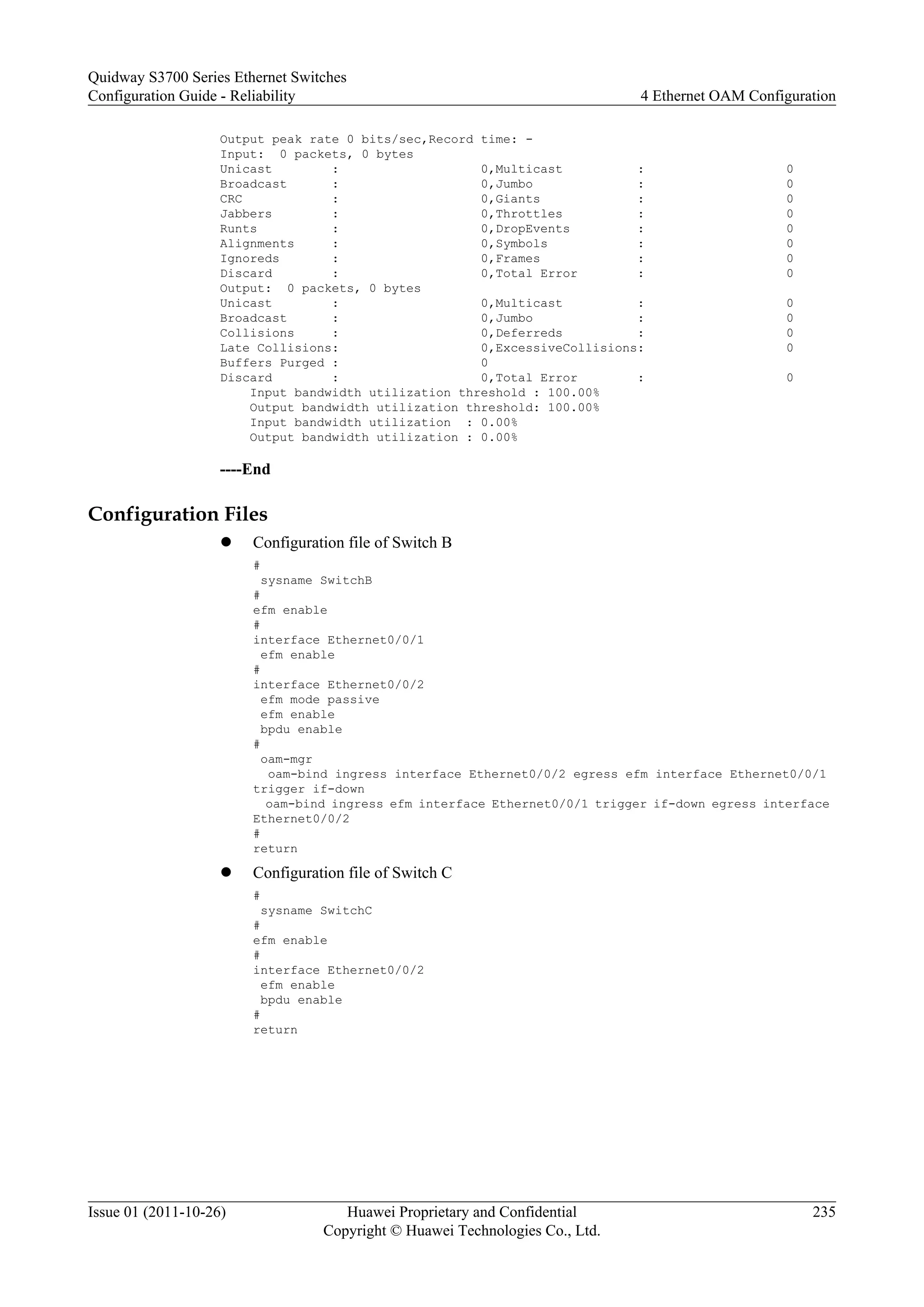 Output peak rate 0 bits/sec,Record time: -
Input: 0 packets, 0 bytes
Unicast : 0,Multicast : 0
Broadcast : 0,Jumbo : 0
CRC : 0,Giants : 0
Jabbers : 0,Throttles : 0
Runts : 0,DropEvents : 0
Alignments : 0,Symbols : 0
Ignoreds : 0,Frames : 0
Discard : 0,Total Error : 0
Output: 0 packets, 0 bytes
Unicast : 0,Multicast : 0
Broadcast : 0,Jumbo : 0
Collisions : 0,Deferreds : 0
Late Collisions: 0,ExcessiveCollisions: 0
Buffers Purged : 0
Discard : 0,Total Error : 0
Input bandwidth utilization threshold : 100.00%
Output bandwidth utilization threshold: 100.00%
Input bandwidth utilization : 0.00%
Output bandwidth utilization : 0.00%
----End
Configuration Files
l Configuration file of Switch B
#
sysname SwitchB
#
efm enable
#
interface Ethernet0/0/1
efm enable
#
interface Ethernet0/0/2
efm mode passive
efm enable
bpdu enable
#
oam-mgr
oam-bind ingress interface Ethernet0/0/2 egress efm interface Ethernet0/0/1
trigger if-down
oam-bind ingress efm interface Ethernet0/0/1 trigger if-down egress interface
Ethernet0/0/2
#
return
l Configuration file of Switch C
#
sysname SwitchC
#
efm enable
#
interface Ethernet0/0/2
efm enable
bpdu enable
#
return
Quidway S3700 Series Ethernet Switches
Configuration Guide - Reliability 4 Ethernet OAM Configuration
Issue 01 (2011-10-26) Huawei Proprietary and Confidential
Copyright © Huawei Technologies Co., Ltd.
235
 