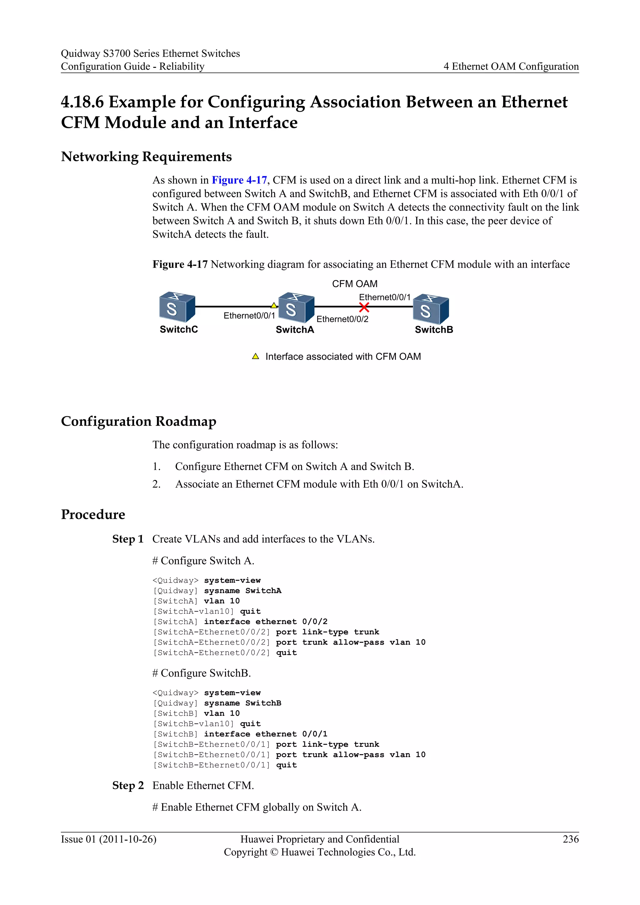4.18.6 Example for Configuring Association Between an Ethernet
CFM Module and an Interface
Networking Requirements
As shown in Figure 4-17, CFM is used on a direct link and a multi-hop link. Ethernet CFM is
configured between Switch A and SwitchB, and Ethernet CFM is associated with Eth 0/0/1 of
Switch A. When the CFM OAM module on Switch A detects the connectivity fault on the link
between Switch A and Switch B, it shuts down Eth 0/0/1. In this case, the peer device of
SwitchA detects the fault.
Figure 4-17 Networking diagram for associating an Ethernet CFM module with an interface
CFM OAM
Ethernet0/0/2
SwitchA SwitchB
Ethernet0/0/1
SwitchC
Interface associated with CFM OAM
Ethernet0/0/1
Configuration Roadmap
The configuration roadmap is as follows:
1. Configure Ethernet CFM on Switch A and Switch B.
2. Associate an Ethernet CFM module with Eth 0/0/1 on SwitchA.
Procedure
Step 1 Create VLANs and add interfaces to the VLANs.
# Configure Switch A.
<Quidway> system-view
[Quidway] sysname SwitchA
[SwitchA] vlan 10
[SwitchA-vlan10] quit
[SwitchA] interface ethernet 0/0/2
[SwitchA-Ethernet0/0/2] port link-type trunk
[SwitchA-Ethernet0/0/2] port trunk allow-pass vlan 10
[SwitchA-Ethernet0/0/2] quit
# Configure SwitchB.
<Quidway> system-view
[Quidway] sysname SwitchB
[SwitchB] vlan 10
[SwitchB-vlan10] quit
[SwitchB] interface ethernet 0/0/1
[SwitchB-Ethernet0/0/1] port link-type trunk
[SwitchB-Ethernet0/0/1] port trunk allow-pass vlan 10
[SwitchB-Ethernet0/0/1] quit
Step 2 Enable Ethernet CFM.
# Enable Ethernet CFM globally on Switch A.
Quidway S3700 Series Ethernet Switches
Configuration Guide - Reliability 4 Ethernet OAM Configuration
Issue 01 (2011-10-26) Huawei Proprietary and Confidential
Copyright © Huawei Technologies Co., Ltd.
236
 