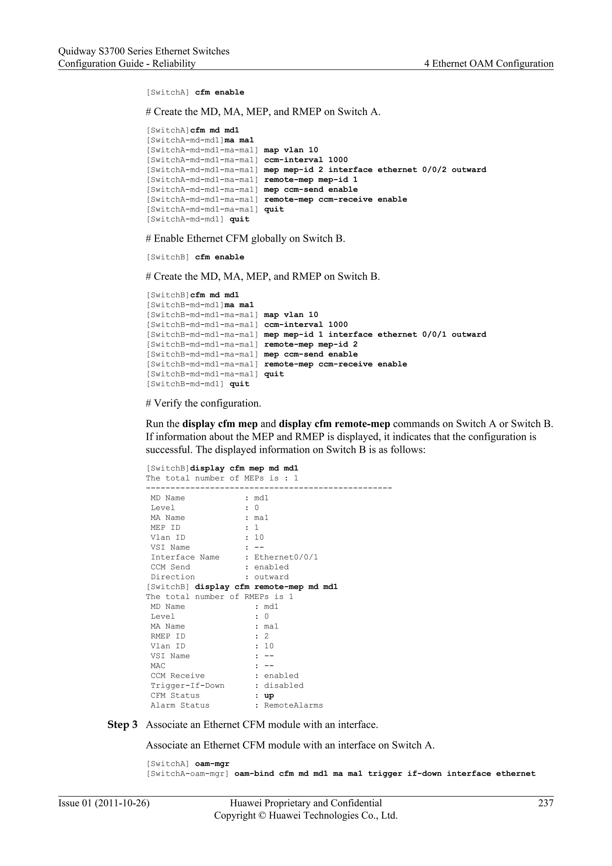[SwitchA] cfm enable
# Create the MD, MA, MEP, and RMEP on Switch A.
[SwitchA]cfm md md1
[SwitchA-md-md1]ma ma1
[SwitchA-md-md1-ma-ma1] map vlan 10
[SwitchA-md-md1-ma-ma1] ccm-interval 1000
[SwitchA-md-md1-ma-ma1] mep mep-id 2 interface ethernet 0/0/2 outward
[SwitchA-md-md1-ma-ma1] remote-mep mep-id 1
[SwitchA-md-md1-ma-ma1] mep ccm-send enable
[SwitchA-md-md1-ma-ma1] remote-mep ccm-receive enable
[SwitchA-md-md1-ma-ma1] quit
[SwitchA-md-md1] quit
# Enable Ethernet CFM globally on Switch B.
[SwitchB] cfm enable
# Create the MD, MA, MEP, and RMEP on Switch B.
[SwitchB]cfm md md1
[SwitchB-md-md1]ma ma1
[SwitchB-md-md1-ma-ma1] map vlan 10
[SwitchB-md-md1-ma-ma1] ccm-interval 1000
[SwitchB-md-md1-ma-ma1] mep mep-id 1 interface ethernet 0/0/1 outward
[SwitchB-md-md1-ma-ma1] remote-mep mep-id 2
[SwitchB-md-md1-ma-ma1] mep ccm-send enable
[SwitchB-md-md1-ma-ma1] remote-mep ccm-receive enable
[SwitchB-md-md1-ma-ma1] quit
[SwitchB-md-md1] quit
# Verify the configuration.
Run the display cfm mep and display cfm remote-mep commands on Switch A or Switch B.
If information about the MEP and RMEP is displayed, it indicates that the configuration is
successful. The displayed information on Switch B is as follows:
[SwitchB]display cfm mep md md1
The total number of MEPs is : 1
--------------------------------------------------
MD Name : md1
Level : 0
MA Name : ma1
MEP ID : 1
Vlan ID : 10
VSI Name : --
Interface Name : Ethernet0/0/1
CCM Send : enabled
Direction : outward
[SwitchB] display cfm remote-mep md md1
The total number of RMEPs is 1
MD Name : md1
Level : 0
MA Name : ma1
RMEP ID : 2
Vlan ID : 10
VSI Name : --
MAC : --
CCM Receive : enabled
Trigger-If-Down : disabled
CFM Status : up
Alarm Status : RemoteAlarms
Step 3 Associate an Ethernet CFM module with an interface.
Associate an Ethernet CFM module with an interface on Switch A.
[SwitchA] oam-mgr
[SwitchA-oam-mgr] oam-bind cfm md md1 ma ma1 trigger if-down interface ethernet
Quidway S3700 Series Ethernet Switches
Configuration Guide - Reliability 4 Ethernet OAM Configuration
Issue 01 (2011-10-26) Huawei Proprietary and Confidential
Copyright © Huawei Technologies Co., Ltd.
237
 