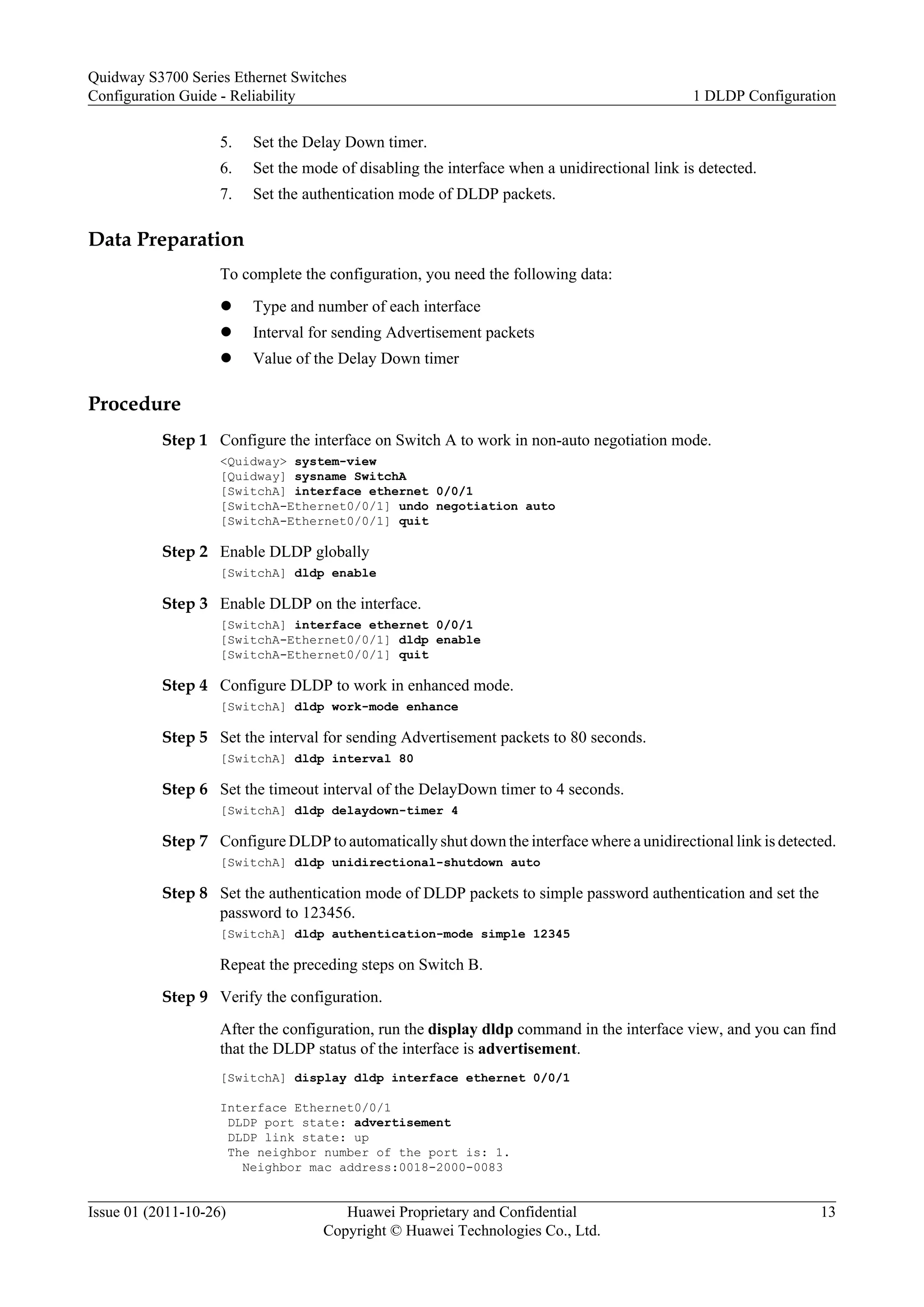 5. Set the Delay Down timer.
6. Set the mode of disabling the interface when a unidirectional link is detected.
7. Set the authentication mode of DLDP packets.
Data Preparation
To complete the configuration, you need the following data:
l Type and number of each interface
l Interval for sending Advertisement packets
l Value of the Delay Down timer
Procedure
Step 1 Configure the interface on Switch A to work in non-auto negotiation mode.
<Quidway> system-view
[Quidway] sysname SwitchA
[SwitchA] interface ethernet 0/0/1
[SwitchA-Ethernet0/0/1] undo negotiation auto
[SwitchA-Ethernet0/0/1] quit
Step 2 Enable DLDP globally
[SwitchA] dldp enable
Step 3 Enable DLDP on the interface.
[SwitchA] interface ethernet 0/0/1
[SwitchA-Ethernet0/0/1] dldp enable
[SwitchA-Ethernet0/0/1] quit
Step 4 Configure DLDP to work in enhanced mode.
[SwitchA] dldp work-mode enhance
Step 5 Set the interval for sending Advertisement packets to 80 seconds.
[SwitchA] dldp interval 80
Step 6 Set the timeout interval of the DelayDown timer to 4 seconds.
[SwitchA] dldp delaydown-timer 4
Step 7 Configure DLDP to automatically shut down the interface where a unidirectional link is detected.
[SwitchA] dldp unidirectional-shutdown auto
Step 8 Set the authentication mode of DLDP packets to simple password authentication and set the
password to 123456.
[SwitchA] dldp authentication-mode simple 12345
Repeat the preceding steps on Switch B.
Step 9 Verify the configuration.
After the configuration, run the display dldp command in the interface view, and you can find
that the DLDP status of the interface is advertisement.
[SwitchA] display dldp interface ethernet 0/0/1
Interface Ethernet0/0/1
DLDP port state: advertisement
DLDP link state: up
The neighbor number of the port is: 1.
Neighbor mac address:0018-2000-0083
Quidway S3700 Series Ethernet Switches
Configuration Guide - Reliability 1 DLDP Configuration
Issue 01 (2011-10-26) Huawei Proprietary and Confidential
Copyright © Huawei Technologies Co., Ltd.
13
 